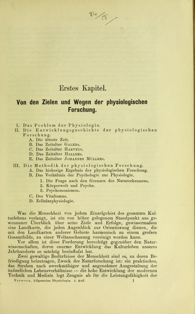 Erstes Kapitel. Von den Zielen und Wegen der physiologischen Forschung. I. Das Problem der Physiologie. II. Die Entwicklungsgeschichte der physiologischen Forschung. A. Die älteste Zeit. B. Das Zeitalter Galens. C. Das Zeitalter Haeveys. D. Das Zeitalter Halleks. E. Das Zeitalter Johannes Müllers. III. Die Methodik der physiologischen Forschung. A. Das bisherige Ergebnis der physiologischen Forschung. B. Das Verhältnis der Psychologie zur Physiologie. 1. Die Frage nach den Grenzen des Naturerkennens. 2. Körperwelt und Psyche. 3. Psychomonismus. C. Der Vitalismus. D. Zellularphysiologie. Was die Menschheit von jedem Einzelgebiet des gesamten Kul- turlebens verlangt, ist ein von höher gelegenem Standpunkt aus ge- wonnener Überblick über seine Ziele und Erfolge, gewissermafsen eine Landkarte, die jeden Augenblick zur Orientierung dienen, die mit den Landkarten anderer Gebiete harmonisch zu einem grofsen Gesamtbilde, zu einer Weltanschauung vereinigt werden kann. Vor allem ist diese Forderung berechtigt gegenüber den Natur- wissenschaften, deren enorme Entwicklung das Kulturleben unseres Jahrhunderts so mächtig beeinflufst hat. Zwei gewaltige Bedürfnisse der Menschheit sind es, zu deren Be- friedigung beizutragen, Zweck der Naturforschung ist: ein praktisches, das Streben nach zweckmäfsiger und angenehmer Ausgestaltung der äufserlicben Lebensverhältnisse — die hohe Entwicklung der modernen Technik und Medizin legt Zeugnis ab für die Leistungsfähigkeit der