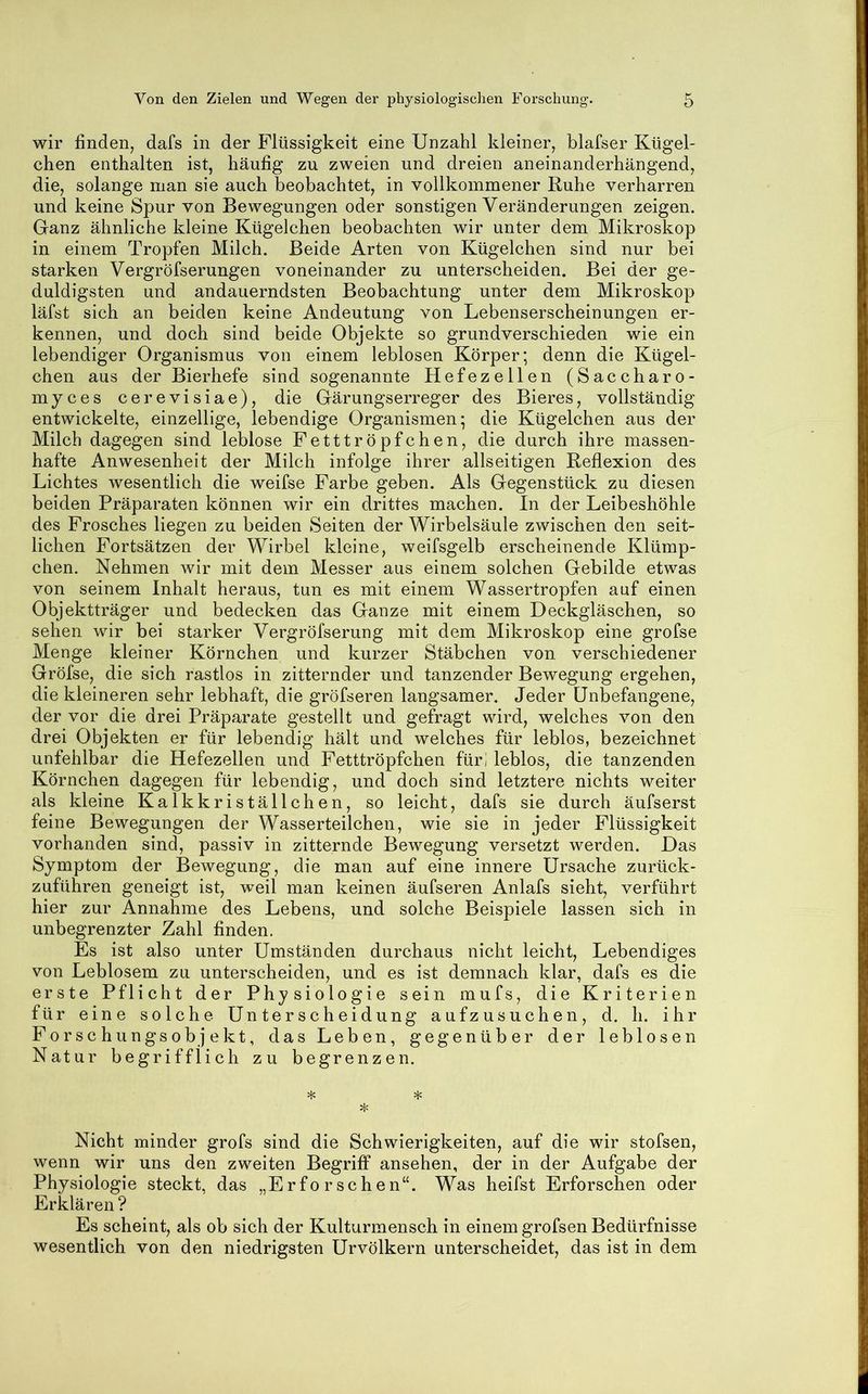 wir finden, dafs in der Flüssigkeit eine Unzahl kleiner, blafser Kügel- chen enthalten ist, häufig zu zweien und dreien aneinanderhängend, die, solange man sie auch beobachtet, in vollkommener Ruhe verharren und keine Spur von Bewegungen oder sonstigen Veränderungen zeigen. Ganz ähnliche kleine Kügelchen beobachten wir unter dem Mikroskop in einem Tropfen Milch. Beide Arten von Kügelchen sind nur bei starken Vergröfserungen voneinander zu unterscheiden. Bei der ge- duldigsten und andauerndsten Beobachtung unter dem Mikroskop läfst sich an beiden keine Andeutung von Lebenserscheinungen er- kennen, und doch sind beide Objekte so grundverschieden wie ein lebendiger Organismus von einem leblosen Körper; denn die Kügel- chen aus der Bierhefe sind sogenannte Hefezellen (Saccharo- myces cerevisiae), die Gärungserreger des Bieres, vollständig entwickelte, einzellige, lebendige Organismen; die Kügelchen aus der Milch dagegen sind leblose Petttröpfchen, die durch ihre massen- hafte Anwesenheit der Milch infolge ihrer allseitigen Reflexion des Lichtes wesentlich die weifse Farbe geben. Als Gegenstück zu diesen beiden Präparaten können wir ein drittes machen. In der Leibeshöhle des Frosches liegen zu beiden Seiten der Wirbelsäule zwischen den seit- lichen Fortsätzen der Wirbel kleine, weifsgelb erscheinende Klümp- chen. Nehmen wir mit dem Messer aus einem solchen Gebilde etwas von seinem Inhalt heraus, tun es mit einem Wassertropfen auf einen Objektträger und bedecken das Gauze mit einem Deckgläschen, so sehen wir bei starker Vergröfserung mit dem Mikroskop eine grofse Menge kleiner Körnchen und kurzer Stäbchen von verschiedener Gröfse, die sich rastlos in zitternder und tanzender Bewegung ergehen, die kleineren sehr lebhaft, die gröfseren langsamer. Jeder Unbefangene, der vor die drei Präparate gestellt und gefragt wird, welches von den drei Objekten er für lebendig hält und welches für leblos, bezeichnet unfehlbar die Hefezellen und Fetttröpfchen für; leblos, die tanzenden Körnchen dagegen für lebendig, und doch sind letztere nichts weiter als kleine Kalkkriställchen, so leicht, dafs sie durch äufserst feine Bewegungen der Wasserteilchen, wie sie in jeder Flüssigkeit vorhanden sind, passiv in zitternde Bewegung versetzt werden. Das Symptom der Bewegung, die man auf eine innere Ursache zurück- zuführen geneigt ist, weil man keinen äufseren Anlafs sieht, verführt hier zur Annahme des Lebens, und solche Beispiele lassen sich in unbegrenzter Zahl finden. Es ist also unter Umständen durchaus nicht leicht. Lebendiges von Leblosem zu unterscheiden, und es ist demnach klar, dafs es die erste Pflicht der Physiologie sein mufs, die Kriterien für eine solche Unterscheidung aufzusuchen, d. h. ihr Forschungsobjekt, das Leben, gegenüber der leblosen Natur begrifflich zu begrenzen. * * * Nicht minder grofs sind die Schwierigkeiten, auf die wir stofsen, wenn wir uns den zweiten Begriff ansehen, der in der Aufgabe der Physiologie steckt, das „Erforschen“. Was heifst Erforschen oder Erklären? Es scheint, als ob sich der Kulturmensch in einem grofsen Bedürfnisse wesentlich von den niedrigsten Urvölkern unterscheidet, das ist in dem