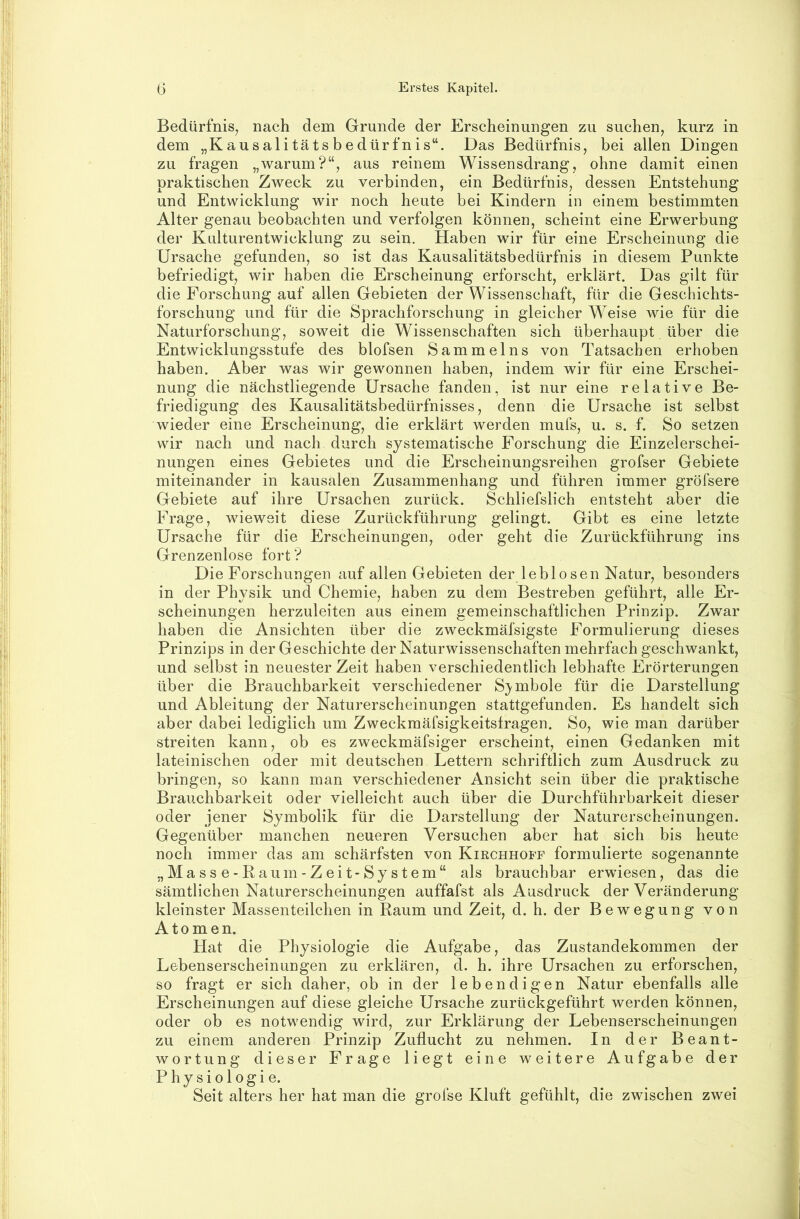 Bedürfnis, nach dem Grunde der Erscheinungen zu suchen, kurz in dem „Kausalitätsbedürfnis“. Das Bedürfnis, bei allen Dingen zu fragen „warum?“, aus reinem Wissensdrang, ohne damit einen praktischen Zweck zu verbinden, ein Bedürfnis, dessen Entstehung und Entwicklung wir noch heute bei Kindern in einem bestimmten Alter genau beobachten und verfolgen können, scheint eine Erwerbung der Kulturentwicklung zu sein. Haben wir für eine Erscheinung die Ursache gefunden, so ist das Kausalitätsbedürfnis in diesem Punkte befriedigt, wir haben die Erscheinung erforscht, erklärt. Das gilt für die Forschung auf allen Gebieten der Wissenschaft, für die Geschichts- forschung und für die Sprachforschung in gleicher Weise wie für die Naturforschung, soweit die Wissenschaften sich überhaupt über die Entwicklungsstufe des blofsen Sammelns von Tatsachen erhoben haben. Aber was wir gewonnen haben, indem wir für eine Erschei- nung die nächstliegende Ursache fanden, ist nur eine relative Be- friedigung des Kausalitätsbedürfnisses, denn die Ursache ist selbst wieder eine Erscheinung, die erklärt werden mufs, u. s. f. So setzen wir nach und nach durch systematische Forschung die Einzelerschei- nungen eines Gebietes und die Erscheinungsreihen grofser Gebiete miteinander in kausalen Zusammenhang und führen immer gröfsere Gebiete auf ihre Ursachen zurück. Schliefslich entsteht aber die Frage, wieweit diese Zurückführung gelingt. Gibt es eine letzte Ursache für die Erscheinungen, oder geht die Zurückführung ins Grenzenlose fort ? Die Forschungen auf allen Gebieten der leblosen Natur, besonders in der Physik und Chemie, haben zu dem Bestreben geführt, alle Er- scheinungen herzuleiten aus einem gemeinschaftlichen Prinzip. Zwar haben die Ansichten über die zweckmäfsigste Formulierung dieses Prinzips in der Geschichte der Naturwissenschaften mehrfach geschwankt, und selbst in neuester Zeit haben verschiedentlich lebhafte Erörterungen über die Brauchbarkeit verschiedener S^^mbole für die Darstellung und Ableitung der Naturerscheinungen stattgefunden. Es handelt sich aber dabei lediglich um Zweckmäfsigkeitsfragen. So, wie man darüber streiten kann, ob es zweckmäfsiger erscheint, einen Gedanken mit lateinischen oder mit deutschen Lettern schriftlich zum Ausdruck zu bringen, so kann man verschiedener Ansicht sein über die praktische Brauchbarkeit oder vielleicht auch über die Durchführbarkeit dieser oder jener Symbolik für die Darstellung der Naturerscheinungen. Gegenüber manchen neueren Versuchen aber hat sich bis heute noch immer das am schärfsten von Kikchhoff formulierte sogenannte „Masse-Raum-Zeit-System“ als brauchbar erwiesen, das die sämtlichen Naturerscheinungen auffafst als Ausdruck der Veränderung kleinster Massenteilchen in Raum und Zeit, d. h. der Bewegung von Atomen. Hat die Physiologie die Aufgabe, das Zustandekommen der Lebenserscheinungen zu erklären, d. h. ihre Ursachen zu erforschen, so fragt er sich daher, ob in der lebendigen Natur ebenfalls alle Erscheinungen auf diese gleiche Ursache zurückgeführt werden können, oder ob es notwendig wird, zur Erklärung der Lebenserscheinungen zu einem anderen Prinzip Zuflucht zu nehmen. In der Beant- wortung dieser Frage liegt eine weitere Aufgabe der Physiologie. Seit alters her hat man die grofse Kluft gefühlt, die zwischen zwei