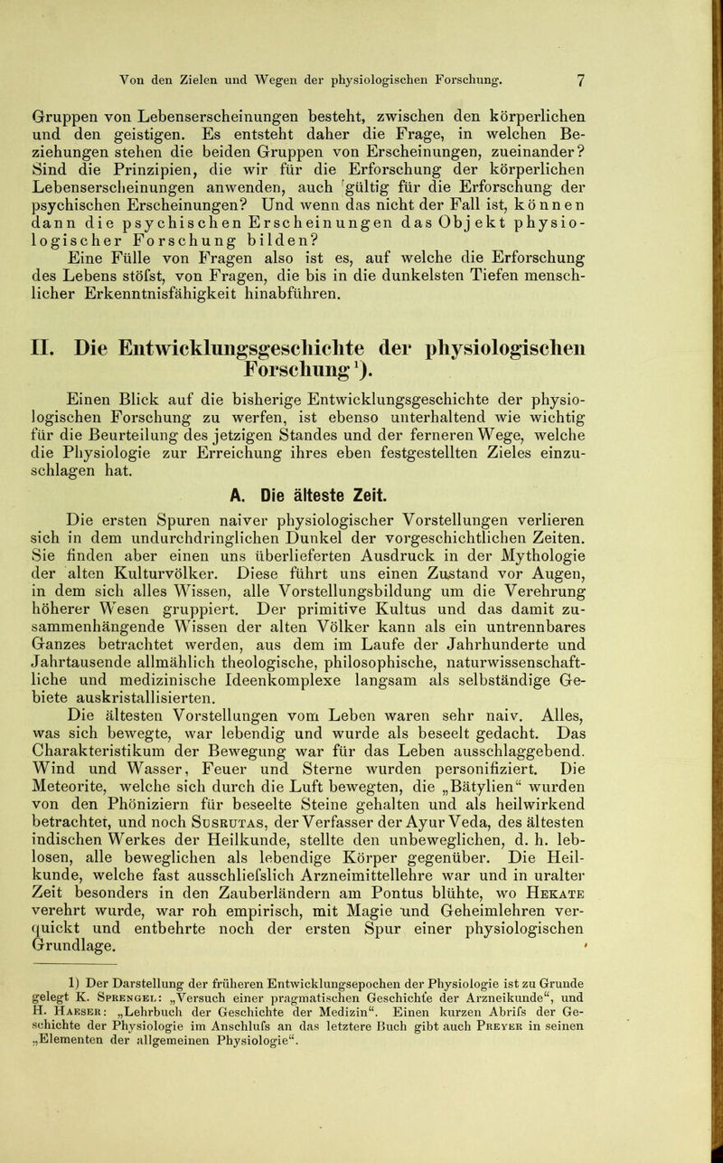 Gruppen von Lebenserscheinungen besteht, zwischen den körperlichen und den geistigen. Es entsteht daher die Frage, in welchen Be- ziehungen stehen die beiden Gruppen von Erscheinungen, zueinander? Sind die Prinzipien, die wir für die Erforschung der körperlichen Lebenserscheinungen anwenden, auch ^gültig für die Erforschung der psychischen Erscheinungen? Und wenn das nicht der Fall ist, können dann die psychischen Erscheinungen das Objekt physio- logischer Forschung bilden? Eine Fülle von Fragen also ist es, auf welche die Erforschung des Lebens stöfst, von Fragen, die bis in die dunkelsten Tiefen mensch- licher Erkenntnisfähigkeit hinabführen. II. Die Entwicklungsgeschichte der physiologischen Forschung ^). Einen Blick auf die bisherige Entwicklungsgeschichte der physio- logischen Forschung zu werfen, ist ebenso unterhaltend wie wichtig für die Beurteilung des jetzigen Standes und der ferneren Wege, welche die Physiologie zur Erreichung ihres eben festgestellten Zieles einzu- schlagen hat. A. Die älteste Zeit. Die ersten Spuren naiver physiologischer Vorstellungen verlieren sich in dem undurchdringlichen Dunkel der vorgeschichtlichen Zeiten. Sie finden aber einen uns überlieferten Ausdruck in der Mythologie der alten Kulturvölker. Diese führt uns einen Zustand vor Augen, in dem sich alles Wissen, alle Vorstellungsbildung um die Verehrung höherer Wesen gruppiert. Der primitive Kultus und das damit zu- sammenhängende Wissen der alten Völker kann als ein untrennbares Ganzes betrachtet werden, aus dem im Laufe der Jahrhunderte und Jahrtausende allmählich theologische, philosophische, naturwissenschaft- liche und medizinische Ideenkomplexe langsam als selbständige Ge- biete auskristallisierten. Die ältesten Vorstellungen vom Leben waren sehr naiv. Alles, was sich bewegte, war lebendig und wurde als beseelt gedacht. Das Charakteristikum der Bewegung war für das Leben ausschlaggebend. Wind und Wasser, Feuer und Sterne wurden personifiziert. Die Meteorite, welche sich durch die Luft bewegten, die „Bätylien“ wurden von den Phöniziern für beseelte Steine gehalten und als heilwirkend betrachtet, und noch Susrütas, der Verfasser der Ayur Veda, des ältesten indischen Werkes der Heilkunde, stellte den unbeweglichen, d. h. leb- losen, alle beweglichen als lebendige Körper gegenüber. Die Heil- kunde, welche fast ausschliefslich Arzneimittellehre war und in uralter Zeit besonders in den Zauberländern am Pontus blühte, wo Hekate verehrt wurde, war roh empirisch, mit Magie und Geheimlehren ver- quickt und entbehrte noch der ersten Spur einer physiologischen Grundlage. ' 1) Der Darstellung der früheren Entwicklungsepochen der Physiologie ist zu Grunde gelegt K. Sprengel: „Versuch einer pragmatischen Geschichte der Arzneikunde“, und H. Haeser: „Lehrbuch der Geschichte der Medizin“. Einen kurzen Abrifs der Ge- schichte der Physiologie im Anschlufs an das letztere Buch gibt auch Preybr in seinen „Elementen der allgemeinen Physiologie“.
