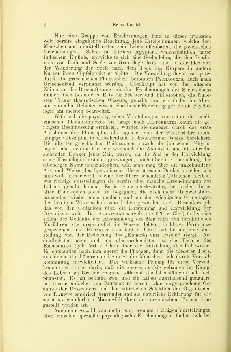 Nur eine Gruppe von Erscheinungen fand in dieser frühesten Zeit bereits eingehende Beachtung, jene Erscheinungen, welche dem Menschen am unmittelbarsten sein Leben offenbaren, die psychischen Erscheinungen. Schon im ältesten Ägypten, wahrscheinlich unter indischem Einflufs, entwickelte sich eine Seelenlehre, die den Dualis- mus von Leib und Seele zur Grundlage hatte und in der Idee von der Wanderung der Seele nach dem Tode des Körpers in andere Körper ihren Gipfelpunkt erreichte. Die Vorstellung davon ist später durch die griechischen Philosophen, besonders Pythagoras, auch nach Griechenland verpflanzt worden. Überhaupt hat von den ältesten Zeiten an die Beschäftigung mit den Erscheinungen des Seelenlebens immer einen besonderen Reiz für Priester und Philosophen, die frühe- sten Träger theoretischen Wissens, gehabt, und wir Anden im Alter- tum von allen Gebieten wissenschaftlicher Forschung gerade die Psycho- logie am meisten bearbeitet. Während die physiologischen Vorstellungen von seiten des medi- zinischen Ideenkomplexes bis lange nach Hippokrates kaum die ge- ringste Beeinflussung erfuhren, wurden sie dagegen durch das erste Aufblühen der Philosophie als eigener, von der Priesterlehre unab- hängiger Disziplin in Griechenland in bedeutsamer Weise bereichert. Die ältesten griechischen Philosophen, sowohl die jonischen „Physio- logen“ als auch die Eleaten, wie auch die Atomisten und die einzeln- stehenden Denker jener Zeit, waren, da ihr Ziel in der Entwicklung einer Kosmologie bestand, gezwungen, auch über die Entstehung der lebendigen Natur nachzudenken, und man mag über die ungebundene Art und Weise des Spekulierens dieser ältesten Denker urteilen wie man will, immer wird es eine der überraschendsten Tatsachen bleiben, wie richtige Vorstellungen sie bereits über manche Erscheinungen des Lebens gehabt haben. Es ist ganz merkwürdig, bei vielen dieser alten Philosophen Ideen zu begegnen, die nach mehr als zwei Jahr- tausenden wieder ganz modern und zu den wichtigsten Grundlagen der heutigen Wissenschaft vom Leben geworden sind. Besonders gilt das von den Gedanken über die Entstehung und Entwicklung der Organismenwelt. Bei Anaximander (geb. um 620 v. Chr.) findet sich schon der Gedanke der Abstammung des Menschen von tierähnlichen Vorfahren, die ursprünglich im Wasser lebten, in klarer Form aus- gesprochen, und Heraklit (um 500 v. Chr.) hat bereits eine Vor- stellung von der Bedeutung des „Kampfes ums Dasein“ ißQLQ). Am deutlichsten aber und am überraschendsten ist die Theorie des Empedokles (geb. 504 v. Chr.) über die Entstehung der Lebewesen. Es entstanden nach ihm zuerst die Pflanzen, dann die niederen Tiere, aus denen die höheren und zuletzt die Menschen sich durch Vervoll- kommnung entwickelten. Das wirksame Prinzip für diese Vervoll- kommnung sah er darin, dafs die unzweckmäfsig gebauten im Kampf des Lebens zu Grunde gingen, während die lebensfähigen sich fort- pflanzten. Es hat beinahe zwei und ein halbes Jahrtausend gedauert, bis dieser einfache, von Empedokles bereits klar ausgesprochene Ge- danke der Deszendenz und der natürlichen Selektion der Organismen von Darwin empirisch begründet und als natürliche Erklärung für die sonst so wunderbare Mannigfaltigkeit der organischen Formen hin- gestellt worden ist. Auch eine Anzahl von mehr oder weniger richtigen Vorstellungen über einzelne spezielle physiologische Erscheinungen finden sich bei