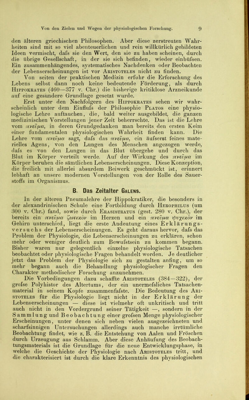 den älteren griechischen Philosophen. Aber diese zerstreuten Wahr- heiten sind mit so viel abenteuerlichen und rein willkürlich gebildeten Ideen vermischt, dafs sie den Wert, den sie zu haben scheinen, durch die übrige Gesellschaft, in der sie sich befinden, wieder einbüfsen. Ein zusammenhängendes, systematisches Nachdenken oder Beobachten der Lebenserscheinungen ist vor Aristoteles nicht zu finden. Von seiten der praktischen Medizin erfuhr die Erforschung des Lebens selbst dann noch keine bedeutende Förderung, als durch Hippokrates (460—377 v. Chr.) die bisherige kritiklose Arzneikunde auf eine gesundere Grundlage gesetzt wurde. Erst unter den Nachfolgern des Hippokrates sehen wir wahr- scheinlich unter dem Einflufs der Philosophie Platos eine physio- logische Lehre auftauchen, die, bald weiter ausgebildet, die ganzen medizinischen Vorstellungen jener Zeit beherrschte. Das ist die Lehre vom TcvEVfxa^ in deren Grundgedanken man bereits den ersten Keim einer fundamentalen physiologischen Wahrheit finden kann. Die Lehre vom TtvevfAa sagt, dafs das jivevfÄa^ ein äufserst feines mate- rielles Agens, von den Lungen des Menschen angezogen werde, dafs es von den Lungen in das Blut übergehe und durch das Blut im Körper verteilt werde. Auf der Wirkung des jtvevf.ia im Körper beruhen die sämtlichen Lebenserscheinungen. Diese Konzeption, die freilich mit allerlei absurdem Beiwerk geschmückt ist, erinnert lebhaft an unsere modernen Vorstellungen von der Rolle des Sauer- stoffs im Organismus. B. Das Zeitalter Galens. In der älteren Pneumalehre der Hippokratiker, die besonders in der alexandrinisehen Schule eine Fortbildung durch Herophilus (um 300 V. Chr.) fand, sowie durch Erasistratus (gest. 280 v. Chr.), der bereits ein ftvsvf-ia Lojtlvmv im Herzen und ein nvev^a 'ipvxr/ibv im Gehirn unterschied, liegt die erste Andeutung eines Erklärungs- versuchs der Lebenserscheinungen. Es geht daraus hervor, dafs das Problem der Physiologie, die Lebenserscheinungen zu erklären, schon mehr oder weniger deutlich zum Bewufstsein zu kommen begann. Bisher waren nur gelegentlich einzelne physiologische Tatsachen beobachtet oder physiologische Fragen behandelt worden. Je deutlicher jetzt das Problem der Physiologie sich zu gestalten anfing, um so mehr begann auch die Behandlung physiologischer Fragen den Charakter methodischer Forschung anzunehmen. Die Vorbedingungen dazu schaffte Aristoteles (384—322), der grofse Polyhistor des Altertums, der ein unermefsliches Tatsachen- material in seinem Kopfe zusammenfafste. Die Bedeutung des Ari- stoteles für die Physiologie liegt nicht in der Erklärung der Lebenserscheinungen — diese ist vielmehr oft unkritisch und tritt auch nicht in den Vordergrund seiner Tätigkeit —, sondern in der Sammlung und Beobachtung einer grofsen Menge physiologischer Erscheinungen, unter denen sich neben vielen ausgezeichneten und scharfsinnigen Untersuchungen allerdings auch manche irrtümliche Beobachtung findet, wie z. B. die Entstehung von Aalen und Fröschen durch Urzeugung aus Schlamm. Aber diese Anhäufung des Beobach- tungsmaterials ist die Grundlage für die neue Entwicklungsphase, in welche die Geschichte der Physiologie nach Aristoteles tritt, und die charakterisiert ist durch die klare Erkenntnis des physiologischen