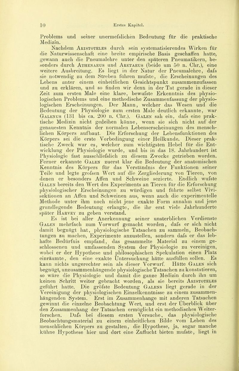 10 Erstes Kapitel. Problems und seiner unerinefslichen Bedeutung für die praktische Medizin. Nachdem Aristoteles durch sein systematisierendes Wirken für die Naturwissenschaft eine breite empirische Basis geschaffen hatte, gewann auch die Pneumalehre unter den späteren Pneumatikern, be- sonders durch Athenaeüs und Aretaeus (beide um 50 n. dir.), eine weitere Ausbreitung. Es liegt in der Natur der Pneumalehre, dafs sie notwendig zu dem Streben führen mufste, die Erscheinungen des Lebens unter einem einheitlichen Gesichtspunkt zusammenzufassen und zu erklären, und so finden wir denn in der Tat gerade in dieser Zeit zum ersten Male eine klare, bewufste Erkenntnis des physio- logischen Problems und eine methodische Zusammenfassung der physio- logischen Erscheinungen. Der Mann, welcher das Wesen und die Bedeutung der Physiologie zum ersten Male deutlich erkannte, war Galenüs (181 bis ca. 200 n. Chr.). Galen sah ein, dafs eine prak- tische Medizin nicht gedeihen könne, wenn sie sich nicht auf der genauesten Kenntnis der normalen Lebenserscheinungen des mensch- lichen Körpers aufbaut. Die Erforschung der Lebensfunktionen des Körpers sei die erste Vorbedingung einer Heilkunde. Dieser prak- i tische Zweck war es, welcher zum wichtigsten Hebel für die Ent- wicklung der Physiologie wurde, und bis in das 18. Jahrhundert ist Physiologie fast ausschliefslich zu diesem Zwecke getrieben worden. Ferner erkannte Galen zuerst klar die Bedeutung der anatomischen Kenntnis des Körpers für das Verständnis der Funktionen seiner Teile und legte grofsen Wert auf die Zergliederung von Tieren, von j denen er besonders Affen und Schweine sezierte. Endlich wufste J Galen bereits den Wert des Experiments an Tieren für die Erforschung ' physiologischer Erscheinungen zu würdigen und führte selbst Vivi- ; Sektionen an Affen und Schweinen aus, wenn auch die experimentelle ; Methode unter ihm noch nicht jene exakte Form annahm und jene grundlegende Bedeutung erlangte, die ihr erst viele Jahrhunderte später Harvey zu geben verstand. > Es ist bei aller Anerkennung seiner unsterblichen Verdienste i Galen mehrfach zum Vorwurf gemacht worden, dafs er sich nicht damit begnügt hat, physiologische Tatsachen zu sammeln, Beobach- tungen zu machen, Experimente anzustellen, sondern dafs er das leb- i hafte Bedürfnis empfand, das gesammelte Material zu einem ge- ' schlossenen und umfassenden System der Physiologie zu vereinigen, wobei er der Hypothese und philosophischen Spekulation einen Platz einräumte, den eine exakte Untersuchung hätte ausfüllen sollen. Es kann nichts ungerechter sein als dieser Vorwurf. Hätte Galen sich begnügt, unzusammenhängende physiologische Tatsachen zu konstatieren, so wäre die Physiologie und damit die ganze Medizin durch ihn um keinen Schritt weiter gebracht worden, als sie bereits Aristoteles geführt hatte. Die gröfste Bedeutung Galens liegt gerade in der Vereinigung der physiologischen Einzelkenntnisse zu einem zusammen- hängenden System. Erst im Zusammenhänge mit anderen Tatsachen • ♦ gewinnt die einzelne Beobachtung Wert, und erst der Überblick über [ den Zusammenhang der Tatsachen ermöglicht ein methodisches Weiter- j forschen. Dafs bei diesem ersten Versuche, das physiologische } Beobachtungsmaterial zu einem einheitlichen Bilde vom Leben des j menschlichen Körpers zu gestalten, die Hypothese, ja, sogar manche kühne Hypothese hier und dort eine Zuflucht bieten mufste, liegt in >