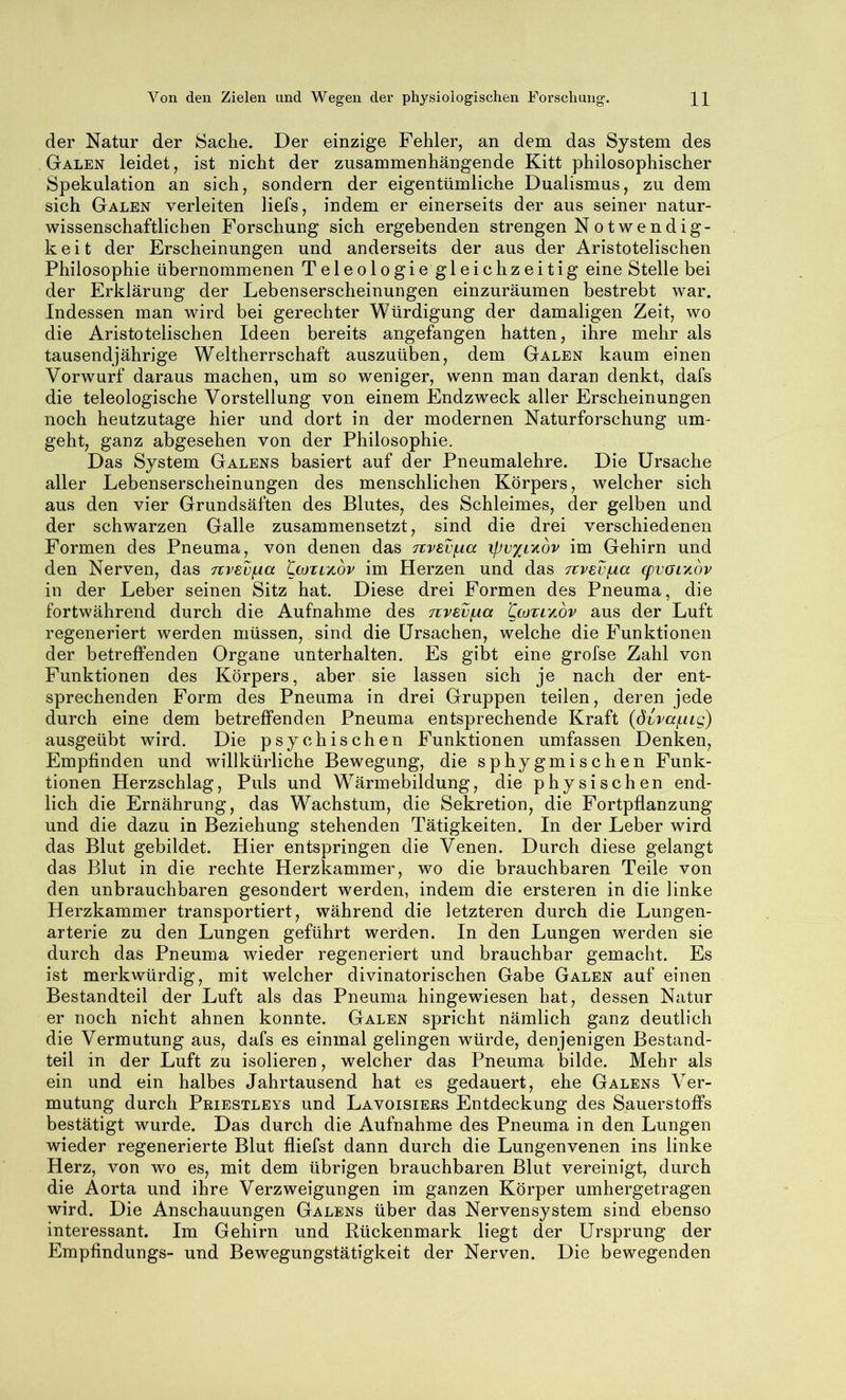 der Natur der Sache. Der einzige Fehler, an dem das System des Galen leidet, ist nicht der zusammenhängende Kitt philosophischer Spekulation an sich, sondern der eigentümliche Dualismus, zu dem sich Galen verleiten liefs, indem er einerseits der aus seiner natur- wissenschaftlichen Forschung sich ergebenden strengen Notwendig- k e i t der Erscheinungen und anderseits der aus der Aristotelischen Philosophie übernommenen Teleologie gleichzeitig eine Stelle bei der Erklärung der Lebenserscheinungen einzuräumen bestrebt war. Indessen man wird bei gerechter Würdigung der damaligen Zeit, wo die Aristotelischen Ideen bereits angefangen hatten, ihre mehr als tausendjährige Weltherrschaft auszuüben, dem Galen kaum einen Vorwurf daraus machen, um so weniger, wenn man daran denkt, dafs die teleologische Vorstellung von einem Endzweck aller Erscheinungen noch heutzutage hier und dort in der modernen Naturforschung um- geht, ganz abgesehen von der Philosophie. Das System Galens basiert auf der Pneumalehre. Die Ursache aller Lebenserscheinungen des menschlichen Körpers, welcher sich aus den vier Grundsäften des Blutes, des Schleimes, der gelben und der schwarzen Galle zusammensetzt, sind die drei verschiedenen Formen des Pneuma, von denen das Ttvsvfia xpvxLyibv im Gehirn und den Nerven, das nvevfxa CcoTiyiov im Herzen und das jtvevfxa q)VOLy.bv in der Leber seinen Sitz hat. Diese drei Formen des Pneuma, die fortwährend durch die Aufnahme des Ttvev/ia 'QtoTr/ibv aus der Luft regeneriert werden müssen, sind die Ursachen, welche die Funktionen der betreffenden Organe unterhalten. Es gibt eine grofse Zahl von Funktionen des Körpers, aber sie lassen sich je nach der ent- sprechenden Form des Pneuma in drei Gruppen teilen, deren jede durch eine dem betreffenden Pneuma entsprechende Kraft (övvaiLug) ausgeübt wird. Die psychischen Funktionen umfassen Denken, Empfinden und willkürliche Bewegung, die sphygmischen Funk- tionen Herzschlag, Puls und Wärmebildung, die physischen end- lich die Ernährung, das Wachstum, die Sekretion, die Fortpflanzung und die dazu in Beziehung stehenden Tätigkeiten. In der Leber wird das Blut gebildet. Hier entspringen die Venen. Durch diese gelangt das Blut in die rechte Herzkammer, wo die brauchbaren Teile von den unbrauchbaren gesondert werden, indem die ersteren in die linke Herzkammer transportiert, während die letzteren durch die Lungen- arterie zu den Lungen geführt werden. In den Lungen werden sie durch das Pneuma wieder regeneriert und brauchbar gemacht. Es ist merkwürdig, mit welcher divinatorischen Gabe Galen auf einen Bestandteil der Luft als das Pneuma hingewiesen hat, dessen Natur er noch nicht ahnen konnte. Galen spricht nämlich ganz deutlich die Vermutung aus, dafs es einmal gelingen würde, denjenigen Bestand- teil in der Luft zu isolieren, welcher das Pneuma bilde. Mehr als ein und ein halbes Jahrtausend hat es gedauert, ehe Galens Ver- mutung durch Priestleys und Lavoisiers Entdeckung des Sauerstoffs bestätigt wurde. Das durch die Aufnahme des Pneuma in den Lungen wieder regenerierte Blut fliefst dann durch die Lungenvenen ins linke Herz, von wo es, mit dem übrigen brauchbaren Blut vereinigt, durch die Aorta und ihre Verzweigungen im ganzen Körper umhergetragen wird. Die Anschauungen Galens über das Nervensystem sind ebenso interessant. Im Gehirn und Rückenmark liegt der Ursprung der Empfindungs- und Bewegungstätigkeit der Nerven. Die bewegenden