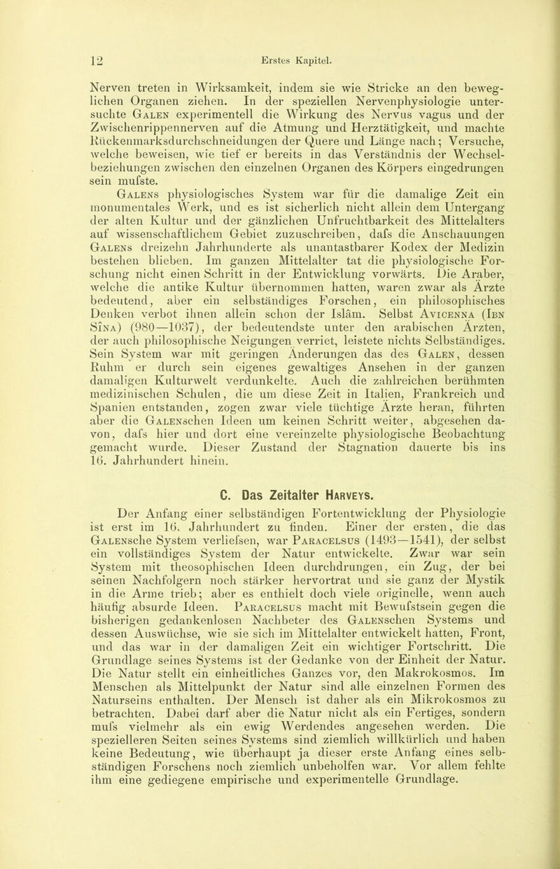 Nerven treten in Wirksamkeit, indem sie wie Stricke an den beweg- lichen Organen ziehen. In der speziellen Nervenphysiologie unter- suchte Galen experimentell die Wirkung des Nervus vagus und der Zwischenrippennerven auf die Atmung und Herztätigkeit, und machte Kückenmarksdurchschneidungen der Quere und Länge nach; Versuche, welche beweisen, wie tief er bereits in das Verständnis der Wechsel- beziehungen zwischen den einzelnen Organen des Körpers eingedrungen sein mufste. Galens physiologisches System war für die damalige Zeit ein monumentales Werk, und es ist sicherlich nicht allein dem Untergang der alten Kultur und der gänzlichen Unfruchtbarkeit des Mittelalters auf wissenschaftlichem Gebiet zuzuschreiben, dafs die Anschauungen Galens dreizehn Jahrhunderte als unantastbarer Kodex der Medizin bestehen blieben. Im ganzen Mittelalter tat die physiologische For- schung nicht einen Schritt in der Entwicklung vorwärts. Die Araber, welche die antike Kultur übernommen hatten, waren zwar als Arzte bedeutend, aber ein selbständiges Forschen, ein philosophisches Denken verbot ihnen allein schon der Islam. Selbst Avicenna (Ibn Sina) (980—1037), der bedeutendste unter den arabischen Ärzten, der auch philosophische Neigungen verriet, leistete nichts Selbständiges. Sein System war mit geringen Änderungen das des Galen, dessen Ruhm er durch sein eigenes gewaltiges Ansehen in der ganzen damaligen Kulturwelt verdunkelte. Auch die zahlreichen berühmten medizinischen Schulen, die um diese Zeit in Italien, Frankreich und Spanien entstanden, zogen zwar viele tüchtige Ärzte heran, führten aber die GALENschen Ideen um keinen Schritt weiter, abgesehen da- von, dafs hier und dort eine vereinzelte physiologische Beobachtung gemacht wurde. Dieser Zustand der Stagnation dauerte bis ins 16. Jahrhundert hinein, C. Das Zeitalter Harveys. Der Anfang einer selbständigen Fortentwicklung der Physiologie ist erst im 16, Jahrhundert zu linden. Einer der ersten, die das GALENsche System verlielsen, war Paracelsus (1493—1541), der selbst ein vollständiges System der Natur entwickelte. Zwar war sein System mit theosophischen Ideen durchdrungen, ein Zug, der bei seinen Nachfolgern noch stärker hervortrat und sie ganz der Mystik in die Arme trieb; aber es enthielt doch viele originelle, wenn auch häufig absurde Ideen. Paracelsus macht mit Bewufstsein gegen die bisherigen gedankenlosen Nachbeter des GALENSchen Systems und dessen Auswüchse, wie sie sich im Mittelalter entwickelt hatten, Front, und das war in der damaligen Zeit ein wichtiger Fortschritt. Die Grundlage seines Systems ist der Gedanke von der Einheit der Natur. Die Natur stellt ein einheitliches Ganzes vor, den Makrokosmos. Im Menschen als Mittelpunkt der Natur sind alle einzelnen Formen des Naturseins enthalten. Der Mensch ist daher als ein Mikrokosmos zu betrachten. Dabei darf aber die Natur nicht als ein Fertiges, sondern mufs vielmehr als ein ewig Werdendes angesehen werden. Die spezielleren Seiten seines Systems sind ziemlich willkürlich und haben keine Bedeutung, wie überhaupt ja dieser erste Anfang eines selb- ständigen Forschens noch ziemlich unbeholfen war. Vor allem fehlte ihm eine gediegene empirische und experimentelle Grundlage.