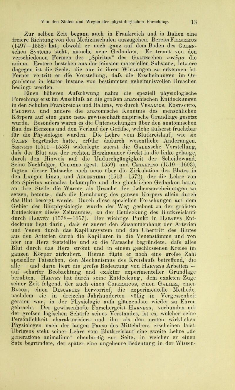 Zur selben Zeit begann auch in Frankreich und in Italien eine freiere Richtung von den Medizinschulen auszugehen. Bereits Fernelius (1497—1558) hatj obwohl er noch ganz auf dem Boden des Galen- schen Systems steht, manche neue Gedanken. Er trennt von den verschiedenen Formen des „Spiritus“ des GALENschen nvev^a die anima. Erstere bestehen aus der feinsten materiellen Substanz, letztere dagegen ist die Seele, die nur in ihren Wirkungen zu erkennen ist. Ferner vertritt er die Vorstellung, dafs die Erscheinungen im Or- ganismus in letzter Instanz von bestimmten geheimnisvollen Ursachen bedingt werden. Einen höheren Aufschwung nahm die speziell physiologische Forschung erst im Anschlufs an die grofsen anatomischen Entdeckungen in den Schulen Frankreichs und Italiens, wo durch Vesalius, Eüstachio, Faloppia und andere die anatomische Kenntnis des menschlichen Körpers auf eine ganz neue gewissenhaft empirische Grundlage gesetzt wurde. Besonders waren es die Untersuchungen über den anatomischen Bau des Herzens und den Verlauf der Gefäfse, welche äufserst fruchtbar für die Physiologie wurden. Die Lehre vom Blutkreislauf, wie sie Galen begründet hatte, erfuhr dadurch wesentliche Änderungen. Serveto (1511—1553) widerlegte zuerst die GALENSche Vorstellung, dafs das Blut aus der rechten Herzkammer direkt in die linke gelange, durch den Hinweis auf die Undurchgängigkeit der Scheidewand. Seine Nachfolger, Colombo (gest. 1559) und Cesalpino (1519—1603), fügten dieser Tatsache noch neue über die Zirkulation des Blutes in den Lungen hinzu, und Argentieri (1513 — 1572), der die Lehre von den Spiritus animales bekämpfte und den glücklichen Gedanken hatte, an ihre Stelle die Wärme als Ursache der Lebenserscheinungen zu setzen, betonte, dafs die Ernährung des ganzen Körpers allein durch das Blut besorgt werde. Durch diese speziellen Forschungen auf dem Gebiet der Blutphysiologie wurde der Weg geebnet zu der gröfsten Entdeckung dieses Zeitraumes, zu der Entdeckung des Blutkreislaufs durch Harvey (1578—1657). Der wichtige Punkt in Harveys Ent- deckung liegt darin, dafs er zuerst den Zusammenhang der Arterien und Venen durch das Kapillarsystem und den Übertritt des Blutes aus den Arterien durch die Kapillaren in die Venenstämme und von hier ins Herz feststellte und so die Tatsache begründete, dafs alles Blut durch das Herz strömt und in einem geschlossenen Kreise im ganzen Körper zirkuliert. Hieran fügte er noch eine grofse Zahl spezieller Tatsachen, den Mechanismus des Kreislaufs betreffend, die alle — und darin liegt die grofse Bedeutung von Harveys Arbeiten — auf scharfer Beobachtung und exakter experimenteller Grundlage beruhten. Harvey hat durch seine Entdeckung, dem exakten Zuge seiner Zeit folgend, der auch einen Copernicüs, einen Galilei, einen Bacon, einen Descartes hervorrief, die experimentelle Methode, nachdem sie in dreizehn Jahrhunderten völlig in Vergessenheit geraten war, in der Physiologie aufs glänzendste wieder zu Ehren gebracht. Der gewissenhafte Forschergeist Harveys, verbunden mit der grofsen logischen Schärfe seines Verstandes, ist es, welcher seine Persönlichkeit charakterisiert und ihn als den ersten wirklichen Physiologen nach der langen Pause des Mittelalters erscheinen läfst. Übrigens steht seiner Lehre vom Blutkreislauf eine zweite Lehre „de generatione animalium“ ebenbürtig zur Seite, in w^elcher er einen Satz begründete, der später eine ungeheure Bedeutung in der Wissen-