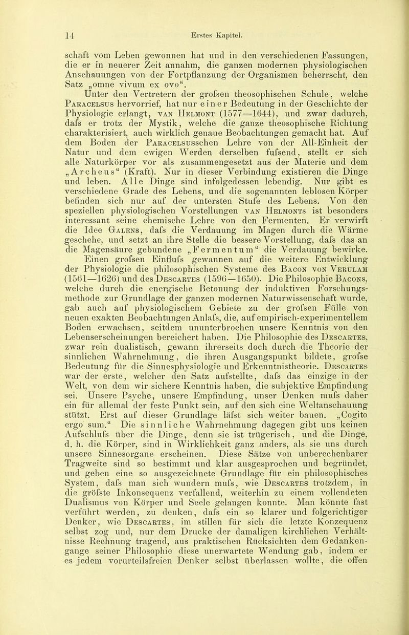 Schaft vom Leben gewonnen hat und in den verschiedenen Fassungen, die er in neuerer Zeit annahm, die ganzen modernen physiologischen Anschauungen von der Fortpflanzung der Organismen beherrscht, den Satz „omne vivum ex ovo“. Unter den Vertretern der grofsen theosophischen Schule, welche Paracelsus hervorrief, hat nur einer Bedeutung in der Geschichte der Physiologie erlangt, van Helmont (1577—1644), und zwar dadurch, dafs er trotz der Mystik, welche die ganze theosophische Richtung charakterisiert, auch wirklich genaue Beobachtungen gemacht hat. Auf dem Boden der PARACELSUSschen Lehre von der All-Einheit der Natur und dem ewigen Werden derselben fufsend, stellt er sich alle Naturkörper vor als zusammengesetzt aus der Materie und dem „Archeus“ (Kraft). Nur in dieser Verbindung existieren die Dinge und leben. Alle Dinge sind infolgedessen lebendig. Nur gibt es verschiedene Grade des Lebens, und die sogenannten leblosen Körper befinden sich nur auf der untersten Stufe des Lebens. Von den speziellen physiologischen Vorstellungen van Helmonts ist besonders interessant seine chemische Lehre von den Fermenten. Er verwirft die Idee Galens, dafs die Verdauung im Magen durch die Wärme geschehe, und setzt an ihre Stelle die bessere Vorstellung, dafs das an die Magensäure gebundene „Fermentum“ die Verdauung bewirke. Einen grofsen Einflufs gewannen auf die weitere Entwicklung der Physiologie die philosophischen Systeme des Bacon von Verulam (1561—1626) und des Descartes (1596 —1650). Die Philosophie Bacons, welche durch die energische Betonung der induktiven Forschungs- methode zur Grundlage der ganzen modernen Naturwissenschaft wurde, gab auch auf physiologischem Gebiete zu der grofsen Fülle von neuen exakten Beobachtungen Anlafs, die, auf empirisch-experimentellem Boden erwachsen, seitdem ununterbrochen unsere Kenntnis von den Lebenserscheinungen bereichert haben. Die Philosophie des Descartes, zwar rein dualistisch, gewann ihrerseits doch durch die Theorie der sinnlichen Wahrnehmung, die ihren Ausgangspunkt bildete, grofse Bedeutung für die Sinnesphysiologie und Erkenntnistheorie. Descartes war der erste, welcher den Satz aufstellte, dafs das einzige in der Welt, von dem wir sichere Kenntnis haben, die subjektive Empfindung sei. Unsere Psyche, unsere Empfindung, unser Denken mufs daher ein für allemal der feste Punkt sein, auf den sich eine Weltanschauung stützt. Erst auf dieser Grundlage läfst sich weiter bauen. „Cogito ergo sum.“ Die sinnliche Wahrnehmung dagegen gibt uns keinen Aufschlufs über die Dinge, denn sie ist trügerisch, und die Dinge, d. h. die Körper, sind in Wirklichkeit ganz anders, als sie uns durch unsere Sinnesorgane erscheinen. Diese Sätze von unberechenbarer Tragweite sind so bestimmt und klar ausgesprochen und begründet, und geben eine so ausgezeichnete Grundlage für ein philosophisches System, dafs man sich wundern mufs, wie Descartes trotzdem, in die gröfste Inkonsequenz verfallend, weiterhin zu einem vollendeten Dualismus von Körper und Seele gelangen konnte. Man könnte fast verführt werden, zu denken, dafs ein so klarer und folgerichtiger Denker, wie Descartes, im stillen für sich die letzte Korizequenz selbst zog und, nur dem Drucke der damaligen kirchlichen Verhält- nisse Rechnung tragend, aus praktischen Rücksichten dem Gedanken- gange seiner Philosophie diese unerwartete Wendung gab, indem er es jedem vorurteilsfreien Denker selbst überlassen wollte, die offen