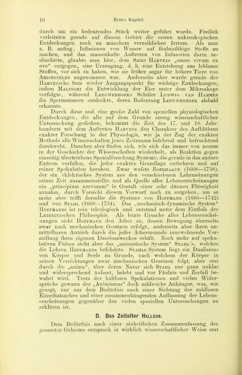 T 16 Erstes Kapitel. durch um ein bedeutendes Stück weiter geführt wurde. Freilich verleiteten gerade auf diesem Gebiet die ersten mikroskopischen Entdeckungen noch zu manchem verzeihlichen Irrtum. Als man z. B. anfing, Infusionen von Wasser auf fäulnisfähige Stoffe zu machen, und das massenhafte Auftreten von Infusorien darin be- obachtete, glaubte man hier, dem Satze Harveys „omne vivum ex ovo“ entgegen, eine Urzeugung, d. h. eine Entstehung aus leblosen Stoffen, vor sich zu haben, wie sie früher sogar für höhere Tiere von Aristoteles angenommen war. Anderseits aber wurde gerade der HARVEYsche Satz wieder Ausgangspunkt für wichtige Entdeckungen, indem Malpighi die Entwicklung der Eier unter dem Mikroskope verfolgte, während Leeuwenhoeks Schüler Ludwig van Hammen die Spermatozoen entdeckte, deren Bedeutung Leeuwenhoek alsbald erkannte. Durch diese und eine grofse Zahl von speziellen physiologischen Entdeckungen, die alle auf dem Grunde streng wissenschaftlicher Untersuchung gediehen, bekommt die Zeit des 17. und 18. Jahr- hunderts mit dem Auftreten Harveys den Charakter des Aufblühens exakter Forschung in der Physiologie, wie ja der Zug der exakten Methode alle Wissenschaften jenes Zeitraums belebend und befruchtend durchweht. Daneben aber finden sich, wie sich das immer von neuem in der Geschichte der Wissenschaften wiederholt, als Reaktion gegen einseitig übertriebene Spezialforschung Systeme, die gerade in das andere Extrem verfallen, die jeder exakten Grundlage entbehren und auf reiner Spekulation beruhen. Zwar wufste Boerhaave (1668—1738). der ein eklektisches System aus den verschiedenen Lehrmeinungen seiner Zeit zusammenstellte und als Quelle aller Lebenserscheinungen ein „principium nervosum“ in Gestalt einer sehr dünnen Flüssigkeit annahm, durch Vorsicht diesem Vorwurf noch zu entgehen, um so mehr aber trifft derselbe die Systeme von Hopfmann (1660—1742) und von Stahl (1660—1734). Das „mechanisch-dynamische System“ Hoffmanns ist rein teleologisch und entstand unter dem Einflufs der LEiBNiTzschen Philosophie. Als letzte Ursache aller Lebenserschei- nungen sieht IIoFFMANN den Athei’ an, dessen Bewegung einerseits zwar nach mechanischen Gesetzen erfolgt, anderseits aber ihren un- mittelbaren Antrieb durch die jeder Athermonade innewohnende Vor- stellung ihres eigenen Daseinszweckes erhält. Noch mehr auf speku- lativen Füfsen steht aber das „animistische System“ Stahl\s, welches die Lehren Hoffmanns befehdete. Stahls System liegt ein Dualismus von Körper und Seele zu Grunde, nach welchem der Körper in seinen Verrichtungen zwar mechanischen Gesetzen folgt, aber erst durch die „anima“, über deren Natur sich Stahl nur ganz unklar und widersprechend äufsert, belebt und vor Fäulnis und Zerfall be- wahrt wird. Trotz der haltlosen Spekulationen und vielen Wider- sprüche gewann der „Animismus“ doch zahlreiche Anhänger, was, wie gesagt, nur aus dem Bedürfnis nach einer Sichtung der zahllosen Einzeltatsachen und einer zusammenhängenden Auffassung der Lebens- erscheinungen gegenüber den vielen speziellen Untersuchungen zu erklären ist. D. Das Zeitalter Hallers. Dem Bedürfnis nach einer einheitlichen Zusammenfassung des gesamten Gebietes entsprach in wirklich wissenschaftlicher Weise erst
