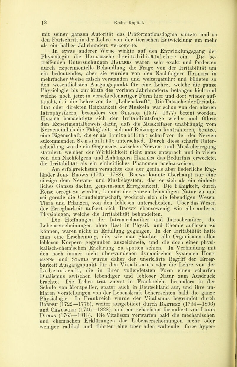 mit seiner ganzen Autorität das Präformationsdogma stützte und so den Fortschritt in der Lehre von der tierischen Entwicklung um mehr als ein halbes Jahrhundert verzögerte. In etwas anderer Weise wirkte auf den Entwicklungsgang der Physiologie die HALLERSche Irritabilitätslehre ein. Die be- treffenden Untersuchungen Hallers waren sehr exakt und förderten durch experimentelle Behandlung die Frage von der Irritabilität um ein bedeutendes, aber sie wurden von den Nachfolgern Hallers in mehrfacher Weise falsch verstanden und weitergeführt und bildeten so den wesentlichsten Ausgangspunkt für’ eine Lehre, welche die ganze Physiologie bis zur Mitte des vorigen Jahrhunderts befangen hielt und welche noch jetzt in verschiedenartiger Form hier und dort wieder auf- taucht, d. i. die Lehre von der „Lebenskraft“. Die Tatsache der Irritabi- lität oder direkten Reizbarkeit der Muskeln war schon von den älteren latrophysikern, besonders von Glisson (1597—1677) betont worden. Haller bemächtigte sich der Irritabilitätsfrage wieder und führte den Experimentalbeweis dafür, dafs die Muskelfaser unabhängig vom Nerveneinflufs die Fähigkeit, sich auf Reizung zu kontrahieren, besitze, eine Eigenschaft, die er als Irritabilität scharf von der den Nerven zukommenden Sensibilität unterschied. Durch diese scharfe Unter- scheidung wurde ein Gegensatz zwischen Nerven- und Muskelerregung statuiert, welcher der Wirklichkeit nicht ganz entsprach und in vielen von den Nachfolgern und Anhängern Hallers das Bedürfnis erweckte, die Irritabilität als ein einheitliches Phänomen nachzuweisen. Am erfolgreichsten versuchte das der geniale aber liederliche Eng- länder John Brown (1735—1788). Brown kannte überhaupt nur eine einzige dem Nerven- und Muskelsystem, das er sich als ein einheit- liches Ganzes dachte, gemeinsame Erregbarkeit. Die Fähigkeit, durch Reize erregt zu werden, komme der ganzen lebendigen Natur zu und sei gerade die Grundeigenschaft, wodurch sich die lebendigen Wesen, Tiere und Pflanzen, von den leblosen unterscheiden. Über das Wesen der Erregbarkeit äufsert sich Brown ebensowenig wie alle anderen Physiologen, welche die Irritabilität behandelten. Die Hoffnungen der latromechaniker und latrochemiker, die Lebenserscheinungen ohne Rest in Physik und Chemie auflösen zu können, waren nicht in Erfüllung gegangen. In der Irritabilität hatte man eine Erscheinung, die, wie man glaubte, alle Organismen allen leblosen Körpern gegenüber auszeichnete, und die doch einer physi- kalisch-chemischen Erklärung zu spotten schien. In Verbindung mit den noch immer nicht überwundenen dynamischen Systemen Hoff- MANNS und Stahls wurde daher der unerklärte Begriff der Erreg- barkeit Ausgangspunkt für den Vitalismus oder die Lehre von der Lebenskraft, die in ihrer vollendetsten Form einen scharfen Dualismus zwischen lebendiger und lebloser Natur zum Ausdruck brachte. Die Lehre trat zuerst in Frankreich, besonders in der Schule von Montpellier, später auch in Deutschland auf, und ihre un- klaren Vorstellungen von der Lebenskraft beherrschten bald die ganze Physiologie. In Frankreich wurde der Vitalismus begründet durch Bordeu (1722—1776), weiter ausgebildet durch Barthez (1734—1806) und Chaussier (1746—1828), und am schärfsten formuliert von Louis Dumas (1765—1813). Die Vitalisten verwarfen bald die mechanischen und chemischen Erklärungen der Lebenserscheinungen mehr oder weniger radikal und führten eine über allen waltende „force hyper-