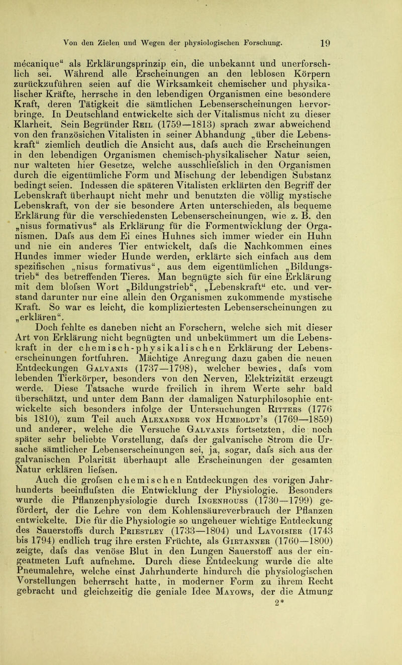 mecanique“ als Erklärungsprinzip ein, die unbekannt und unerforsch- lich sei. Während alle Erscheinungen an den leblosen Körpern zurückzuführen seien auf die Wirksamkeit chemischer und physika- lischer Kräfte, herrsche in den lebendigen Organismen eine besondere Kraft, deren Tätigkeit die sämtlichen Lebenserscheinungen hervor- bringe. In Deutschland entwickelte sich der Vitalismus nicht zu dieser Klarheit. Sein Begründer Reil (1759—1813) sprach zwar abweichend von den französichen Vitalisten in seiner Abhandung „über die Lebens- kraft“ ziemlich deutlich die Ansicht aus, dafs auch die Erscheinungen in den lebendigen Organismen chemisch-physikalischer Natur seien, nur walteten hier Gesetze, welche ausschliefslich in den Organismen durch die eigentümliche Form und Mischung der lebendigen Substanz bedingt seien. Indessen die späteren Vitalisten erklärten den Begriff der Lebenskraft überhaupt nicht mehr und benutzten die völlig mystische Lebenskraft, von der sie besondere Arten unterschieden, als bequeme Erklärung für die verschiedensten Lebenserscheinungen, wie z. B. den „nisus formativus“ als Erklärung für die Formentwicklung der Orga- nismen. Dafs aus dem Ei eines Huhnes sich immer wieder ein Huhn und nie ein anderes Tier entwickelt, dafs die Nachkommen eines Hundes immer wieder Hunde werden, erklärte sich einfach aus dem spezifischen „nisus formativus“, aus dem eigentümlichen „Bildungs- trieb“ des betreffenden Tieres. Man begnügte sich für eine Erklärung mit dem blofsen Wort „Bildungstrieb“, „Lebenskraft“ etc. und ver- stand darunter nur eine allein den Organismen zukommende mystische Kraft. So war es leicht, die kompliziertesten Lebenserscheinungen zu „erklären“. Doch fehlte es daneben nicht an Forschern, welche sich mit dieser Art von Erklärung nicht begnügten und unbekümmert um die Lebens- kraft in der chemisch-physikalischen Erklärung der Lebens- erscheinungen fortfuhren. Mächtige Anregung dazu gaben die neuen Entdeckungen Galvanis (1737—1798), welcher bewies, dafs vom lebenden Tierkörper, besonders von den Nerven, Elektrizität erzeugt werde. Diese Tatsache wurde freilich in ihrem Werte sehr bald überschätzt, und unter dem Bann der damaligen Naturphilosophie ent- wickelte sich besonders infolge der Untersuchungen Ritters (1776 bis 1810), zum Teil auch Alexander von Humboldt’s (1769—1859) und anderer, welche die Versuche Galvanis fortsetzten, die noch später sehr beliebte Vorstellung, dafs der galvanische Strom die Ur- sache sämtlicher Lebenserscheinungen sei, ja, sogar, dafs sich aus der galvanischen Polarität überhaupt alle Erscheinungen der gesamten Natur erklären liefsen. Auch die grofsen chemischen Entdeckungen des vorigen Jahr- hunderts beeinflufsten die Entwicklung der Physiologie. Besonders wurde die Pflanzenphysiologie durch Ingenhouss (1730—1799) ge- fördert, der die Lehre von dem Kohlensäureverbrauch der Pflanzen entwickelte. Die für die Physiologie so ungeheuer wichtige Entdeckung des Sauerstoffs durch Priestley (1733—1804) und Lavoisier (1743 bis 1794) endlich trug ihre ersten Früchte, als Girtanner (1760—1800) zeigte, dafs das venöse Blut in den Lungen Sauerstoff aus der ein- geatmeten Luft aufnehme. Durch diese Entdeckung wurde die alte Pneumalehre, welche einst Jahrhunderte hindurch die physiologischen Vorstellungen beherrscht hatte, in moderner Form zu ihrem Recht gebracht und gleichzeitig die geniale Idee Mayows, der die Atmung 2*