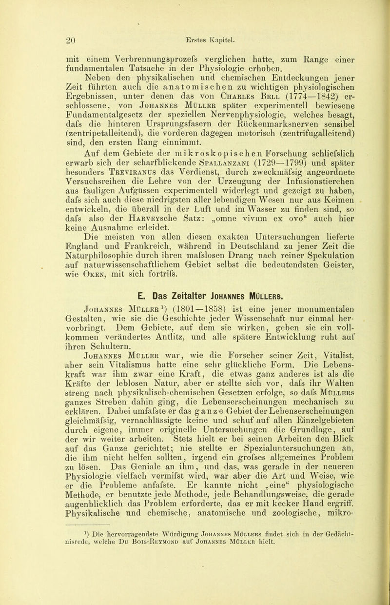 mit einem Verbrennungsprozefs verglichen hatte, zum Range einer fundamentalen Tatsache in der Physiologie erhoben. Neben den physikalischen und chemischen Entdeckungen jener Zeit führten auch die anatomischen zu wichtigen physiologischen Ergebnissen, unter denen das von Charles Bell (1774—1842) er- schlossene, von Johannes Müller später experimentell bewiesene Fundamentalgesetz der speziellen Nervenphysiologie, welches besagt, dafs die hinteren Ursprungsfasern der Rückenmarksnerven sensibel (zentripetalleitend), die vorderen dagegen motorisch (zentrifugalleitend) sind, den ersten Rang einnimmt. Auf dem Gebiete der mikroskopischen Forschung schliefslich erwarb sich der scharfblickende Spallanzani (1729—1799) und später besonders Treviranus das Verdienst, durch zweckmäfsig angeordnete Versuchsreihen die Lehre von der Urzeugung der Infusionstierchen aus fauligen Aufgüssen experimentell widerlegt und gezeigt zu haben, dafs sich auch diese niedrigsten aller lebendigen Wesen nur aus Keimen entwickeln, die überall in der Luft und im Wasser zu finden sind, so dafs also der HARVEYSche Satz: „omne vivum ex ovo“ auch hier keine Ausnahme erleidet. Die meisten von allen diesen exakten Untersuchungen lieferte England und Frankreich, während in Deutschland zu jener Zeit die Naturphilosophie durch ihren mafslosen Drang nach reiner Spekulation auf naturwissenschaftlichem Gebiet selbst die bedeutendsten Geister, wie Oken, mit sich fortrifs. E. Das Zeitalter Johannes Müllers. Johannes Müller^) (1801 —1858) ist eine jener monumentalen Gestalten, wie sie die Geschichte jeder Wissenschaft nur einmal her- vorbringt. Dem Gebiete, auf dem sie wirken, geben sie ein voll- kommen verändertes Antlitz, und alle spätere Entwicklung ruht auf ihren Schultern. Johannes Müller war, wie die Forscher seiner Zeit, Vitalist, aber sein Vitalismus hatte eine sehr glückliche Form. Die Lebens- kraft war ihm zwar eine Kraft, die etwas ganz anderes ist als die Kräfte der leblosen Natur, aber er stellte sich vor, dafs ihr Walten streng nach physikalisch-chemischen Gesetzen erfolge, so dafs Müllers ganzes Streben dahin ging, die Lebenserscheinungen mechanisch zu erklären. Dabei umfafste er das ganze Gebiet der Lebenserscheinungen gleichmäfsig, vernachlässigte keine und schuf auf allen Einzelgebieten durch eigene, immer originelle Untersuchungen die Grundlage, auf der wir weiter arbeiten. Stets hielt er bei seinen Arbeiten den Blick auf das Ganze gerichtet; nie stellte er Spezialuntersuchungen an, die ihm nicht helfen sollten, irgend ein grofses allgemeines Problem zu lösen. Das Geniale an ihm, und das, was gerade in der neueren Physiologie vielfach vermifst wird, war aber die Art und Weise, wie er die Probleme anfafste. Er kannte nicht „eine“ physiologische Methode, er benutzte jede Methode, jede Behandlungsweise, die gerade augenblicklich das Problem erforderte, das er mit kecker Hand ergriff. Physikalische und chemische, anatomische und zoologische, mikro- Die hervorragendste Würdigung Johannes Müllers findet sich in der Gedächl- nisrede, welche Du Bois-Reymond auf Johannes Müller hielt.