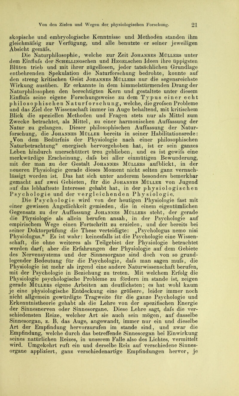 skopische und embryologische Kenntnisse und Methoden standen ihm gleichmäfsig zur Verfügung, und alle benutzte er seiner jeweiligen Absicht gemäfs. Die Naturphilosophie, welche zur Zeit Johannes Müllers unter dem Einflufs der ScHELLiNGschen und HEGELSchen Ideen ihre üppigsten Blüten trieb und mit ihrer zügellosen, jeder tatsächlichen Grundlage entbehrenden Spekulation die Naturforschung bedrohte, konnte auf den streng kritischen Geist Johannes Müllers nur die segensreichste Wirkung ausüben. Er erkannte in dem himmelstürmenden Drang der Naturphilosophen den berechtigten Kern und gestaltete unter diesem Einflufs seine eigene Forschungsweise zu dem Typus einer echt philosophischen Naturforschung, welche, diegrofsen Probleme und das Ziel der Wissenschaft immer im Auge behaltend, mit kritischem Blick die speziellen Methoden und Fragen stets nur als Mittel zum Zwecke betrachtet, als Mittel, zu einer harmonischen Auffassung der Natur zu gelangen. Dieser philosophischen Auffassung der Natur- forschung, die Johannes Müller bereits in seiner Habilitationsrede: „Von dem Bedürfnis der Physiologie nach einer philosophischen Naturbetrachtung“ energisch hervorgehoben hat, ist er sein ganzes Leben hindurch unerschüttert treu geblieben, und es ist gewifs eine merkwürdige Erscheinung, dafs bei aller einmütigen Bewunderung, mit der man zu der Gestalt Johannes Müllers aufblickt, in der neueren Physiologie gerade dieses Moment nicht selten ganz vernach- lässigt worden ist. Das hat sich unter anderem besonders bemerkbar gemacht auf zwei Gebieten, für die Johannes Müller von Jugend auf das lebhafteste Interesse gehabt hat, in der physiologischen Psychologie und der vergleichenden Physiologie. Die Psychologie wird von der heutigen Physiologie fast mit einer gewissen Ängstlichkeit gemieden, die in einem eigentümlichen Gegensatz zu der Auffassung Johannes Müllers steht, der gerade die Physiologie als allein berufen ansah, in der Psychologie auf empirischem Wege einen Fortschritt zu erzielen, und der bereits bei seiner Doktorprüfung die These verteidigte: „Psychologus nemo nisi Physiologus.^ Es ist wahr: keinesfalls ist die Psychologie eine Wissen- schaft, die ohne weiteres als Teilgebiet der Physiologie betrachtet werden darf; aber die Erfahrungen der Physiologie auf dem Gebiete des Nervensystems und der Sinnesorgane sind doch von so grund- legender Bedeutung für die Psychologie, dafs man sagen mufs, die Physiologie ist mehr als irgend eine andere Naturwissenschaft berufen, mit der Psychologie in Beziehung zu treten. Mit welchem Erfolg die Physiologie psychologische Probleme zu fördern im stände ist, zeigen gerade Müllers eigene Arbeiten am deutlichsten; es hat wohl kaum je eine physiologische Entdeckung eine gröfsere, leider immer noch nicht allgemein gewürdigte Tragweite für die ganze Psychologie und Erkenntnistheorie gehabt als die Lehre von der spezifischen Energie der Sinnesnerven oder Sinnesorgane. Diese Lehre sagt, dafs die ver- schiedensten Reize, welcher Art sie auch sein mögen, auf dasselbe Sinnesorgan, z. B. das Auge, angewandt, immer nur ein und dieselbe Art der Empfindung hervorzurufen im stände sind, und zwar die Empfindung, welche durch das betreffende Sinnesorgan bei Einwirkung seines natürlichen Reizes, in unserem Falle also des Lichtes, vermittelt wird. Umgekehrt ruft ein und derselbe Reiz auf verschiedene Sinnes- organe appliziert, ganz verschiedenartige Empfindungen hervor, je