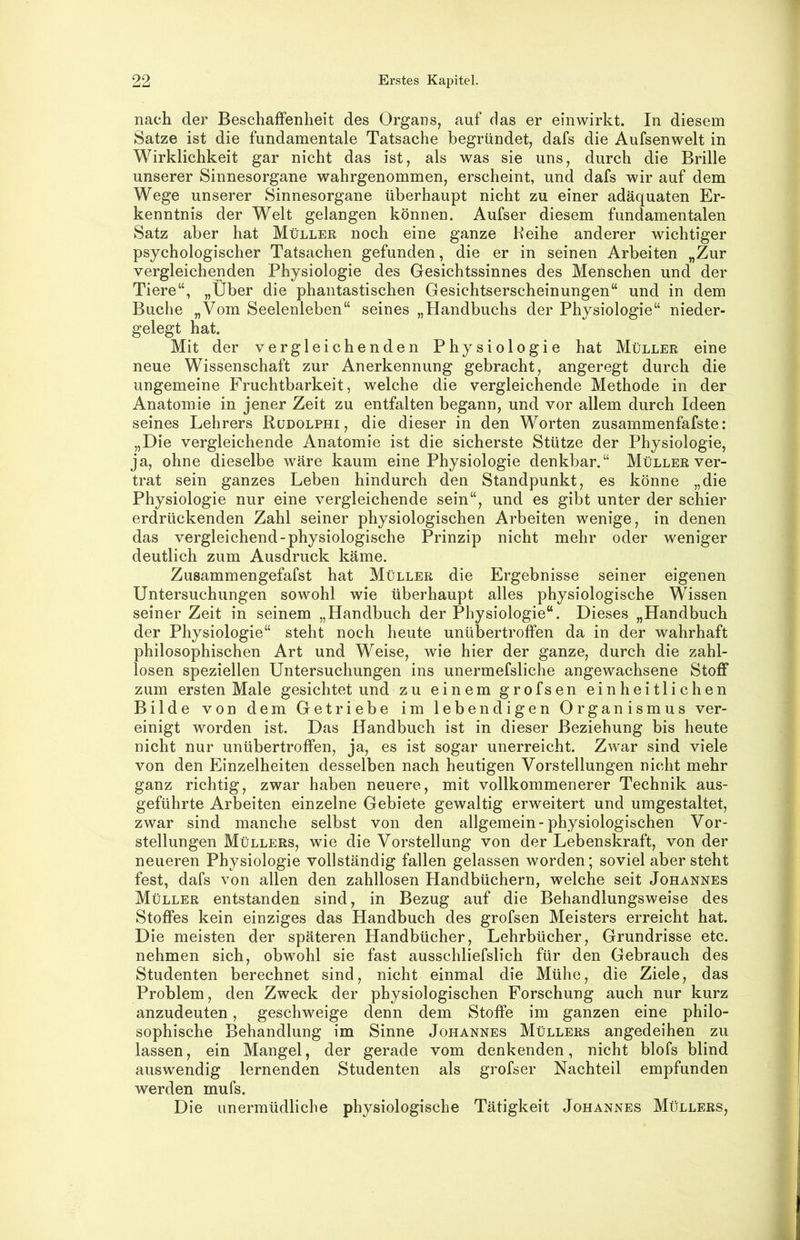 nach der Beschaffenheit des Organs, auf das er einwirkt. In diesem Satze ist die fundamentale Tatsache begründet, dafs die Aufsenwelt in Wirklichkeit gar nicht das ist, als was sie uns, durch die Brille unserer Sinnesorgane wahrgenommen, erscheint, und dafs wir auf dem Wege unserer Sinnesorgane überhaupt nicht zu einer adäquaten Er- kenntnis der Welt gelangen können. Aufser diesem fundamentalen Satz aber hat Müllee noch eine ganze Keihe anderer wichtiger psychologischer Tatsachen gefunden, die er in seinen Arbeiten „Zur vergleichenden Physiologie des Gesichtssinnes des Menschen und der Tiere“, „Über die phantastischen Gesichtserscheinungen“ und in dem Buche „Vom Seelenleben“ seines „Handbuchs der Physiologie“ nieder- gelegt hat. Mit der vergleichenden Physiologie hat Müllee eine neue Wissenschaft zur Anerkennung gebracht, angeregt durch die ungemeine Fruchtbarkeit, welche die vergleichende Methode in der Anatomie in jener Zeit zu entfalten begann, und vor allem durch Ideen seines Lehrers Rüdolphi, die dieser in den Worten zusammenfafste: „Die vergleichende Anatomie ist die sicherste Stütze der Physiologie, ja, ohne dieselbe wäre kaum eine Physiologie denkbar.“ Müllee ver- trat sein ganzes Leben hindurch den Standpunkt, es könne „die Physiologie nur eine vergleichende sein“, und es gibt unter der schier erdrückenden Zahl seiner physiologischen Arbeiten wenige, in denen das vergleichend-physiologische Prinzip nicht mehr oder weniger deutlich zum Ausdruck käme. Zusammengefafst hat Müllee die Ergebnisse seiner eigenen Untersuchungen sowohl wie überhaupt alles physiologische Wissen seiner Zeit in seinem „Handbuch der Physiologie“. Dieses „Handbuch der Physiologie“ steht noch heute unübertroffen da in der wahrhaft philosophischen Art und Weise, wie hier der ganze, durch die zahl- losen speziellen Untersuchungen ins unermefsliche angewachsene Stoff zum ersten Male gesichtet und zu einem grofsen einheitlichen Bilde von dem Getriebe im lebendigen Organismus ver- einigt worden ist. Das Handbuch ist in dieser Beziehung bis heute nicht nur unübertroffen, ja, es ist sogar unerreicht. Zwar sind viele von den Einzelheiten desselben nach heutigen Vorstellungen nicht mehr ganz richtig, zwar haben neuere, mit vollkommenerer Technik aus- geführte Arbeiten einzelne Gebiete gewaltig erweitert und umgestaltet, zwar sind manche selbst von den allgemein-physiologischen Vor- stellungen Müllees, wie die Vorstellung von der Lebenskraft, von der neueren Physiologie vollständig fallen gelassen worden; soviel abersteht fest, dafs von allen den zahllosen Handbüchern, welche seit Johannes Müllee entstanden sind, in Bezug auf die Behandlungsweise des Stoffes kein einziges das Handbuch des grofsen Meisters erreicht hat. Die meisten der späteren Handbücher, Lehrbücher, Grundrisse etc. nehmen sich, obwohl sie fast ausschliefslich für den Gebrauch des Studenten berechnet sind, nicht einmal die Mühe, die Ziele, das Problem, den Zweck der physiologischen Forschung auch nur kurz anzudeuten, geschweige denn dem Stoffe im ganzen eine philo- sophische Behandlung im Sinne Johannes Müllees angedeihen zu lassen, ein Mangel, der gerade vom denkenden, nicht blofs blind auswendig lernenden Studenten als grofser Nachteil empfunden werden mufs. Die unermüdlicbe physiologische Tätigkeit Johannes Müllees,