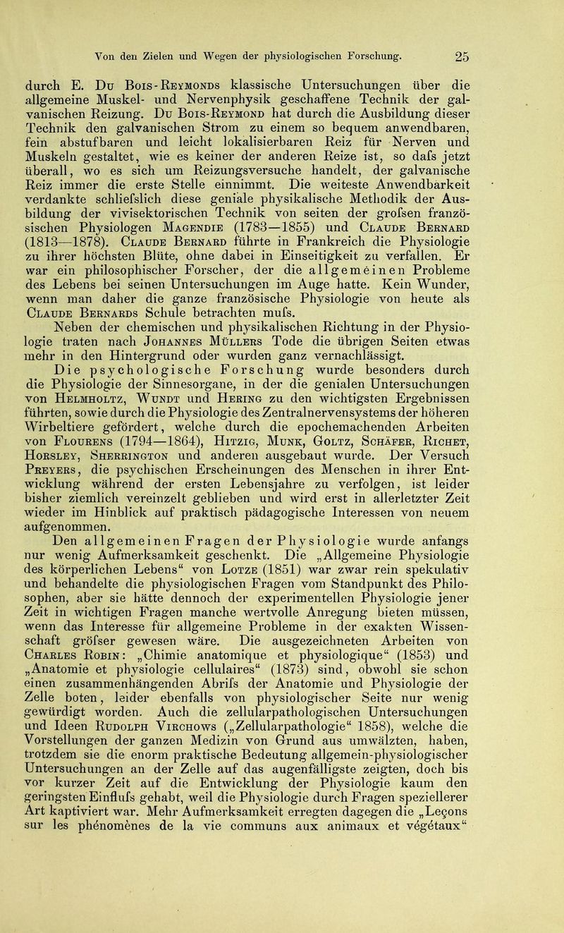 durch E. Du Bois-Reymonds klassische Untersuchungen über die allgemeine Muskel- und Nervenphysik geschaffene Technik der gal- vanischen Reizung. Du Bois-Reymond hat durch die Ausbildung dieser Technik den galvanischen Strom zu einem so bequem anwendbaren, fein abstufbaren und leicht lokalisierbaren Reiz für Nerven und Muskeln gestaltet, wie es keiner der anderen Reize ist, so dafs jetzt überall, wo es sich um Reizungsversuche handelt, der galvanische Reiz immer die erste Stelle einnimmt. Die weiteste Anwendbarkeit verdankte schliefslich diese geniale physikalische Methodik der Aus- bildung der vivisektorischen Technik von seiten der grofsen franzö- sischen Physiologen Magendie (1783—1855) und Claude Bernard (1813—1878). Claude Bernard führte in Frankreich die Physiologie zu ihrer höchsten Blüte, ohne dabei in Einseitigkeit zu verfallen. Er war ein philosophischer Forscher, der die allgemeinen Probleme des Lebens bei seinen Untersuchungen im Auge hatte. Kein Wunder, wenn man daher die ganze französische Physiologie von heute als Claude Bernards Schule betrachten mufs. Neben der chemischen und physikalischen Richtung in der Physio- logie traten nach Johannes Müllers Tode die übrigen Seiten etwas mehr in den Hintergrund oder wurden ganz vernachlässigt. Die psychologische Forschung wurde besonders durch die Physiologie der Sinnesorgane, in der die genialen Untersuchungen von Helmholtz, Wundt und Hering zu den wichtigsten Ergebnissen führten, sowie durch die Physiologie des Zentralnervensystems der höheren Wirbeltiere gefördert, welche durch die epochemachenden Arbeiten von Flourens (1794—1864), Hitzig, Munk, Goltz, Schäfer, Richet, Horsley, Sherrington und anderen ausgebaut wurde. Der Versuch Preyers, die psychischen Erscheinungen des Menschen in ihrer Ent- wicklung während der ersten Lebensjahre zu verfolgen, ist leider bisher ziemlich vereinzelt geblieben und wird erst in allerletzter Zeit wieder im Hinblick auf praktisch pädagogische Interessen von neuem aufgenommen. Den allgemeinen Fragen der Physiologie wurde anfangs nur wenig Aufmerksamkeit geschenkt. Die „Allgemeine Physiologie des körperlichen Lebens“ von Lotze (1851) war zwar rein spekulativ und behandelte die physiologischen Fragen vom Standpunkt des Philo- sophen, aber sie hätte dennoch der experimentellen Physiologie jener Zeit in wichtigen Fragen manche wertvolle Anregung bieten müssen, wenn das Interesse für allgemeine Probleme in der exakten Wissen- schaft gröfser gewesen wäre. Die ausgezeichneten Arbeiten von Charles Robin: „Chimie anatomique et physiologique“ (1853) und „Anatomie et physiologie cellulaires“ (1873) sind, obwohl sie schon einen zusammenhängenden Abrifs der Anatomie und Physiologie der Zelle boten, leider ebenfalls von physiologischer Seite nur wenig gewürdigt worden. Auch die zellularpathologischen Untersuchungen und Ideen Rudolph Virchows („Zellularpathologie“ 1858), welche die Vorstellungen der ganzen Medizin von Grund aus um wälzten, haben, trotzdem sie die enorm praktische Bedeutung allgemein-physiologischer Untersuchungen an der Zelle auf das augenfälligste zeigten, doch bis vor kurzer Zeit auf die Entwicklung der Physiologie kaum den geringsten Einflufs gehabt, weil die Physiologie durch Fragen speziellerer Art kaptiviert war. Mehr Aufmerksamkeit erregten dagegen die „Legons sur les phenomenes de la vie communs aux animaux et vegetaux“