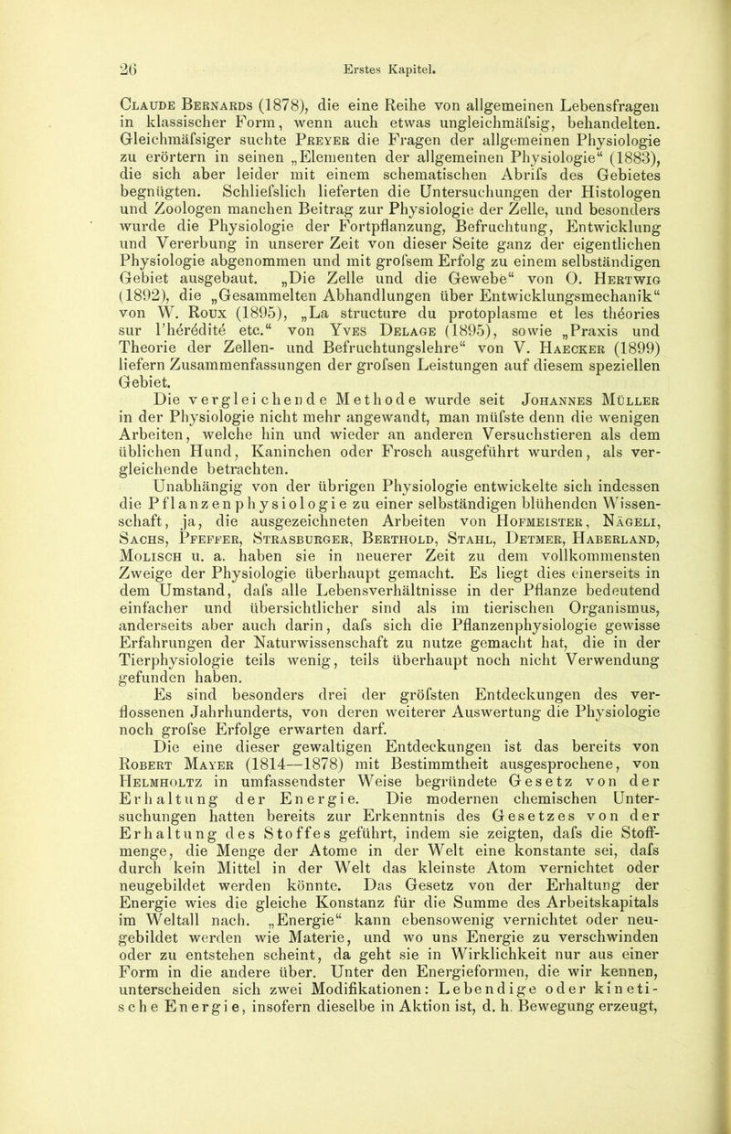 } 26 Erstes Kapitel. Claude Bernards (1878), die eine Reihe von allgemeinen Lebensfragen in klassischer Form, wenn auch etwas ungleichmäfsig, behandelten. Gleichmäfsiger suchte Preyer die Fragen der allgemeinen Physiologie zu erörtern in seinen „Elementen der allgemeinen Physiologie“ (1883), die sich aber leider mit einem schematischen Abrifs des Gebietes begnügten. Schliefslich lieferten die Untersuchungen der Histologen und Zoologen manchen Beitrag zur Physiologie der Zelle, und besonders wurde die Physiologie der Fortpflanzung, Befruchtung, Entwicklung und Vererbung in unserer Zeit von dieser Seite ganz der eigentlichen Physiologie abgenommen und mit grofsem Erfolg zu einem selbständigen Gebiet ausgebaut. „Eie Zelle und die Gewebe“ von 0. Hertwio (1892), die „Gesammelten Abhandlungen über Entwicklungsmechanik“ von W. Roux (1895), „La structure du protoplasme et les theories i sur rherödite etc.“ von Yves Delage (1895), sowie „Praxis und ^ Theorie der Zellen- und Befruchtungslehre“ von V. Haecker (1899) liefern Zusammenfassungen der grofsen Leistungen auf diesem speziellen Gebiet. Die vergleichende Methode wurde seit Johannes Müller in der Physiologie nicht mehr angewandt, man müfste denn die wenigen Arbeiten, welche hin und wieder an anderen Versuchstieren als dem üblichen Hund, Kaninchen oder Frosch ausgeführt wurden, als ver- gleichende betrachten. | Unabhängig von der übrigen Physiologie entwickelte sich indessen | die Pflanzenphysiologie zu einer selbständigen blühenden Wissen- | Schaft, ja, die ausgezeichneten Arbeiten von Hofmeister, Nägeli, \ Sachs, Pfeffer, Strasburger, Berthold, Stahl, Detmer, Haberland, J Modisch u. a. haben sie in neuerer Zeit zu dem vollkommensten ' Zweige der Physiologie überhaupt gemacht. Es liegt dies einerseits in • dem Umstand, dafs alle Lebensverhältnisse in der Pflanze bedeutend j einfacher und übersichtlicher sind als im tierischen Organismus, ♦ anderseits aber auch darin, dafs sich die Pflanzenphysiologie gewisse Erfahrungen der Naturwissenschaft zu nutze gemacht hat, die in der Tierphysiologie teils wenig, teils überhaupt noch nicht Verwendung gefunden haben. Es sind besonders drei der gröfsten Entdeckungen des ver- i flossenen Jahrhunderts, von deren weiterer Auswertung die Physiologie ^ noch grofse Erfolge erwarten darf. i Die eine dieser gewaltigen Entdeckungen ist das bereits von Robert Mayer (1814—1878) mit Bestimmtheit ausgesprochene, von Helmholtz in umfassendster Weise begründete Gesetz von der Erhaltung der Energie. Die modernen chemischen Unter- suchungen hatten bereits zur Erkenntnis des Gesetzes von der Erhaltung des Stoffes geführt, indem sie zeigten, dafs die Stofi- menge, die Menge der Atome in der Welt eine konstante sei, dafs durch kein Mittel in der Welt das kleinste Atom vernichtet oder neugebildet werden könnte. Das Gesetz von der Erhaltung der Energie wies die gleiche Konstanz für die Summe des Arbeitskapitals im Weltall nach. „Energie“ kann ebensowenig vernichtet oder neu- gebildet werden wie Materie, und wo uns Energie zu verschwinden oder zu entstehen scheint, da geht sie in Wirklichkeit nur aus einer Form in die andere über. Unter den Energieformen, die wir kennen, unterscheiden sich zwei Modifikationen: Lebendige oder kineti- sche Energie, insofern dieselbe in Aktion ist, d. h. Bewegung erzeugt. l