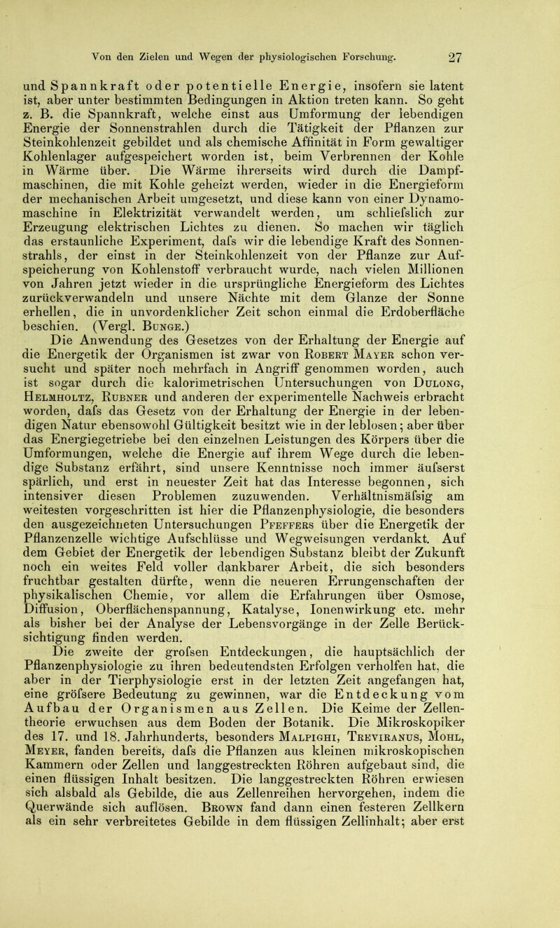 und Spannkraft oder potentielle Energie^ insofern sie latent ist, aber unter bestimmten Bedingungen in Aktion treten kann. So geht z. B. die Spannkraft, welche einst aus Umformung der lebendigen Energie der Sonnenstrahlen durch die Tätigkeit der Pflanzen zur Steinkohlenzeit gebildet und als chemische Affinität in Form gewaltiger Kohlenlager aufgespeichert worden ist, beim Verbrennen der Kohle in Wärme über. Die Wärme ihrerseits wird durch die Dampf- maschinen, die mit Kohle geheizt werden, wieder in die Energieform der mechanischen Arbeit umgesetzt, und diese kann von einer Dynamo- maschine in Elektrizität verwandelt werden, um schliefslich zur Erzeugung elektrischen Lichtes zu dienen. So machen wir täglich das erstaunliche Experiment, dafs wir die lebendige Kraft des Sonnen- strahls, der einst in der Steinkohlenzeit von der Pflanze zur Auf- speicherung von Kohlenstoff verbraucht wurde, nach vielen Millionen von Jahren jetzt wieder in die ursprüngliche Energieform des Lichtes zurückverwandeln und unsere Nächte mit dem Glanze der Sonne erhellen, die in unvordenklicher Zeit schon einmal die Erdoberfläche beschien. (Vergl. Bunge.) Die Anwendung des Gesetzes von der Erhaltung der Energie auf die Energetik der Organismen ist zwar von Robbet Mayer schon ver- sucht und später noch mehrfach in Angriff genommen worden, auch ist sogar durch die kalorimetrischen Untersuchungen von Dülong, Helmholtz, Rubner und anderen der experimentelle Nachweis erbracht worden, dafs das Gesetz von der Erhaltung der Energie in der leben- digen Natur ebensowohl Gültigkeit besitzt wie in der leblosen; aber über das Energiegetriebe bei den einzelnen Leistungen des Körpers über die Umformungen, welche die Energie auf ihrem Wege durch die leben- dige Substanz erfährt, sind unsere Kenntnisse noch immer äufserst spärlich, und erst in neuester Zeit hat das Interesse begonnen, sich intensiver diesen Problemen zuzu wenden. Verhältnismäfsig am weitesten vorgeschritten ist hier die Pflanzenphysiologie, die besonders den ausgezeichneten Untersuchungen Pfeffers über die Energetik der Pflanzenzelle wichtige Aufschlüsse und Wegweisungen verdankt. Auf dem Gebiet der Energetik der lebendigen Substanz bleibt der Zukunft noch ein weites Feld voller dankbarer Arbeit, die sich besonders fruchtbar gestalten dürfte, wenn die neueren Errungenschaften der physikalischen Chemie, vor allem die Erfahrungen über Osmose, Diffusion, Oberflächenspannung, Katalyse, Ionen Wirkung etc. mehr als bisher bei der Analyse der Lebensvorgänge in der Zelle Berück- sichtigung finden werden. Die zweite der grofsen Entdeckungen, die hauptsächlich der Pflanzenphysiologie zu ihren bedeutendsten Erfolgen verhelfen hat, die aber in der Tierphysiologie erst in der letzten Zeit angefangen hat, eine gröfsere Bedeutung zu gewinnen, war die Entdeckung vom Aufbau der Organismen aus Zellen. Die Keime der Zellen- theorie erwuchsen aus dem Boden der Botanik. Die Mikroskopiker des 17. und 18. Jahrhunderts, besonders Malpighi, Teeviranus, Mohl, Meyer, fanden bereits, dafs die Pflanzen aus kleinen mikroskopischen Kammern oder Zellen und langgestreckten Röhren aufgebaut sind, die einen flüssigen Inhalt besitzen. Die langgestreckten Röhren erwiesen sich alsbald als Gebilde, die aus Zellenreihen hervorgehen, indem die Querwände sich auflösen. Brown fand dann einen festeren Zellkern als ein sehr verbreitetes Gebilde in dem flüssigen Zellinhalt; aber erst