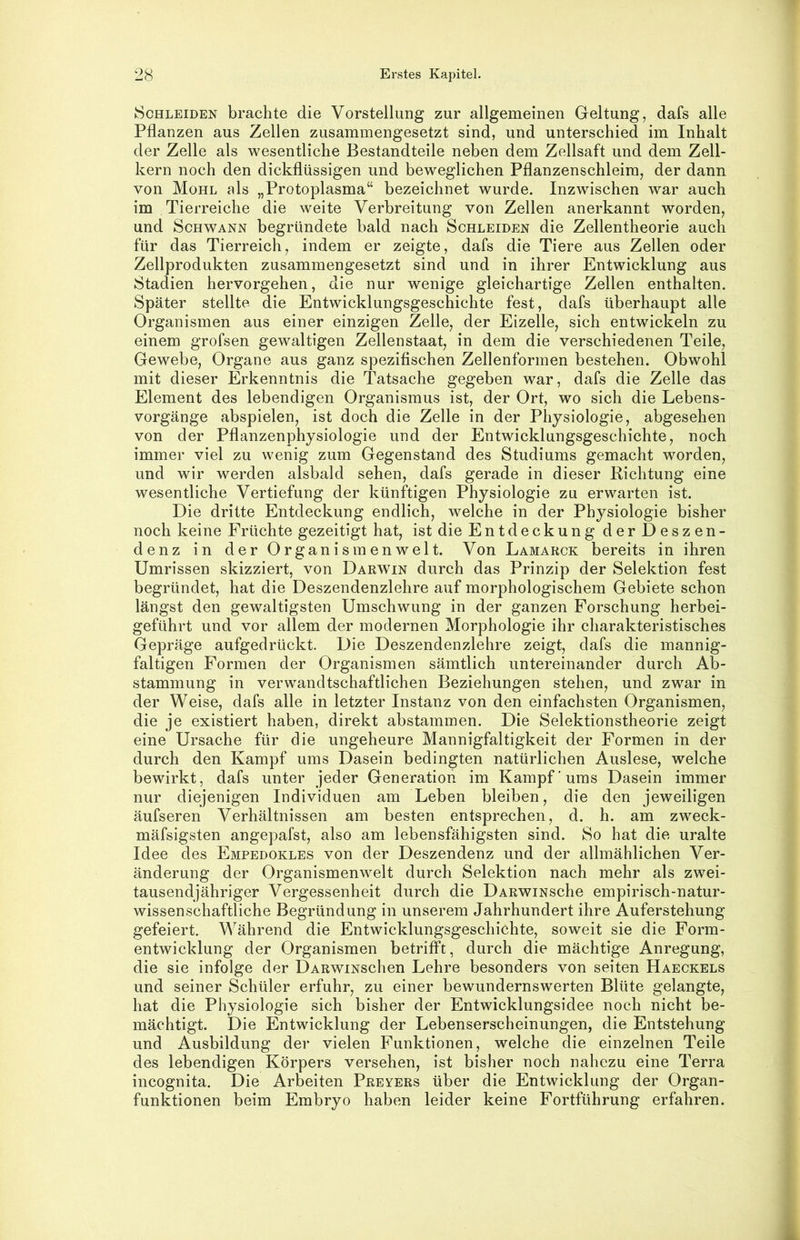 Schleiden brachte die Vorstellung zur allgemeinen Geltung, dafs alle Pflanzen aus Zellen zusammengesetzt sind, und unterschied im Inhalt der Zelle als wesentliche Bestandteile neben dem Zellsaft und dem Zell- kern noch den dickflüssigen und beweglichen Pflanzenschleim, der dann von Mohl als „Protoplasma“ bezeichnet wurde. Inzwischen war auch im Tierreiche die weite Verbreitung von Zellen anerkannt worden, und Schwann begründete bald nach Schleiden die Zellentheorie auch für das Tierreich, indem er zeigte, dafs die Tiere aus Zellen oder Zellprodukten zusammengesetzt sind und in ihrer Entwicklung aus Stadien hervorgehen, die nur wenige gleichartige Zellen enthalten. Später stellte die Entwicklungsgeschichte fest, dafs überhaupt alle Organismen aus einer einzigen Zelle, der Eizelle, sich entwickeln zu einem grofsen gewaltigen Zellenstaat, in dem die verschiedenen Teile, Gewebe, Organe aus ganz spezifischen Zellenformen bestehen. Obwohl mit dieser Erkenntnis die Tatsache gegeben war, dafs die Zelle das Element des lebendigen Organismus ist, der Ort, wo sich die Lebens- vorgänge abspielen, ist doch die Zelle in der Physiologie, abgesehen von der Pflanzenphysiologie und der Entwicklungsgeschichte, noch immer viel zu wenig zum Gegenstand des Studiums gemacht worden, und wir werden alsbald sehen, dafs gerade in dieser Richtung eine wesentliche Vertiefung der künftigen Physiologie zu erwarten ist. Die dritte Entdeckung endlich, welche in der Physiologie bisher noch keine Früchte gezeitigt hat, ist die Entdeckung der Deszen- denz in der Organismenwelt. Von Lamakck bereits in ihren Umrissen skizziert, von Dakwin durch das Prinzip der Selektion fest begründet, hat die Deszendenzlehre auf morphologischem Gebiete schon längst den gewaltigsten Umschwung in der ganzen Forschung herbei- geführt und vor allem der modernen Morphologie ihr charakteristisches Gepräge aufgedrückt. Die Deszendenzlehre zeigt, dafs die mannig- faltigen Formen der Organismen sämtlich untereinander durch Ab- stammung in verwandtschaftlichen Beziehungen stehen, und zwar in der Weise, dafs alle in letzter Instanz von den einfachsten Organismen, die je existiert haben, direkt abstammen. Die Selektionstheorie zeigt eine Ursache für die ungeheure Mannigfaltigkeit der Formen in der durch den Kampf ums Dasein bedingten natürlichen Auslese, welche bewirkt, dafs unter jeder Generation im Kampf ums Dasein immer nur diejenigen Individuen am Leben bleiben, die den jeweiligen äufseren Verhältnissen am besten entsprechen, d. h. am zweck- mäfsigsten angepafst, also am lebensfähigsten sind. So hat die uralte Idee des Empedokles von der Deszendenz und der allmählichen Ver- änderung der Organismenwelt durch Selektion nach mehr als zwei- tausendjähriger Vergessenheit durch die DARWiNsche empirisch-natur- wissenschaftliche Begründung in unserem Jahrhundert ihre Auferstehung gefeiert. Während die Entwicklungsgeschichte, soweit sie die Form- entwicklung der Organismen betrifft, durch die mächtige Anregung, die sie infolge der DARwiNschen Lehre besonders von seiten Haeckels und seiner Schüler erfuhr, zu einer bewundernswerten Blüte gelangte, hat die Physiologie sich bisher der Entwicklungsidee noch nicht be- mächtigt. Die Entwicklung der Lebenserscheinungen, die Entstehung und Ausbildung der vielen Funktionen, welche die einzelnen Teile des lebendigen Körpers versehen, ist bisher noch nahezu eine Terra incognita. Die Arbeiten Preyers über die Entwicklung der Organ- funktionen beim Embryo haben leider keine Fortführung erfahren.