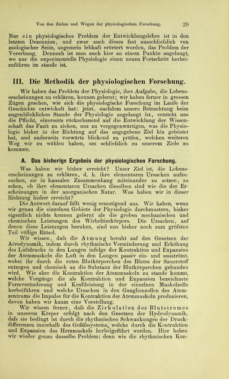 Nur ein physiologisches Problem der Entwicklungslehre ist in den letzten Dezennien, und zwar auch dieses fast ausschliefslich von zoologischer Seite, ungemein lebhaft erörtert worden, das Problem der Vererbung. Dennoch ist man auch hier an einem Punkte angelangt, wo nur die experimentelle Physiologie einen neuen Fortschritt herbei- zuführen im stände ist. in. Die Methodik der physiologischen Forschung. Wir haben das Problem der Physiologie, ihre Aufgabe, die Lebens- erscheinungen zu erklären, kennen gelernt; wir haben ferner in grossen Zügen gesehen, wie sich die physiologische Forschung im Laufe der Geschichte entwickelt hat: jetzt, nachdem unsere Betrachtung beim augenblicklichen Stande der Physiologie angelangt ist, entsteht uns die Pflicht, einerseits rückschauend auf die Entwicklung der Wissen- schaft das Fazit zu ziehen, uns zu vergegenwärtigen, was die Physio- logie bisher in der Richtung auf das angegebene Ziel hin geleistet hat, und anderseits vorwärts blickend zu prüfen, welchen weiteren Weg wir zu wählen haben, um schliefslich zu unserem Ziele zu kommen. A. Das bisherige Ergebnis der physiologischen Forschung. Was haben wir bisher erreicht? Unser Ziel ist, die Lebens- erscheinungen zu erklären, d. h. ihre elementaren Ursachen aufzu- suchen, sie in kausalen Zusammenhang miteinander zu setzen, zu sehen, ob ihre elementaren Ursachen dieselben sind wie die der Er- scheinungen in der anorganischen Natur. Was haben wir in dieser Richtung bisher erreicht? Die Antwort darauf fällt wenig ermutigend aus. Wir haben, wenn wir genau die einzelnen Gebiete der Physiologie durchmustern, bisher eigentlich nichts kennen gelernt als die groben mechanischen und chemischen Leistungen des Wirbeltierkörpers. Die Ursachen, auf denen diese Leistungen beruhen, sind uns bisher noch zum gröfsten Teil völlige Rätsel. Wir wissen, dafs die Atmung beruht auf den Gesetzen der Aerodynamik, indem durch rhythmische Verminderung und Erhöhung des Luftdrucks in den Lungen infolge der Kontraktion und Expansion der Atemmuskeln die Luft in den Lungen passiv ein- und ausströmt, wobei ihr durch die roten Blutkörperchen des Blutes der Sauerstoff entzogen und chemisch an die Substanz der Blutkörperchen gebunden wird. Wie aber die Kontraktion der Atemmuskeln zu stände kommt, welche Vorgänge die als Kontraktion und Expansion bezeichnete Form Veränderung und Kraftleistung in der einzelnen Muskelzelle herbeiführen und welche Ursachen in den Ganglienzellen des Atem- zentrums die Impulse für die Kontraktion der Atemmuskeln produzieren, davon haben wir kaum eine Vorstellung. Wir wissen ferner, dafs die Zirkulation des Blutstromes in unserem Körper erfolgt nach den Gesetzen der Hydrodynamik, dafs sie bedingt ist durch die rhythmischen Schwankungen der Druck- differenzen innerhalb des Gefäfssystems,^ welche durch die Kontraktion und Expansion des Herzmuskels herbeigeführt werden. Hier haben wir wieder genau dasselbe Problem; denn wie die rhythmischen Kon-