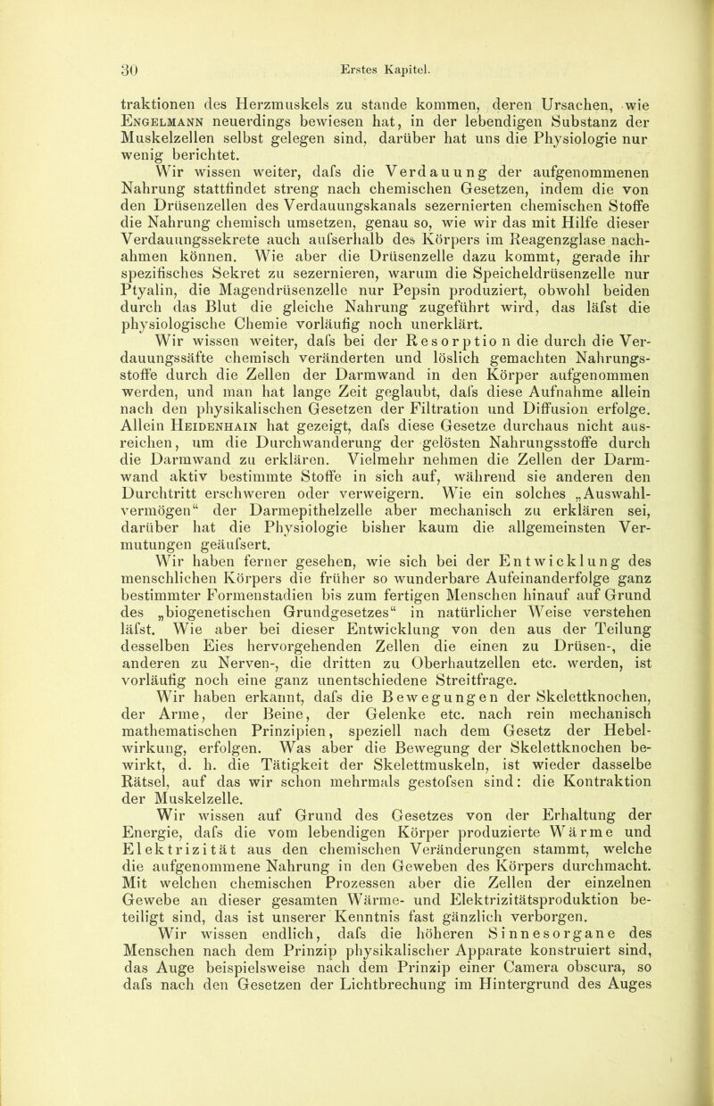 traktionen des Herzmuskels zu stände kommen, deren Ursachen, wie Engelmann neuerdings bewiesen hat, in der lebendigen Substanz der Muskelzellen selbst gelegen sind, darüber hat uns die Physiologie nur wenig berichtet. Wir wissen weiter, dafs die Verdauung der aufgenommenen Nahrung stattfindet streng nach chemischen Gesetzen, indem die von den Drüsenzellen des Verdauungskanals sezernierten chemischen Stoffe die Nahrung chemisch umsetzen, genau so, wie wir das mit Hilfe dieser Verdauungssekrete auch aufserhalb des Körpers im Reagenzglase nach- ahmen können. Wie aber die Drüsenzelle dazu kommt, gerade ihr spezifisches Sekret zu sezernieren, warum die Speicheldrüsenzelle nur Ptyalin, die Magendrüsenzelle nur Pepsin produziert, obwohl beiden durch das Blut die gleiche Nahrung zugeführt wird, das läfst die physiologische Chemie vorläufig noch unerklärt. Wir wissen weiter, dafs bei der Resorptio n die durch die Ver- dauungssäfte chemisch veränderten und löslich gemachten Nahrungs- stoffe durch die Zellen der Darmwand in den Körper aufgenommen werden, und man hat lange Zeit geglaubt, dafs diese Aufnahme allein nach den physikalischen Gesetzen der Filtration und Diffusion erfolge. Allein Heidenhain hat gezeigt, dafs diese Gesetze durchaus nicht aus- reichen, um die Durch Wanderung der gelösten Nahrungsstoffe durch die Darmwand zu erklären. Vielmehr nehmen die Zellen der Darm- wand aktiv bestimmte Stoffe in sich auf, während sie anderen den Durchtritt erschweren oder verweigern. Wie ein solches „Auswahl- vermögen“ der Darmepithelzelle aber mechanisch zu erklären sei, darüber hat die Physiologie bisher kaum die allgemeinsten Ver- mutungen geäufsert. Wir haben ferner gesehen, wie sich bei der Entwicklung des menschlichen Körpers die früher so wunderbare Aufeinanderfolge ganz bestimmter Formenstadien bis zum fertigen Menschen hinauf auf Grund des „biogenetischen Grundgesetzes“ in natürlicher Weise verstehen läfst. Wie aber bei dieser Entwicklung von den aus der Teilung desselben Eies hervorgehenden Zellen die einen zu Drüsen-, die anderen zu Nerven-, die dritten zu Oberhautzellen etc. werden, ist vorläufig noch eine ganz unentschiedene Streitfrage. Wir haben erkannt, dafs die Bewegungen der Skelettknochen, der Arme, der Beine, der Gelenke etc. nach rein mechanisch mathematischen Prinzipien, speziell nach dem Gesetz der Hebel- wirkung, erfolgen. Was aber die Bewegung der Skelettknochen be- wirkt, d. h. die Tätigkeit der Skelettmuskeln, ist wieder dasselbe Rätsel, auf das wir schon mehrmals gestofsen sind: die Kontraktion der Muskelzelle. Wir wissen auf Grund des Gesetzes von der Erhaltung der Energie, dafs die vom lebendigen Körper produzierte Wärme und Elektrizität aus den chemischen Veränderungen stammt, welche die aufgenommene Nahrung in den Geweben des Körpers durchmacht. Mit welchen chemischen Prozessen aber die Zellen der einzelnen Gewebe an dieser gesamten Wärme- und Elektrizitätsproduktion be- teiligt sind, das ist unserer Kenntnis fast gänzlich verborgen. Wir wissen endlich, dafs die höheren Sinnesorgane des Menschen nach dem Prinzip physikalischer Apparate konstruiert sind, das Auge beispielsweise nach dem Prinzip einer Camera obscura, so dafs nach den Gesetzen der Lichtbrechung im Hintergrund des Auges
