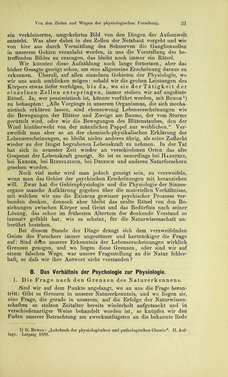 ein verkleinertes, umgekehrtes Bild von den Dingen der Aufsenwelt entsteht. Was aber dabei in den Zellen der Netzhaut vorgeht und wie von hier aus durch Vermittlung des Sehnerven die Ganglienzellen in unserem Gehirn veranlafst werden, in uns die Vorstellung des be- treffenden Bildes zu erzeugen, das bleibt noch immer ein Rätsel. Wir könnten diese Aufzählung noch lange fortsetzen, aber das bisher Gesagte genügt schon, um eine allgemeine Erscheinung daraus zu erkennen. Überall, auf allen einzelnen Gebieten der Physiologie, wo wir uns auch umblicken mögen: sobald wir die groben Leistungen des Körpers etwas tiefer verfolgen, bis da, wo sie der Tätigkeit der einzelnen Zellen entspringen, immer stofsen wir auf ungelöste Rätsel. Ja, wer pessimistisch ist, könnte verführt werden, mit Bunge zu behaupten: „Alle Vorgänge in unserem Organismus, die sich mecha- nistisch erklären lassen, sind ebensowenig Lebenserscheinungen wie die Bewegungen der Blätter und Zweige am Baume, der vom Sturme gerüttelt wird, oder wie die Bewegungen des Blütenstaubes, den der Wind hinüberweht von der männlichen Pappel zur weiblichen.“ Ver- zweifelt man aber so an der chemisch-physikalischen Erklärung der Lebenserscheinungen, so bleibt nichts anderes übrig, als seine Zuflucht wieder zu der längst begrabenen Lebenskraft zu nehmen. In der Tat hat sich in neuester Zeit wieder an verschiedenen Orten das alte Gespenst der Lebenskraft gezeigt. So ist es neuerdings bei Hanstein, bei Kernek, bei Rindfleisch, bei Driesch und anderen Naturforschern gesehen worden. Noch viel mehr wird man jedoch geneigt sein, zu verzweifeln, wenn man das Gebiet der psychischen Erscheinungen mit heranziehen will. Zwar hat die Gehirnphysiologie und die Physiologie der Sinnes- organe manche Aufklärung gegeben über die materiellen Verhältnisse, mit welchen wir uns die Existenz gewisser psychischer Prozesse ver- bunden denken, dennoch aber bleibt das uralte Rätsel von den Be- ziehungen zwischen Körper und Geist und das Bedürfnis nach seiner Lösung, das schon im frühesten Altertum der denkende Verstand so intensiv gefühlt hat, wie es scheint, für die Naturwissenschaft un- berührt bestehen. Bei diesem Stande der Dinge drängt sich dem verzweifelnden Geiste des Forschers immer ungestümer und hartnäckiger die Frage auf: Sind ddhu unserer Erkenntnis der Lebenserscheinungen wirklich Grenzen gezogen, und wo liegen diese Grenzen, oder sind wir auf einem falschen Wege, war unsere Fragestellung an die Natur fehler- haft, so dafs wir ihre Antwort nicht verstanden? B. Das Verhältnis der Psychologie zur Physiologie. 1. Die Frage nach den Grenzen des Naturerkennens. Sind wir auf dem Punkte angelangt, wo an uns die Frage heran- tritt: Gibt es Grenzen in unserer Naturerkenntnis, und wo liegen sie, eine Frage, die gerade in unserem, auf die Erfolge der Naturwissen- schaften so stolzen Zeitalter bereits wiederholt aufgetaucht und in verschiedenartiger Weise behandelt worden ist, so knüpfen wir den Faden unserer Betrachtung am zweckmäfsigsten an die bekannte Rede 1) G. Bunge: „Lehrbuch der physiologischen und pathologischen Chemie“. II. Auf- lage. Leipzig 1889.