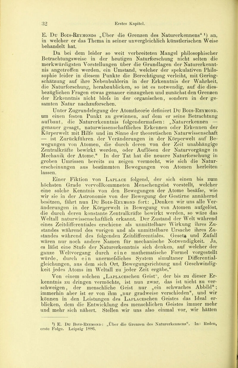 E. Du Bois-Reymonds „Über die Grenzen des Naturerkennens“ Ü in welcher er das Thema in seiner unvergleichlich künstlerischen Weise behandelt hat. Da bei dem leider so weit verbreiteten Mangel philosophischer Betrachtungsweise in der heutigen Naturforschung nicht selten die merkwürdigsten Vorstellungen über die Grundlagen der Naturerkennt- nis angetroffen werden, ein Umstand, welcher der spekulativen Philo- sophie leider in diesem Punkte die Berechtigung verleiht, mit Gering- schätzung auf ihre Nebenbuhlerin in der Erkenntnis der Wahrheit, die Naturforschung, herabzublicken, so ist es notwendig, auf die dies- bezüglichen Fragen etwas genauer einzugehen und zunächst den Grenzen der Erkenntnis nicht blofs in der organischen, sondern in der ge- samten Natur nachzuforschen. Unter Zugrundelegung der Atomtheorie definiert Du Bois-Reymond. um einen festen Punkt zu gewinnen, auf dem er seine Betrachtung auf baut, die Naturerkenntnis folgendermafsen: „Naturerkennen — genauer gesagt, naturwissenschaftliches Erkennen oder Erkennen der Körperwelt mit Hilfe und im Sinne der theoretischen Naturwissenschaft — ist Zurückführen der Veränderungen in der Körperwelt auf Be- wegungen von Atomen, die durch deren von der Zeit unabhängige Zentralkräfte bewirkt werden, oder Auflösen der Naturvorgänge in Mechanik der Atome.“ In der Tat hat die neuere Naturforschung in groben Umrissen bereits zu zeigen vermocht, wie sich die Natur- erscheinungen aus bestimmten Bewegungen von Atomen herleiten lassen. Einer Fiktion von Laplace folgend, der sich einen bis zum höchsten Grade vervollkommneten Menschengeist vorstellt, welcher eine solche Kenntnis von den Bewegungen der Atome besäfse, wie wir sie in der Astronomie von der Bewegung der Gestirne annähernd besitzen, fährt nun Du Bois-Reymond fort: „Denken wir uns alle Ver- änderungen in der Körperwelt in Bewegung von Atomen aufgelöst, die durch deren konstante Zentralkräfte bewirkt werden, so wäre das Weltall naturwissenschaftlich erkannt. Der Zustand der Welt während eines Zeitdifferentiales erschiene als unmittelbare Wirkung ihres Zu- standes während des vorigen und als unmittelbare Ursache ihres Zu- standes während des folgenden Zeitdifferentiales. Geseta und Zufall wären nur noch andere Namen für mechanische Notwendigkeit. Ja, es läfst eine Stufe der Naturerkenntnis sich denken, auf welcher der ganze Weltvorgang durch eine mathematische Formel vorgestellt würde, durch ein unerrnefsliches System simultaner Differential- gleichungen, aus dem sich Ort, Bewegungsrichtung und Geschwindig- keit jedes Atoms im Weltall zu jeder Zeit ergäbe.“ Von einem solchen „LAPLACEschen Geist“, der bis zu dieser Er- kenntnis zu dringen vermöchte, ist nun zwar, das ist nicht zu ver- schweigen, der menschliche Geist nur „ein schwaches Abbild“; immerhin aber ist er von ihm „nur gradweise verschieden“, und wir können in den Leistungen des LAPLACESchen Geistes das Ideal er- blicken, dem die Entwicklung des menschlichen Geistes immer mehr und mehr sich nähert. Stellen wir uns also einmal vor, wir hätten b E. Dü Bois-Reymond: „Über die Grenzen des Naturerkennens“. In: Reden, erste Folge. Leipzig 1886.