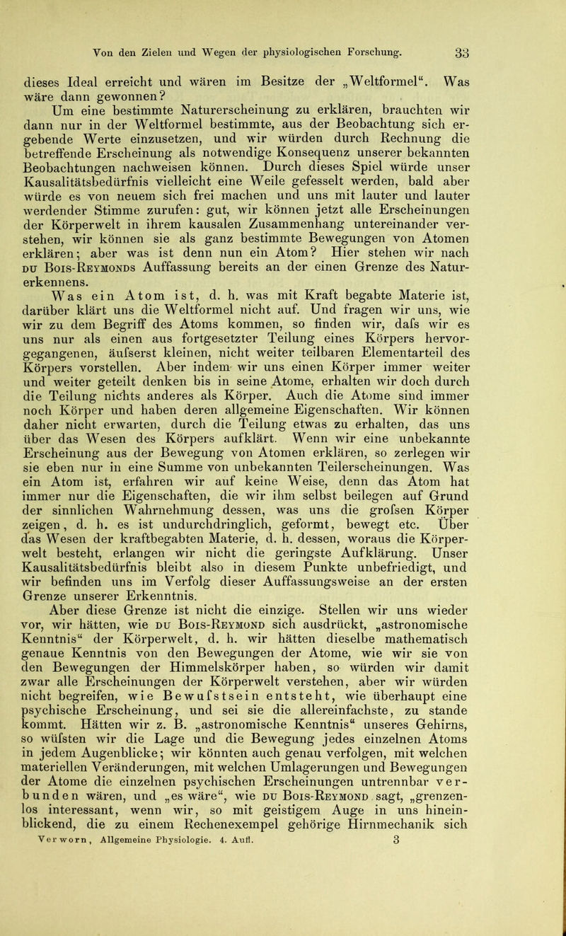 dieses Ideal erreicht und wären im Besitze der „Weltformel“. Was wäre dann gewonnen? Um eine bestimmte Naturerscheinung zu erklären, brauchten wir dann nur in der Weltformel bestimmte, aus der Beobachtung sich er- gebende Werte einzusetzen, und wir würden durch Rechnung die betreffende Erscheinung als notwendige Konsequenz unserer bekannten Beobachtungen nachweisen können. Durch dieses Spiel würde unser Kausalitätsbedürfnis vielleicht eine Weile gefesselt werden, bald aber würde es von neuem sich frei machen und uns mit lauter und lauter werdender Stimme zurufen: gut, wir können jetzt alle Erscheinungen der Körperwelt in ihrem kausalen Zusammenhang untereinander ver- stehen, wir können sie als ganz bestimmte Bewegungen von Atomen erklären; aber was ist denn nun ein Atom? Hier stehen wir nach DU Bois-Reymonds Auffassung bereits an der einen Grenze des Natur- erkennens. Was ein Atom ist, d. h. was mit Kraft begabte Materie ist, darüber klärt uns die Weltformel nicht auf. Und fragen wir uns, wie wir zu dem Begriff des Atoms kommen, so finden wir, dafs wir es uns nur als einen aus fortgesetzter Teilung eines Körpers hervor- gegangenen, äufserst kleinen, nicht weiter teilbaren Elementarteil des Körpers vorstellen. Aber indem wir uns einen Körper immer weiter und weiter geteilt denken bis in seine Atome, erhalten wir doch durch die Teilung ni(5hts anderes als Körper. Auch die Atome sind immer noch Körper und haben deren allgemeine Eigenschaften. Wir können daher nicht erwarten, durch die Teilung etwas zu erhalten, das uns über das Wesen des Körpers auf klärt. Wenn wir eine unbekannte Erscheinung aus der Bewegung von Atomen erklären, so zerlegen wir sie eben nur in eine Summe von unbekannten Teilerscheinungen. Was ein Atom ist, erfahren wir auf keine Weise, denn das Atom hat immer nur die Eigenschaften, die wir ihm selbst beilegen auf Grund der sinnlichen Wahrnehmung dessen, was uns die grofsen Körper zeigen, d. h. es ist undurchdringlich, geformt, bewegt etc. Über das Wesen der kraftbegabten Materie, d. h. dessen, woraus die Körper- welt besteht, erlangen wir nicht die geringste Aufklärung. Unser Kausalitätsbedürfnis bleibt also in diesem Punkte unbefriedigt, und wir befinden uns im Verfolg dieser Auffassungsweise an der ersten Grenze unserer Erkenntnis. Aber diese Grenze ist nicht die einzige. Stellen wir uns wieder vor, wir hätten, wie du Bois-Reymond sich ausdrückt, „astronomische Kenntnis“ der Körperwelt, d. h. wir hätten dieselbe mathematisch genaue Kenntnis von den Bewegungen der Atome, wie wir sie von den Bewegungen der Himmelskörper haben, so würden wir damit zwar alle Erscheinungen der Körperwelt verstehen, aber wir würden nicht begreifen, wie Bewufstsein entsteht, wie überhaupt eine psychische Erscheinung, und sei sie die allereinfachste, zu stände kommt. Hätten wir z. B. „astronomische Kenntnis“ unseres Gehirns, so wüfsten wir die Lage und die Bewegung jedes einzelnen Atoms in jedem Augenblicke; wir könnten auch genau verfolgen, mit welchen materiellen Veränderungen, mit welchen Umlagerungen und Bewegungen der Atome die einzelnen psychischen Erscheinungen untrennbar ver- bunden wären, und „es wäre“, wie du Bois-Reymond ,sagt, „grenzen- los interessant, wenn wir, so mit geistigem Auge in uns hinein- blickend, die zu einem Rechenexempel gehörige Hirnmechanik sich Verworn, Allgemeine Physiologie. 4. Anli. 3