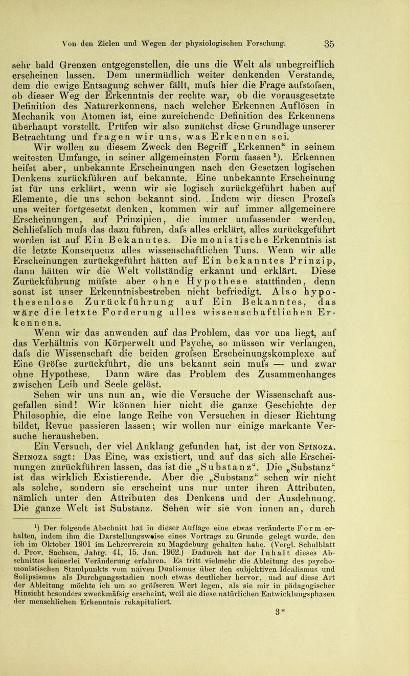 sehr bald Grenzen entgegenstellen, die uns die Welt als unbegreiflich erscheinen lassen. Dem unermüdlich weiter denkenden Verstände, dem die ewige Entsagung schwer fällt, mufs hier die Frage aufstofsen, ob dieser Weg der Erkenntnis der rechte war, ob die vorausgesetzte Definition des Naturerkennens, nach welcher Erkennen Auflösen in Mechanik von Atomen ist, eine zureichende Definition des Erkennens überhaupt vorstellt. Prüfen wir also zunächst diese Grundlage unserer Betrachtung und fragen wir uns, was Erkennen sei. Wir wollen zu diesem Zweck den Begriff „Erkennen“ in seinem weitesten Umfange, in seiner allgemeinsten Form fassen ^). Erkennen heifst aber, unbekannte Erscheinungen nach den Gesetzen logischen Denkens zurückführen auf bekannte. Eine unbekannte Erscheinung ist für uns erklärt, wenn wir sie logisch zurückgeführt haben auf Elemente, die uns schon d)ekannt sind. .Indem wir diesen Prozefs uns weiter fortgesetzt denken, kommen wir auf immer allgemeinere Erscheinungen, auf Prinzipien, die immer umfassender werden. Schliefslich mufs das dazu führen, dafs alles erklärt, alles zurückgeführt worden ist auf Ein Bekanntes. Die monistische Erkenntnis ist die letzte Konsequenz alles wissenschaftlichen Tuns. Wenn wir alle Erscheinungen zurückgeführt hätten auf Ein bekanntes Prinzip, dann hätten wir die Welt vollständig erkannt und erklärt. Diese Zurückführung müfste aber ohne Hypothese stattfinden, denn sonst ist unser Erkenntnisbestreben nicht befriedigt. Also hypo- thesenlose Zurückführung auf Ein Bekanntes, das wäre die letzte Forderung alles wissenschaftlichen Er- kennens. Wenn wir das an wenden auf das Problem, das vor uns liegt, auf das Verhältnis von Körperwelt und Psyche, so müssen wir verlangen, dafs die Wissenschaft die beiden grofsen Erscheinungskomplexe auf Eine Gröfse zurückführt, die uns bekannt sein mufs — und zwar ohne Hypothese. Dann wäre das Problem des Zusammenhanges zwischen Leib und Seele gelöst. Sehen wir uns nun an, wie die Versuche der Wissenschaft aus- gefallen sind! Wir können hier nicht die ganze Geschichte der Philosophie, die eine lange Reihe von Versuchen in dieser Richtung bildet, Revue passieren lassen; wir wollen nur einige markante Ver- suche herausheben. Ein Versuch, der viel Anklang gefunden hat, ist der von Spinoza. Spinoza sagt: Das Eine, was existiert, und auf das sich alle Erschei- nungen zurückführen lassen, das ist die „Substanz“. Die „Substanz“ ist das wirklich Existierende. Aber die „Substanz“ sehen wir nicht als solche, sondern sie erscheint uns nur unter ihren Attributen, nämlich unter den Attributen des Denkens und der Ausdehnung. Die ganze Welt ist Substanz. Sehen wir sie von innen an, durch Der folgende Abschnitt hat in dieser Auflage eine etwas veränderte Form er- halten, indem ihm die Darstellungsw^ise eines Vortrags zu Grunde gelegt wurde, den ich im Oktober 1901 im Lehrerverein zu Magdeburg gehalten habe. (Vergl. Schulblatt d. Prov. Sachsen, Jahrg. 41, 15. Jan. 1902.) Dadurch hat der Inhalt dieses Ab- schnittes keinerlei Veränderung erfahren. Es tritt vielmehr die Ableitung des psycho- monistischen Standpunkts vom naiven Dualismus über den subjektiven Idealismus und Solipsismus als Durchgangsstadien noch etwas deutlicher hervor, und auf diese Art der Ableitung möchte ich um so gröfseren Wert legen, als sie mir in pädagogischer Hinsicht besonders zweckmäfsig erscheint, weil sie diese natürlichen Entwicklungsphasen der menschlichen Erkenntnis rekapituliert. 3*