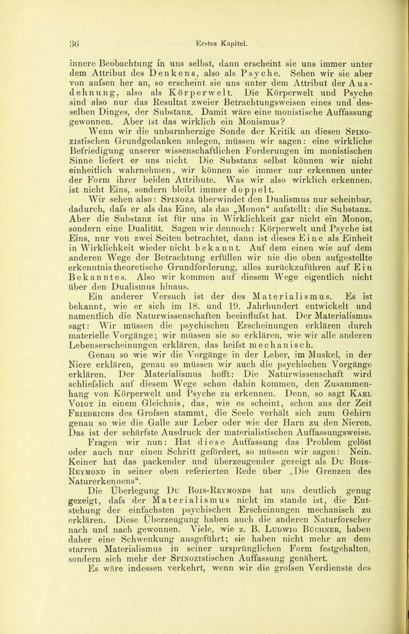 innere Beobachtung in uns selbst, dann erscheint sie uns immer unter dem Attribut des Denkens, also als Psyche. Sehen wir sie aber von aufsen her an, so erscheint sie uns unter dem Attribut der Aus- dehnung, also als Körperwelt. Die Körperwelt und Psyche sind also nur das Resultat zweier Betrachtungsweisen eines und des- selben Dinges, der Substanz. Damit wäre eine monistische Auffassung gewonnen. Aber ist das wirklich ein Monismus? Wenn wir die unbarmherzige Sonde der Kritik an diesen Spino- zistischen Grundgedanken anlegen, müssen wir sagen: eine wirkliche Befriedigung unserer wissenschaftlichen Forderungen im monistischen Sinne liefert er uns nicht. Die Substanz selbst können wir nicht einheitlich wahrnehmen, wir können sie immer nur erkennen unter der Form ihrer beiden Attribute. Was wir also wirklich erkennen, ist nicht Eins, sondern bleibt immer doppelt. Wir sehen also: Spinoza überwindet den Dualismus nur scheinbar, dadurch, dafs er als das Eine, als das „Monon“ aufstellt: die Substanz. Aber die Substanz ist für uns in Wirklichkeit gar nicht ein Monon, sondern eine Dualität. Sagen wir dennoch: Körperwelt und Psyche ist Eins, nur von zwei Seiten betrachtet, dann ist dieses Eine als Einheit in Wirklichkeit wieder nicht bekannt. Auf dem einen wie auf dem anderen Wege der Betrachtung erfüllen wir nie die oben aufgestellte erkenntnistheoretische Grundforderung, alles zurückzuführen auf Ein Bekanntes. Also wir kommen auf diesem Wege eigentlich nicht über den Dualismus hinaus. Ein anderer Versuch ist der des Materialismus. Es ist bekannt, wie er sich im 18. und 19. Jahrhundert entwickelt und namentlich die Naturwissenschaften beeinflufst hat. Der Materialismus sagt: Wir müssen die psychischen Erscheinungen erklären durch materielle Vorgänge; wir müssen sie so erklären, wie wir alle anderen Lebenserscheinungen erklären, das heifst mechanisch. Genau so wie wir die Vorgänge in der Leber, im Muskel, in der Niere erklären, genau so müssen wir auch die psychischen Vorgänge erklären. Der Materialismus hofft: Die Naturwissenschaft wird schliefslich auf diesem Wege schon dahin kommen, den Zusammen- hang von Körperwelt und Psyche zu erkennen. Denn, so sagt Karl Voigt in einem Gleichnis, das, wie es scheint, schon aus der Zeit Friedrichs des Grofsen stammt, die Seele verhält sich zum Gehirn genau so wie die Galle zur Leber oder wie der Harn zu den Nieren. Das ist der schärfste Ausdruck der materialistischen Auffassungsweise. Fragen wir nun: Hat diese Auffassung das Problem gelöst oder auch nur einen Schritt gefördert, so müssen wir sagen: Nein. Keiner hat das packender und überzeugender gezeigt als Du Bois- Reymond in seiner oben referierten Rede über „Die Grenzen des N atur er ken n en s “. Die Überlegung Du Bois-Reymonds hat uns deutlich genug gezeigt, dafs der Materialismus nicht im stände ist, die Ent- stehung der einfachsten psychischen Erscheinungen mechanisch zu erklären. Diese Überzeugung haben auch die anderen Naturforscher nach und nach gewonnen. Viele, wie z. B. Ludwig Büchner, haben daher eine Schwenkung ausgeführt*, sie haben nicht mehr an dem starren Materialismus in seiner ursprünglichen Form festgehalten, sondern sich mehr der SpiNOzistischen Auffassung genähert. Es wäre indessen verkehrt, wenn wir die grofsen Verdienste des