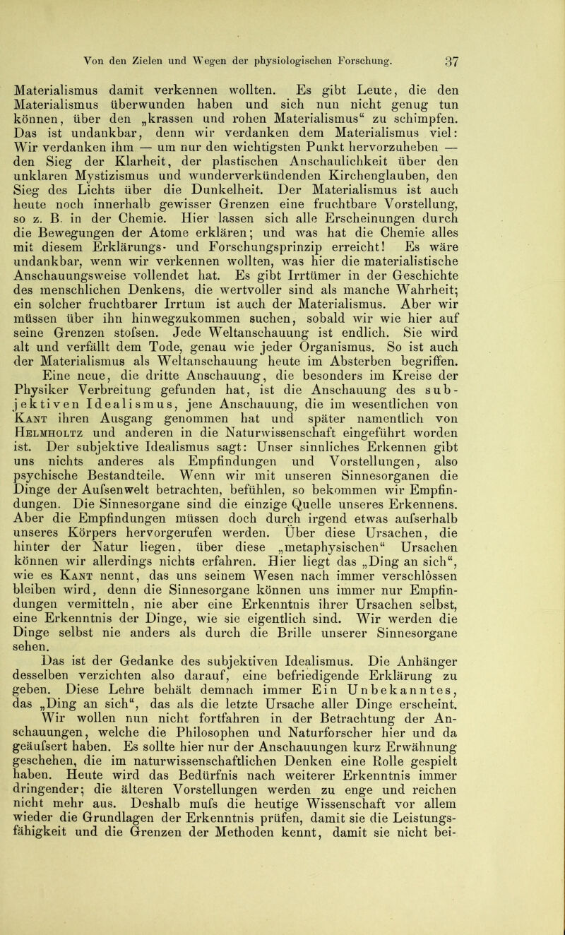 Materialismus damit verkennen wollten. Es gibt Leute, die den Materialismus überwunden haben und sich nun nicht genug tun können, über den „krassen und rohen Materialismus“ zu schimpfen. Das ist undankbar, denn wir verdanken dem Materialismus viel: Wir verdanken ihm — um nur den wichtigsten Punkt hervorzuheben — den Sieg der Klarheit, der plastischen Anschaulichkeit über den unklaren Mystizismus und wunderverkündenden Kirchenglauben, den Sieg des Lichts über die Dunkelheit. Der Materialismus ist auch heute noch innerhalb gewisser Grenzen eine fruchtbare Vorstellung, so z. B. in der Chemie. Hier lassen sich alle Erscheinungen durch die Bewegungen der Atome erklären; und was hat die Chemie alles mit diesem Erklärungs- und Forschungsprinzip erreicht! Es wäre undankbar, wenn wir verkennen wollten, was hier die materialistische Anschauungsweise vollendet hat. Es gibt Irrtümer in der Geschichte des menschlichen Denkens, die wertvoller sind als manche Wahrheit; ein solcher fruchtbarer Irrtum ist auch der Materialismus. Aber wir müssen über ihn hinwegzukommen suchen, sobald wir wie hier auf seine Grenzen stofsen. Jede Weltanschauung ist endlich. Sie wird alt und verfällt dem Tode, genau wie jeder Organismus. So ist auch der Materialismus als Weltanschauung heute im Absterben begriffen. Eine neue, die dritte Anschauung, die besonders im Kreise der Physiker Verbreitung gefunden hat, ist die Anschauung des sub- jektiven Idealismus, jene Anschauung, die im wesentlichen von Kant ihren Ausgang genommen hat und später namentlich von Helmholtz und anderen in die Naturwissenschaft eingeführt worden ist. Der subjektive Idealismus sagt: Unser sinnliches Erkennen gibt uns nichts anderes als Empfindungen und Vorstellungen, also psychische Bestandteile. Wenn wir mit unseren Sinnesorganen die Dinge der Aufsenwelt betrachten, befühlen, so bekommen wir Empfin- dungen. Die Sinnesorgane sind die einzige Quelle unseres Erkennens. Aber die Empfindungen müssen doch durch irgend etwas aufserhalb unseres Körpers hervorgerufen werden. Über diese Ursachen, die hinter der Natur liegen, über diese „metaphysischen“ Ursachen können wir allerdings nichts erfahren. Hier liegt das „Ding an sich“, wie es Kant nennt, das uns seinem Wesen nach immer verschlössen bleiben wird, denn die Sinnesorgane können uns immer nur Empfin- dungen vermitteln, nie aber eine Erkenntnis ihrer Ursachen selbst, eine Erkenntnis der Dinge, wie sie eigentlich sind. Wir werden die Dinge selbst nie anders als durch die Brille unserer Sinnesorgane sehen. Das ist der Gedanke des subjektiven Idealismus. Die Anhänger desselben verzichten also darauf, eine befriedigende Erklärung zu geben. Diese Lehre behält demnach immer Ein Unbekanntes, das „Ding an sich“, das als die letzte Ursache aller Dinge erscheint. Wir wollen nun nicht fortfahren in der Betrachtung der An- schauungen, welche die Philosophen und Naturforscher hier und da geäufsert haben. Es sollte hier nur der Anschauungen kurz Erwähnung geschehen, die im naturwissenschaftlichen Denken eine Rolle gespielt haben. Heute wird das Bedürfnis nach weiterer Erkenntnis immer dringender; die älteren Vorstellungen werden zu enge und reichen nicht mehr aus. Deshalb mufs die heutige Wissenschaft vor allem wieder die Grundlagen der Erkenntnis prüfen, damit sie die Leistungs- fähigkeit und die Grenzen der Methoden kennt, damit sie nicht bei-