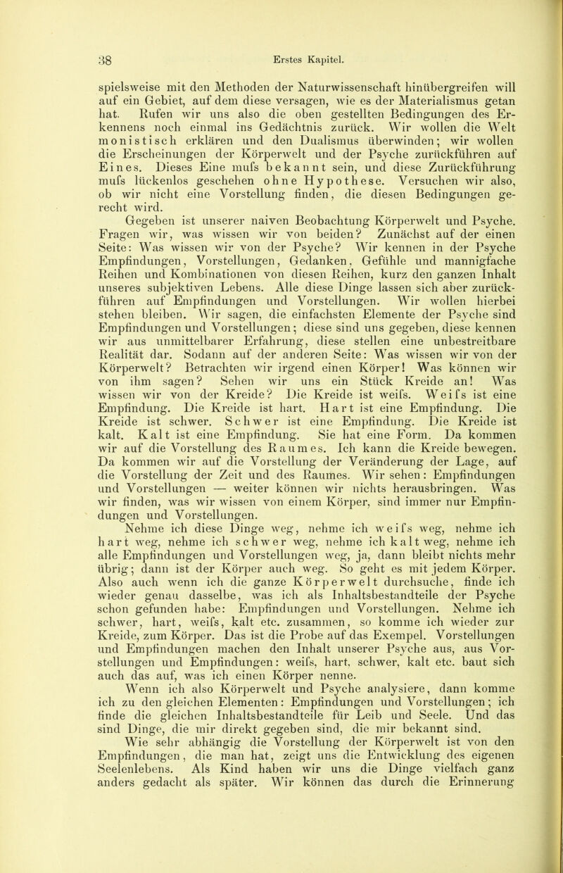 spielsweise mit den Methoden der Naturwissenschaft hinübergreifen will auf ein Gebiet, auf dem diese versagen, wie es der Materialismus getan hat. Rufen wir uns also die oben gestellten Bedingungen des Er- kennens noch einmal ins Gedächtnis zurück. Wir wollen die Welt monistisch erklären und den Dualismus überwinden; wir wollen die Erscheinungen der Körperwelt und der Psyche zurückführen auf Eines. Dieses Eine mufs bekannt sein, und diese Zurückführung mufs lückenlos geschehen ohne Hypothese. Versuchen wir also, ob wir nicht eine Vorstellung finden, die diesen Bedingungen ge- recht wird. Gegeben ist unserer naiven Beobachtung Körperwelt und Psyche. Fragen wir, was wissen wir von beiden? Zunächst auf der einen Seite: Was wissen wir von der Psyche? Wir kennen in der Psyche Empfindungen, Vorstellungen, Gedanken, Gefühle und mannigfache Reihen und Kombinationen von diesen Reihen, kurz den ganzen Inhalt unseres subjektiven Lebens. Alle diese Dinge lassen sich aber zurück- führen auf Empfindungen und Vorstellungen. Wir wollen hierbei stehen bleiben. Wir sagen, die einfachsten Elemente der Psyche sind Empfindungen und Vorstellungen; diese sind uns gegeben, diese kennen wir aus unmittelbarer Erfahrung, diese stellen eine unbestreitbare Realität dar. Sodann auf der anderen Seite: Was wissen wir von der Körperwelt? Betrachten wir irgend einen Körper! Was können wir von ihm sagen? Sehen wir uns ein Stück Kreide an! Was wissen wir von der Kreide? Die Kreide ist weifs. Weifs ist eine Empfindung. Die Kreide ist hart. Hart ist eine Empfindung. Die Kreide ist schwer. Schwer ist eine Empfindung. Die Kreide ist kalt. Kalt ist eine Empfindung. Sie hat eine Form, Da kommen wir auf die Vorstellung des Raumes. Ich kann die Kreide bewegen. Da kommen wir auf die Vorstellung der Veränderung der Lage, auf die Vorstellung der Zeit und des Raumes. Wirsehen: Empfindungen und Vorstellungen — weiter können wir nichts herausbringen. Was wir finden, was wir wissen von einem Körper, sind immer nur Empfin- dungen und Vorstellungen. Nehme ich diese Dinge weg, nehme ich weifs weg, nehme ich hart weg, nehme ich schwer weg, nehme ich kalt weg, nehme ich alle Empfindungen und Vorstellungen weg, ja, dann bleibt nichts mehr übrig; dann ist der Körper auch weg. So geht es mit jedem Körper. Also auch wenn ich die ganze Körperwelt durchsuche, finde ich wieder genau dasselbe, was ich als Inhaltsbestandteile der Psyche schon gefunden habe: Empfindungen und Vorstellungen. Nehme ich schwer, hart, weifs, kalt etc. zusammen, so komme ich wieder zur Kreide, zum Körper. Das ist die Probe auf das Exempel. Vorstellungen und Empfindungen machen den Inhalt unserer Psyche aus, aus Vor- stellungen und Empfindungen: weifs, hart, schwer, kalt etc. baut sich auch das auf, was ich einen Körper nenne. Wenn ich also Körperwelt und Psyche analysiere, dann komme ich zu den gleichen Elementen: Empfindungen und Vorstellungen; ich finde die gleichen Inhaltsbestandteile für Leib und Seele. Und das sind Dinge, die mir direkt gegeben sind, die mir bekannt sind. Wie sehr abhängig die Vorstellung der Körperwelt ist von den Empfindungen, die man hat, zeigt uns die Entwicklung des eigenen Seelenlebens. Als Kind haben wir uns die Dinge vielfach ganz anders gedacht als später. Wir können das durch die Erinnerung