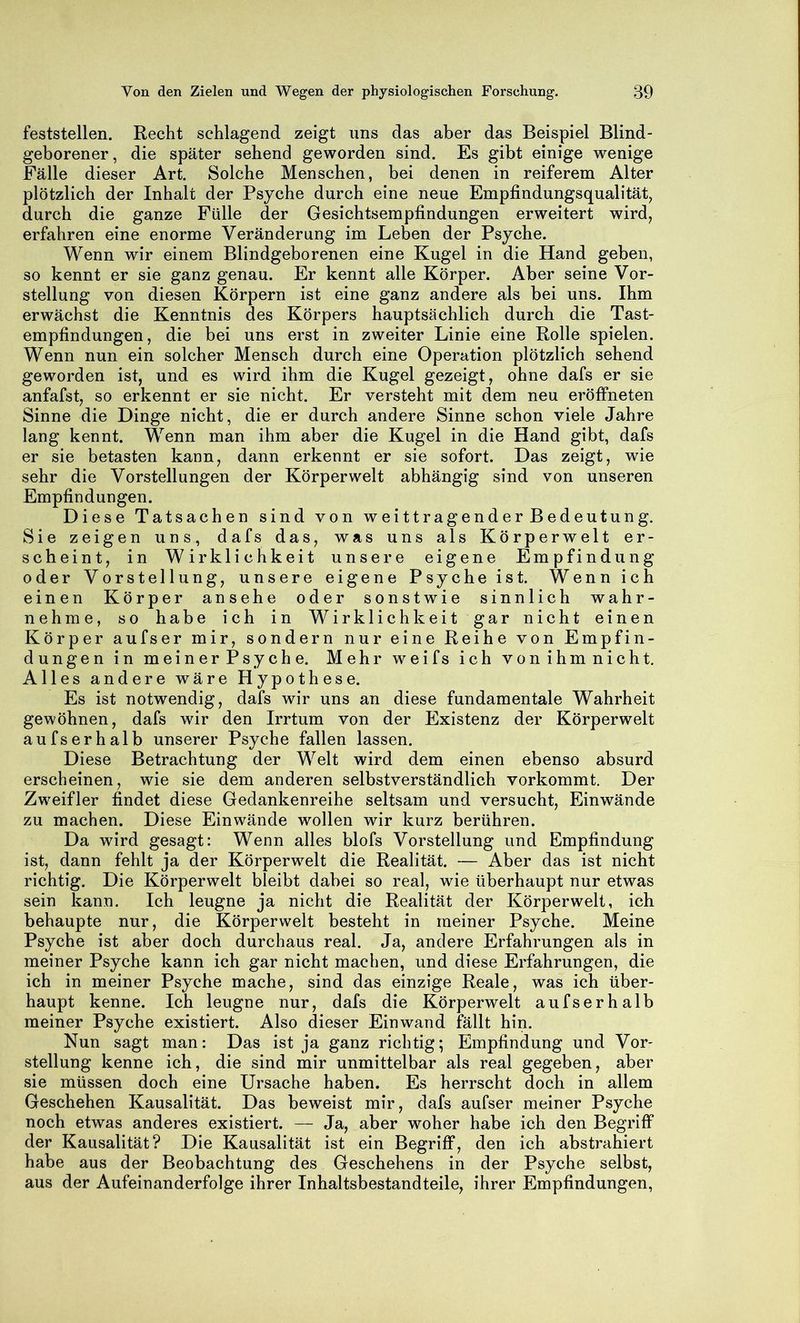 feststellen. Recht schlagend zeigt uns das aber das Beispiel Blind- geborener, die später sehend geworden sind. Es gibt einige wenige Fälle dieser Art. Solche Menschen, bei denen in reiferem Alter plötzlich der Inhalt der Psyche durch eine neue Emplindungsqualität, durch die ganze Fülle der Gesichtsempfindungen erweitert wird, erfahren eine enorme Veränderung im Leben der Psyche. Wenn wir einem Blindgeborenen eine Kugel in die Hand geben, so kennt er sie ganz genau. Er kennt alle Körper. Aber seine Vor- stellung von diesen Körpern ist eine ganz andere als bei uns. Ihm erwächst die Kenntnis des Körpers hauptsächlich durch die Tast- empfindungen, die bei uns erst in zweiter Linie eine Rolle spielen. Wenn nun ein solcher Mensch durch eine Operation plötzlich sehend geworden ist, und es wird ihm die Kugel gezeigt, ohne dafs er sie anfafst, so erkennt er sie nicht. Er versteht mit dem neu eröffneten Sinne die Dinge nicht, die er durch andere Sinne schon viele Jahre lang kennt. Wenn man ihm aber die Kugel in die Hand gibt, dafs er sie betasten kann, dann erkennt er sie sofort. Das zeigt, wie sehr die Vorstellungen der Körperwelt abhängig sind von unseren Empfindungen. Diese Tatsachen sind von weittragender Bedeutung. Sie zeigen uns, dafs das, was uns als Körperwelt er- scheint, in Wirklichkeit unsere eigene Empfindung oder Vorstellung, unsere eigene Psyche ist. Wenn ich einen Körper ansehe oder sonstwie sinnlich wahr- nehme, so habe ich in Wirklichkeit gar nicht einen Körper aufser mir, sondern nur eine Reihe von Empfin- dungen in meinerPsyche. Mehr weifs ich vonihmnicht. Alles andere wäre Hypothese. Es ist notwendig, dafs wir uns an diese fundamentale Wahrheit gewöhnen, dafs wir den Irrtum von der Existenz der Körperwelt aufserhalb unserer Psyche fallen lassen. Diese Betrachtung der Welt wird dem einen ebenso absurd erscheinen, wie sie dem anderen selbstverständlich vorkommt. Der Zweifler findet diese Gedankenreihe seltsam und versucht, Einwände zu machen. Diese Einwände wollen wir kurz berühren. Da wird gesagt: Wenn alles blofs Vorstellung und Empfindung ist, dann fehlt ja der Körperwelt die Realität. — Aber das ist nicht richtig. Die Körperwelt bleibt dabei so real, wie überhaupt nur etwas sein kann. Ich leugne ja nicht die Realität der Körperwelt, ich behaupte nur, die Körperwelt besteht in meiner Psyche. Meine Psyche ist aber doch durchaus real. Ja, andere Erfahrungen als in meiner Psyche kann ich gar nicht machen, und diese Erfahrungen, die ich in meiner Psyche mache, sind das einzige Reale, was ich über- haupt kenne. Ich leugne nur, dafs die Körperwelt aufserhalb meiner Psyche existiert. Also dieser Einwand fällt hin. Nun sagt man: Das ist ja ganz richtig; Empfindung und Vor- stellung kenne ich, die sind mir unmittelbar als real gegeben, aber sie müssen doch eine Ursache haben. Es herrscht doch in allem Geschehen Kausalität. Das beweist mir, dafs aufser meiner Psyche noch etwas anderes existiert. — Ja, aber woher habe ich den BegrilF der Kausalität? Die Kausalität ist ein Begriff, den ich abstrahiert habe aus der Beobachtung des Geschehens in der Psyche selbst, aus der Aufeinanderfolge ihrer Inhaltsbestandteile, ihrer Empfindungen,