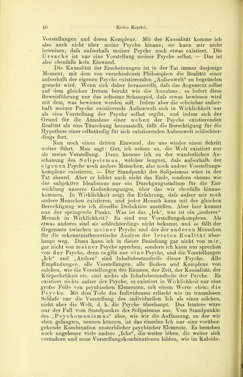 Vorstellungen und deren Komplexe. Mit der Kausalität komme ich also auch nicht über meine Psyche hinaus; sie kann mir nicht beweisen, dafs aufserhalb meiner Psyche noch etwas existiert. Die Ursache ist nur eine Vorstellung meiner Psyche selbst. — Das ist also ebenfalls kein Einwand. Die Kausalität der Erscheinungen ist in der Tat immer dasjenige Moment, mit dem von verschiedenen Philosophen die Realität einer aufserhalb der eigenen Psyche existierenden „Aufsenwelt“ zu begründen gesucht wird. Wenn sich daher herausstellt, dafs das Argument selbst auf dem gleichen Irrtum beruht wie die Annahme, so liefert diese Beweisführung nur das seltsame Schauspiel, dafs etwas bewiesen wird mit dem, was bewiesen werden soll. Indem aber die scheinbar aufsef- halb meiner Psyche existierende Aufsenwelt sich in Wirklichkeit nur als eine Vorstellung der Psyche selbst ergibt, und indem sich der Grund für die Annahme einer neben der Psyche existierenden Realität als eine Täuschung herausstellt, fällt die Berechtigung für die Hypothese einer selbständig für sich existierenden Aufsenwelt schlechter- dings fort. Nun noch einen dritten Einwand, der uns wieder einen Schritt weiter führt. Man sagt: Gut, ich nehme an, die Welt existiert nur als meine Vorstellung. Dann komme ich zu der wunderlichen An- schauung des Solipsismus, welcher leugnet, dafs aufserhalb der eigenen Psyche noch andere Menschen, also noch andere Vorstellungs- komplexe existieren. — Der Standpunkt des Solipsismus wäre in der Tat absurd. Aber er bildet auch nicht das Ende, sondern ebenso wie der subjektive Idealismus nur ein Durchgangsstadium für die Ent- wicklung unseres Gedankenganges, über das wir ebenfalls hinaus- kommen. In Wirklichkeit zeigt die Erfahrung, dafs aufser mir noch andere Menschen existieren, und jeder Mensch kann mit der gleichen Berechtigung wie ich dieselbe Deduktion anstellen. Aber hier kommt nun der springende Punkt. Was ist das „Ich“, was ist ein „anderer“ Mensch in Wirklichkeit? Es sind nur Vorstellungskomplexe. Als etwas anderes sind sie schlechterdings nicht bekannt, und so fällt der Gegensatz zwischen meiner Psyche und der der anderen Menschen für die erkenntnistheoretische Analyse der letzten Realität über- haupt weg. Dann kann ich in dieser Beziehung gar nicht von mir, gar nicht von meiner Psyche sprechen, sondern ich kann nur sprechen von der Psyche, denn es gibt nur eine Psyche, und die Vorstellungen „Ich“ und „Andere“ sind Inhaltsbestandteile dieser Psyche. Alle Empfindungen, alle Vorstellungen, alle Reihen und Komplexe von solchen, wie die Vorstellungen des Raumes, der Zeit, der Kausalität, der Körperlichkeit etc. sind nichts als Inhaltsbestandteile der Psyche. Es existiert nichts aufser der Psyche, es existiert in Wirklichkeit nur eine grofse Fülle von psychischen Elementen, mit einem Worte eben: die Psyche. Mit dem Tode des Individuums erlischt wie im traumlosen Schlafe nur die Vorstellung des individuellen Ich als eines solchen, nicht aber die Welt, d. h. die Psyche überhaupt. Das letztere wäre nur der Fall vom Standpunkte des Solipsismus aus. Vom Standpunkte des „Psychomonismus“ aber, wie wir die Auffassung, zu der wir eben gelangten, nennen können, ist das einzelne Ich nur eine vorüber- gehende Kombination unsterblicher psychischer Elemente. Es bestehen noch ungeheuer viele andere „Ichs“, die weiter leben, die weiter sich verändern und neue Vorstellungskombinationen bilden, wie im Kaleido-