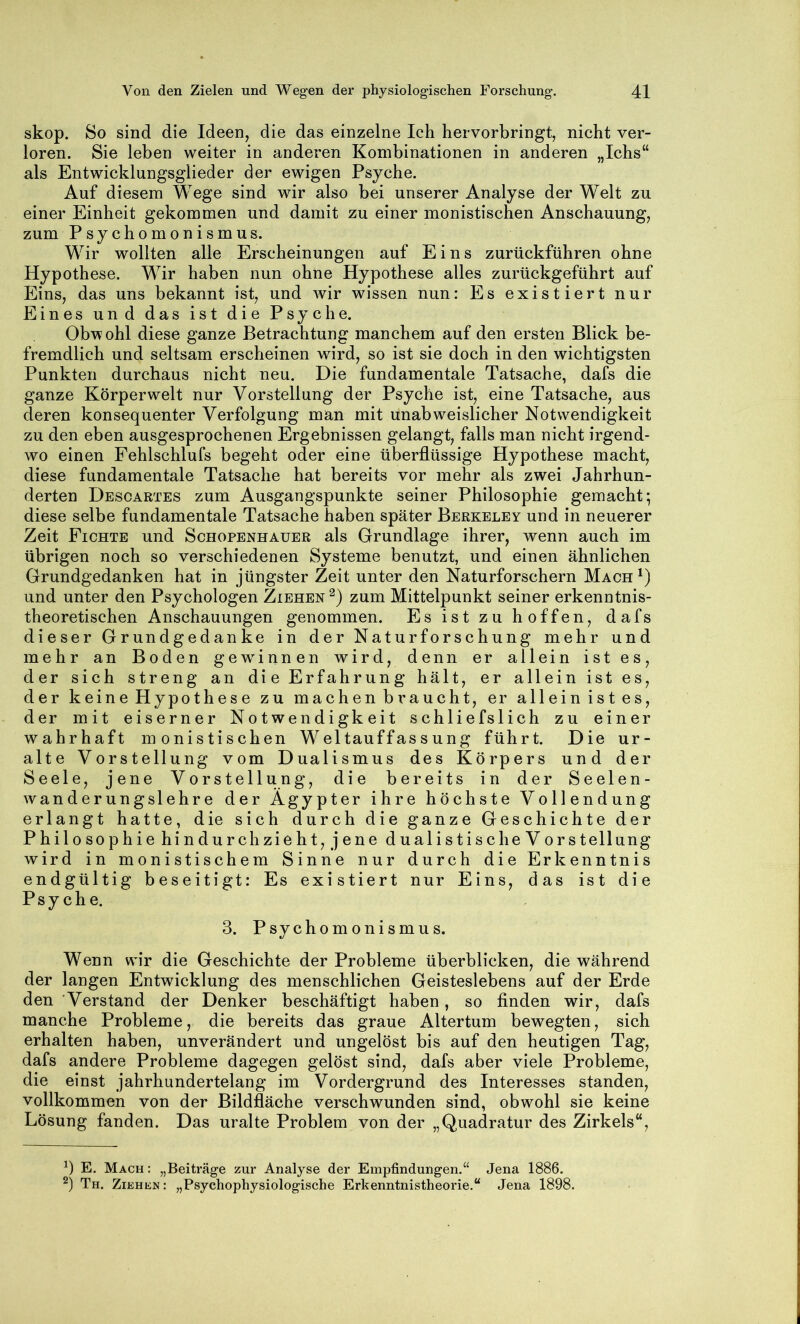 skop. So sind die Ideen, die das einzelne Ich hervorbringt, nicht ver- loren. Sie leben weiter in anderen Kombinationen in anderen „Ichs“ als Entwicklungsglieder der ewigen Psyche. Auf diesem Wege sind wir also bei unserer Analyse der Welt zu einer Einheit gekommen und damit zu einer monistischen Anschauung, zum Psychomonismus. Wir wollten alle Erscheinungen auf Eins zurückführen ohne Hypothese. Wir haben nun ohne Hypothese alles zurückgeführt auf Eins, das uns bekannt ist, und Avir wissen nun: Es existiert nur Eines und das ist die Psyche. Obv?ohl diese ganze Betrachtung manchem auf den ersten Blick be- fremdlich und seltsam erscheinen wird, so ist sie doch in den wichtigsten Punkten durchaus nicht neu. Die fundamentale Tatsache, dafs die ganze Körperwelt nur Vorstellung der Psyche ist, eine Tatsache, aus deren konsequenter Verfolgung man mit unabweislicher Notwendigkeit zu den eben ausgesprochenen Ergebnissen gelangt, falls man nicht irgend- wo einen Fehlschlufs begeht oder eine überflüssige Hypothese macht, diese fundamentale Tatsache hat bereits vor mehr als zwei Jahrhun- derten Desoartes zum Ausgangspunkte seiner Philosophie gemacht; diese selbe fundamentale Tatsache haben später Berkeley und in neuerer Zeit Fichte und Schopenhauer als Grundlage ihrer, wenn auch im übrigen noch so verschiedenen Systeme benutzt, und einen ähnlichen Grundgedanken hat in jüngster Zeit unter den Naturforschern Mach^) und unter den Psychologen Ziehen^) zum Mittelpunkt seiner erkenntnis- theoretischen Anschauungen genommen. Es ist zu hoffen, dafs dieser Grundgedanke in der Naturforschung mehr und mehr an Boden gewinnen wird, denn er allein ist es, der sich streng an die Erfahrung hält, er allein ist es, der keine Hypothese zu machen braucht, er allein ist es, der mit eiserner Notwendigkeit schliefslich zu einer wahrhaft monistischen Weltauffassung führt. Die ur- alte Vorstellung vom Dualismus des Körpers und der Seele, jene Vorstellung, die bereits in der Seelen- wanderung sl ehre der Ägypter ihre höchste Vollendung erlangt hatte, die sich durch die ganze Geschichte der Philosophie hindurch zieht, jene dualistische V or Stellung wird in monistischem Sinne nur durch die Erkenntnis endgültig beseitigt: Es existiert nur Eins, das ist die Psyche. 3. Psvchomonismus. «/ Wenn wir die Geschichte der Probleme überblicken, die während der langen Entwicklung des menschlichen Geisteslebens auf der Erde den Verstand der Denker beschäftigt haben, so finden wir, dafs manche Probleme, die bereits das graue Altertum bewegten, sich erhalten haben, unverändert und ungelöst bis auf den heutigen Tag, dafs andere Probleme dagegen gelöst sind, dafs aber viele Probleme, die einst jahrhundertelang im Vordergrund des Interesses standen, vollkommen von der Bildfläche verschwunden sind, obwohl sie keine Lösung fanden. Das uralte Problem von der „Quadratur des Zirkels“, E. Mach : „Beiträge zur Analyse der Empfindungen,“ Jena 1886. Th. Ziehen: „Psychophysiologische Erkenntnistheorie,“ Jena 1898.