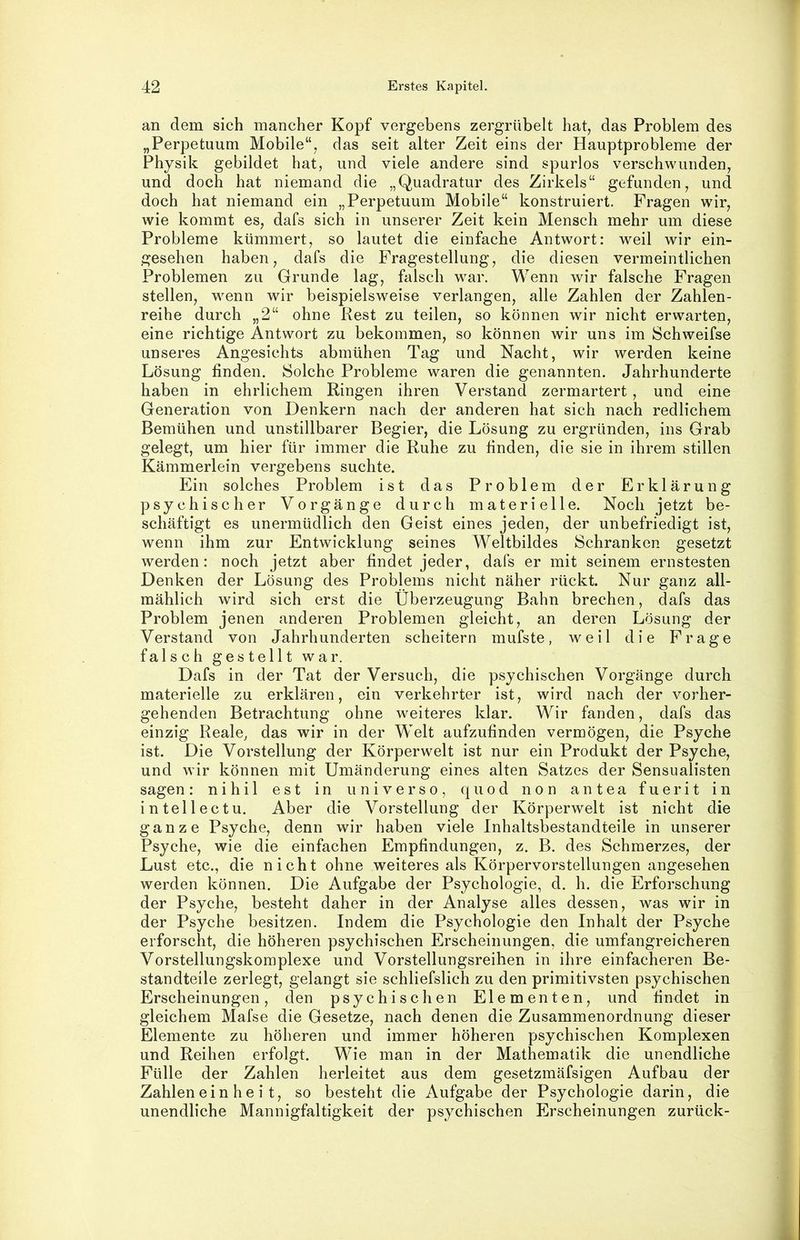 an dem sich mancher Kopf vergebens zergrübelt hat, das Problem des „Perpetuum Mobile“, das seit alter Zeit eins der Hauptprobleme der Physik gebildet hat, und viele andere sind spurlos verschwunden, und doch hat niemand die „Quadratur des Zirkels“ gefunden, und doch hat niemand ein „Perpetuum Mobile“ konstruiert. Fragen wir, wie kommt es, dafs sich in unserer Zeit kein Mensch mehr um diese Probleme kümmert, so lautet die einfache Antwort: weil wir ein- gesehen haben, dafs die Fragestellung, die diesen vermeintlichen Problemen zu Grunde lag, falsch war. Wenn wir falsche Fragen stellen, wenn wir beispielsweise verlangen, alle Zahlen der Zahlen- reihe durch „2“ ohne Rest zu teilen, so können wir nicht erwarten, eine richtige Antwort zu bekommen, so können wir uns im Schweifse unseres Angesichts abmühen Tag und Nacht, wir werden keine Lösung finden. Solche Probleme waren die genannten. Jahrhunderte haben in ehrlichem Ringen ihren Verstand zermartert , und eine Generation von Denkern nach der anderen hat sich nach redlichem Bemühen und unstillbarer Begier, die Lösung zu ergründen, ins Grab gelegt, um hier für immer die Ruhe zu finden, die sie in ihrem stillen Kämmerlein vergebens suchte. Ein solches Problem ist das Problem der Erklärung psychischer Vorgänge durch materielle. Noch jetzt be- schäftigt es unermüdlich den Geist eines jeden, der unbefriedigt ist, wenn ihm zur Entwicklung seines Weltbildes Schranken gesetzt werden: noch jetzt aber findet jeder, dafs er mit seinem ernstesten Denken der Lösung des Problems nicht näher rückt. Nur ganz all- mählich wird sich erst die Überzeugung Bahn brechen, dafs das Problem jenen anderen Problemen gleicht, an deren Lösung der Verstand von Jahrhunderten scheitern mufste, weil die Frage falsch gestellt war. Dafs in der Tat der Versuch, die psychischen Vorgänge durch materielle zu erklären, ein verkehrter ist, wird nach der vorher- gehenden Betrachtung ohne weiteres klar. Wir fanden, dafs das einzig Reale, das wir in der Welt aufzufinden vermögen, die Psyche ist. Die Vorstellung der Körperwelt ist nur ein Produkt der Psyche, und wir können mit Umänderung eines alten Satzes der Sensualisten sagen: nihil est in universo, quod non antea fuerit in in teil ec tu. Aber die Vorstellung der Körperwelt ist nicht die ganze Psyche, denn wir haben viele Inhaltsbestandteile in unserer Psyche, wie die einfachen Empfindungen, z. B. des Schmerzes, der Lust etc., die nicht ohne weiteres als Körpervorstellungen angesehen werden können. Die Aufgabe der Psychologie, d. h. die Erforschung der Psyche, besteht daher in der Analyse alles dessen, was wir in der Psyche besitzen. Indem die Psychologie den Inhalt der Psyche erforscht, die höheren psychischen Erscheinungen, die umfangreicheren Vorstellungskomplexe und Vorstellungsreihen in ihre einfacheren Be- standteile zerlegt, gelangt sie schliefslich zu den primitivsten psychischen Erscheinungen, den psychischen Elementen, und findet in gleichem Mafse die Gesetze, nach denen die Zusammenordnung dieser Elemente zu höheren und immer höheren psychischen Komplexen und Reihen erfolgt. Wie man in der Mathematik die unendliche Fülle der Zahlen herleitet aus dem gesetzmäfsigen Aufbau der Zahlen ein he i t, so besteht die Aufgabe der Psychologie darin, die unendliche Mannigfaltigkeit der psychischen Erscheinungen zurück-