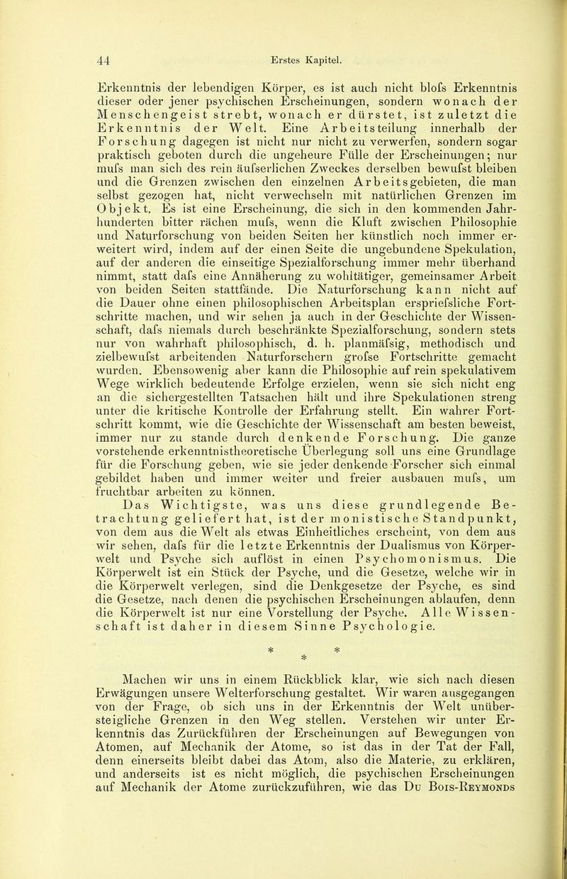 Erkenntnis der lebendigen Körper, es ist auch nicht blofs Erkenntnis dieser oder jener psychischen Erscheinungen, sondern wonach der Menschengeist strebt, wonach er dürstet, ist zuletzt die Erkenntnis der Welt. Eine Arbeitsteilung innerhalb der Forschung dagegen ist nicht nur nicht zu verwerfen, sondern sogar praktisch geboten durch die ungeheure Fülle der Erscheinungen* nur mufs man sich des rein äufserlichen Zweckes derselben bewufst bleiben und die Grenzen zwischen den einzelnen Arbeitsgebieten, die man selbst gezogen hat, nicht verwechseln mit natürlichen Grenzen im Objekt. Es ist eine Erscheinung, die sich in den kommenden Jahr- hunderten bitter rächen mufs, wenn die Kluft zwischen Philosophie und Naturforschung von beiden Seiten her künstlich noch immer er- weitert wird, indem auf der einen Seite die ungebundene Spekulation, auf der anderen die einseitige Spezialforschung immer mehr überhand nimmt, statt dafs eine Annäherung zu wohltätiger, gemeinsamer Arbeit von beiden Seiten stattfände. Die Naturforschung kann nicht auf die Dauer ohne einen philosophischen Arbeitsplan erspriefsliche Fort- schritte machen, und wir sehen ja auch in der Geschichte der Wissen- schaft, dafs niemals durch beschränkte Spezialforschung, sondern stets nur von wahrhaft philosophisch, d. h. planmäfsig, methodisch und zielbewufst arbeitenden Naturforschern grofse Fortschritte gemacht wurden. Ebensowenig aber kann die Philosophie auf rein spekulativem Wege wirklich bedeutende Erfolge erzielen, wenn sie sich nicht eng an die sichergestellten Tatsachen hält und ihre Spekulationen streng unter die kritische Kontrolle der Erfahrung stellt. Ein wahrer Fort- schritt kommt, wie die Geschichte der Wissenschaft am besten beweist, immer nur zu stände durch denkende Forschung. Die ganze vorstehende erkenntnistheoretische Überlegung soll uns eine Grundlage für die Forschung geben, wie sie jeder denkende Forscher sieh einmal gebildet haben und immer weiter und freier ausbauen mufs, um fruchtbar arbeiten zu können. Das Wichtigste, was uns diese grundlegende Be- trachtung geliefert hat, ist der monistische Standpunkt, von dem aus die Welt als etwas Einheitliches erscheint, von dem aus wir sehen, dafs für die 1 etzte Erkenntnis der Dualismus von Körper- welt und Psyche sich auflöst in einen Psychomonismus. Die Körperwelt ist ein Stück der Psyche, und die Gesetze, welche wir in die Körperwelt verlegen, sind die Denkgesetze der Psyche, es sind die Gesetze, nach denen die psychischen Erscheinungen ablaufen, denn die Körperwelt ist nur eine Vorstellung der Psyche. Alle Wissen- schaft ist daher in diesem Sinne Psychologie. * * * Machen wir uns in einem Rückblick klar, wie sich nach diesen Erwägungen unsere Welterforschung gestaltet. Wir waren ausgegangen von der Frage, ob sich uns in der Erkenntnis der Welt unüber- steigliche Grenzen in den Weg stellen. Verstehen wir unter Er- kenntnis das Zurückführen der Erscheinungen auf Bewegungen von Atomen, auf Mechanik der Atome, so ist das in der Tat der Fall, denn einerseits bleibt dabei das Atom, also die Materie, zu erklären, und anderseits ist es nicht möglich, die psychischen Erscheinungen auf Mechanik der Atome zurückzuführen, wie das Du Bois-Reymonds