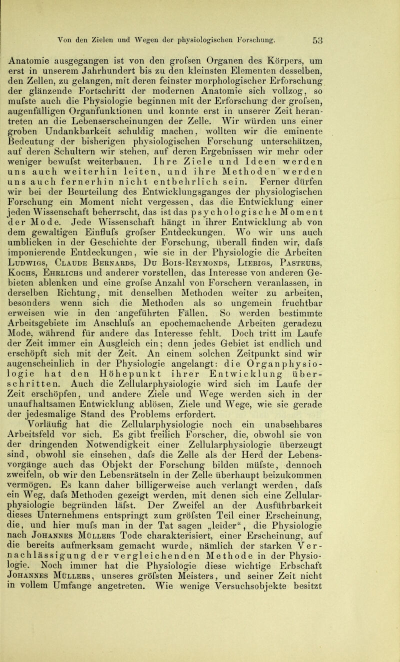 Anatomie ausgegangen ist von den grofsen Organen des Körpers, um erst in unserem Jahrhundert bis zu den kleinsten Elementen desselben, den Zellen, zu gelangen, mit deren feinster morphologischer Erforschung der glänzende Fortschritt der modernen Anatomie sich vollzog, so mufste auch die Physiologie beginnen mit der Erforschung der grofsen, augenfälligen Organfunktionen und konnte erst in unserer Zeit heran- treten an die Lebenserscheinungen der Zelle. Wir würden uns einer groben Undankbarkeit schuldig machen, wollten wir die eminente Bedeutung der bisherigen physiologischen Forschung unterschätzen, auf deren Schultern wir stehen, auf deren Ergebnissen wir mehr oder weniger bewufst weiterbauen. Ihre Ziele und Ideen werden uns auch weiterhin leiten, und ihre Methoden werden uns auch fernerhin nicht entbehrlich sein. Ferner dürfen wir bei der Beurteilung des Entwicklungsganges der physiologischen Forschung ein Moment nicht vergessen, das die Entwicklung einer jeden Wissenschaft beherrscht, das ist das psychologische Moment der Mode. Jede Wissenschaft hängt in ihrer Entwicklung ab von dem gewaltigen Einflufs grofser Entdeckungen. Wo wir uns auch umblicken in der Geschichte der Forschung, überall finden wir, dafs imponierende Entdeckungen, wie sie in der Physiologie die Arbeiten Ludwigs, Claude Bernards, Du Bois-Reymonds, Liebigs, Pasteurs, Kochs, Ehrlichs und anderer vorstellen, das Interesse von anderen Ge- bieten ablenken und eine grofse Anzahl von Forschern veranlassen, in derselben Richtung, mit denselben Methoden weiter zu arbeiten, besonders wenn sich die Methoden als so ungemein fruchtbar erweisen wie in den angeführten Fällen. So werden bestimmte Arbeitsgebiete im Anschlufs an epochemachende Arbeiten geradezu Mode, während für andere das Interesse fehlt. Doch tritt im Laufe der Zeit immer ein Ausgleich ein-, denn jedes Gebiet ist endlich und erschöpft sich mit der Zeit. An einem solchen Zeitpunkt sind wir augenscheinlich in der Physiologie angelangt; die Organphysio- logie hat den Höhepunkt ihrer Entwicklung über- schritten. Auch die Zellularphysiologie wird sich im Laufe der Zeit erschöpfen, und andere Ziele und Wege werden sich in der unaufhaltsamen Entwicklung ablösen, Ziele und Wege, wie sie gerade der jedesmalige Stand des Problems erfordert. Vorläufig hat die Zellularphysiologie noch ein unabsehbares Arbeitsfeld vor sich. Es gibt freilich Forscher, die, obwohl sie von der dringenden Notwendigkeit einer Zellularphysiologie überzeugt sind, obwohl sie einsehen,. dafs die Zelle als der Herd der Lebens- vorgänge auch das Objekt der Forschung bilden müfste, dennoch zweifeln, ob wir den Lebensrätseln in der Zelle überhaupt beizukommen vermögen. Es kann daher billigerweise auch verlangt werden, dafs ein Weg, dafs Methoden gezeigt werden, mit denen sich eine Zellular- physiologie begründen läfst. Der Zweifel an der Ausführbarkeit dieses Unternehmens entspringt zum gröfsten Teil einer Erscheinung, die, und hier mufs man in der Tat sagen „leider“, die Physiologie nach Johannes Müllers Tode charakterisiert, einer Erscheinung, auf die bereits aufmerksam gemacht wurde, nämlich der starken Ver- nachlässigung der vergleichenden Methode in der Physio- logie. Noch immer hat die Physiologie diese wichtige Erbschaft Johannes Müllers, unseres gröfsten Meisters, und seiner Zeit nicht in vollem Umfange angetreten. Wie wenige Versuchsobjekte besitzt