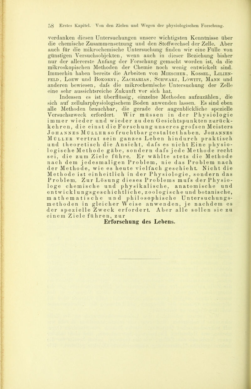 verdanken diesen Untersuchungen unsere wichtigsten Kenntnisse über die chemische Zusammensetzung und den Stoffwechsel der Zelle. Aber auch für die mikrochemische Untersuchung finden wir eine Fülle von günstigen Versuchsobjekten, wenn auch in dieser Beziehung bisher nur der allererste Anfang der Forschung gemacht worden ist, da die mikroskopischen Methoden der Chemie noch wenig entwickelt sind. Immerhin haben bereits die Arbeiten von Miescher, Kossel, Lilien- feld, Loew und Bokorny, Zacharias, Schwarz, Löwitt, Mann und anderen bewiesen, dafs die mikrochemische Untersuchung der Zelle eine sehr aussichtsreiche Zukunft vor sich hat. Indessen es ist überflüssig, einzelne Methoden aufzuzählen, die sich auf zellularphysiologischem Boden anwenden lassen. Es sind eben alle Methoden brauchbar, die gerade der augenblickliche spezielle Versuchszweck erfordert. Wir müssen in der Physiologie immer wieder und wieder zu den Gesichtspunkten zurück- kehren, die einst di e For sch ung uns er es gr 0fsen Meisters Johannes Müller so fruchtbar gestaltet haben. Johannes Müller vertrat sein ganzes Leben hindurch praktisch und theoretisch die Ansicht, dafs es nicht Eine physio- logische Methode gäbe, sondern dafs jede Methode recht sei, die zum Ziele führe. Er w^ählte stets die Methode nach dem jedesmaligen Problem, nie das Problem nach der Methode, wie es heute vielfach geschieht. Nicht die Methode ist einheitlich in der Physiologie, sondern das Problem. Zur Lösung dieses Problems mufs der Physio- loge chemische und physikalische, anatomische und entwicklungsgeschichtliche, zoologische und botanische, mathematische und philosophische Untersuchungs- methoden in gleicher Weise anwenden, je nachdem es der spezielle Zweck erfordert. Aber alle sollen sie zu einem Ziele führen, zur Erforschung des Lehens.