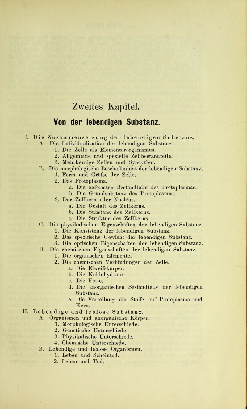 Zweites Kapitel. Von der lebendigen Substanz. I. Die Zusammensetzung der lebendigen Substanz. A. Die Individualisation der lebendigen Substanz. 1. Die Zelle als Elementarorganismus. 2. Allgemeine und spezielle Zellbestandteile. 3. Mebrkernige Zellen und Syncytien. B. Die morphologische Beschaffenheit der lebendigen Substanz. 1. Form und Gröfse der Zelle. 2. Das Protoplasma. a. Die geformten Bestandteile des Protoplasmas. b. Die Grundsubstanz des Protoplasmas. 3. Der Zellkern oder N^ucleus. a. Die Gestalt des Zellkerns. b. Die Substanz des Zellkerns. c. Die Struktur des Zellkerns. C. Die physikalischen Eigenschaften der lebendigen Substanz. 1. Die Konsistenz der lebendigen Substanz. 2. Das spezifische Gewicht der lebendigen Substanz. 3. Die optischen Eigenschaften der lebendigen Substanz. D. Die chemischen Eigenschaften der lebendigen Substanz. 1. Die organischen Elemente. 2. Die chemischen Verbindungen der Zelle. a. Die Eiweifskörper. b. Die Kohlehydrate. c. Die Fette. d. Die anorganischen Bestandteile der lebendigen Substanz. e. Die Verteilung der Stoffe auf Protoplasma und Kern. II. Leb endige und leblose Substanz. A. Organismen und anorganische Körper. 1. Morphologische Unterschiede. 2. Genetische Unterschiede. 3. Physikalische Unterschiede. 4. Chemische Unterschiede. B. Lebendige und leblose Organismen. 1. Leben und Scheintod. 2. Leben und Tod.