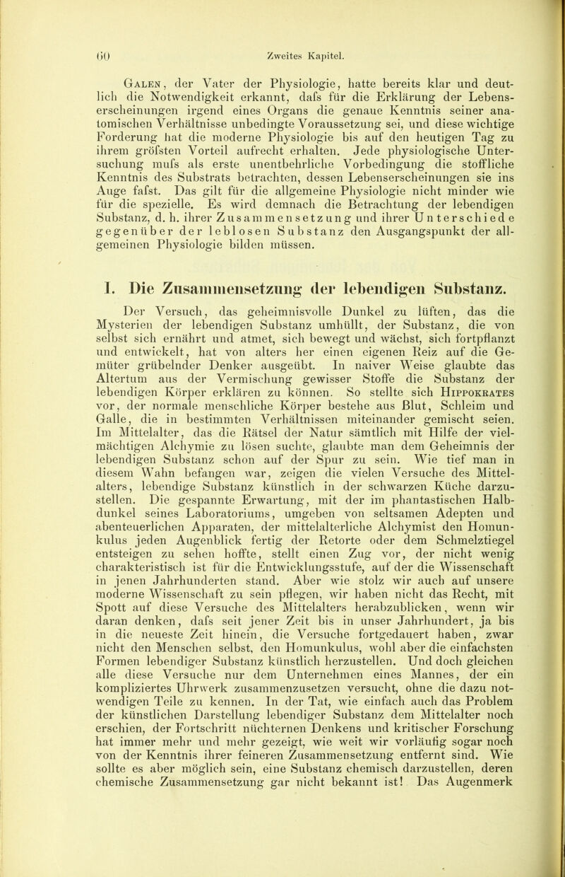 Galen, der Vater der Physiologie, hatte bereits klar und deut- lich die Notwendigkeit erkannt, dafs für die Erklärung der Lebens- erscheinungen irgend eines Organs die genaue Kenntnis seiner ana- tomischen Verhältnisse unbedingte Voraussetzung sei, und diese wichtige Forderung hat die moderne Physiologie bis auf den heutigen Tag zu ihrem gröfsten Vorteil aufrecht erhalten. Jede physiologische Unter- suchung mufs als erste unentbehrliche Vorbedingung die stoffliche Kenntnis des Substrats betrachten, dessen Lebenserscheinungen sie ins Auge fafst. Das gilt für die allgemeine Physiologie nicht minder wie für die spezielle. Es wird demnach die Betrachtung der lebendigen Substanz, d. h. ihrer Zusammensetzung und ihrer Unterschiede gegenüber der leblosen Substanz den Ausgangspunkt der all- gemeinen Physiologie bilden müssen. I. Die Zusammensetzung der lebendigen Substanz. Der Versuch, das geheimnisvolle Dunkel zu lüften, das die Mysterien der lebendigen Substanz umhüllt, der Substanz, die von selbst sich ernährt und atmet, sich bewegt und wächst, sich fortpflanzt und entwickelt, hat von alters her einen eigenen Reiz auf die Ge- müter grübelnder Denker aasgeübt. In naiver Weise glaubte das Altertum aus der Vermischung gewisser Stoffe die Substanz der lebendigen Körper erklären zu können. So stellte sich Hippokrates vor, der normale menschliche Körper bestehe aus Blut, Schleim und Galle, die in bestimmten Verhältnissen miteinander gemischt seien. Im Mittelalter, das die Rätsel der Natur sämtlich mit Hilfe der viel- mächtigen Alchymie zu lösen suchte, glaubte man dem Geheimnis der lebendigen Substanz schon auf der Spur zu sein. Wie tief man in diesem Wahn befangen war, zeigen die vielen Versuche des Mittel- alters, lebendige Substanz künstlich in der schwarzen Küche darzu- stellen. Die gespannte Erwartung, mit der im phantastischen Halb- dunkel seines Laboratoriums, umgeben von seltsamen Adepten und abenteuerlichen Apparaten, der mittelalterliche Alchymist den Homun- kulus jeden Augenblick fertig der Retorte oder dem Schmelztiegel entsteigen zu sehen hoffte, stellt einen Zug vor, der nicht wenig charakteristisch ist für die Entwicklungsstufe, auf der die Wissenschaft in jenen Jahrhunderten stand. Aber wie stolz wir auch auf unsere moderne Wissenschaft zu sein pflegen, wir haben nicht das Recht, mit Spott auf diese Versuche des Mittelalters herabzublicken, wenn wir daran denken, dafs seit jener Zeit bis in unser Jahrhundert, ja bis in die neueste Zeit hinein, die Versuche fortgedauert haben, zwar nicht den Menschen selbst, den Homunkulus, wohl aber die einfachsten Formen lebendiger Substanz künstlich herzustellen. Und doch gleichen alle diese Versuche nur dem Unternehmen eines Mannes, der ein kompliziertes Uhrwerk zusammenzusetzen versucht, ohne die dazu not- wendigen Teile zu kennen. In der Tat, wie einfach auch das Problem der künstlichen Darstellung lebendiger Substanz dem Mittelalter noch erschien, der Fortschritt nüchternen Denkens und kritischer Forschung hat immer mehr und mehr gezeigt, wie weit wir vorläufig sogar noch von der Kenntnis ihrer feineren Zusammensetzung entfernt sind. Wie sollte es aber möglich sein, eine Substanz chemisch darzustellen, deren chemische Zusammensetzung gar nicht bekannt ist! Das Augenmerk