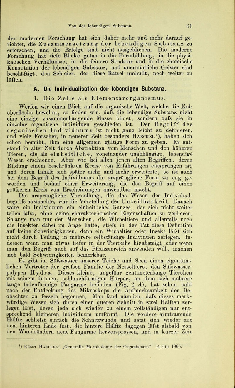 der modernen Forschung hat sich daher mehr und mehr darauf ge- richtet, die Zusammensetzung der lebendigen Substanz zu erforschen, und die Erfolge sind nicht ausgeblieben. Die moderne Forschung hat tiefe Blicke getan in die Formbildung, in die physi- kalischen Verhältnisse, in die feinere Struktur und in die chemische Konstitution der lebendigen Substanz, und unermüdliche Geister sind beschäftigt, den Schleier, der diese Rätsel umhüllt, noch weiter zu lüften. A. Die Individualisation der lebendigen Substanz. 1. Die Zelle als Elementarorganismus. Werfen wir einen Blick auf die organische Welt, welche die Erd- oberfläche bewohnt, so finden wir, dafs die lebendige Substanz nicht eine einzige zusammenhängende Masse bildet, sondern dafs sie in einzelne organische Individuen geschieden ist. Der Begriff des organischen Individuums ist nicht ganz leicht zu definieren, und viele Forscher, in neuerer Zeit besonders Haeckel ^), haben sich schon bemüht, ihm eine allgemein gültige Form zu geben. Er ent- stand in alter Zeit durch Abstraktion vom Menschen und den höheren Tieren, die als einheitliche, voneinander unabhängige, lebendige Wesen erschienen. Aber wie bei allen jenen alten Begriffen, deren Bildung einem beschränkten Kreise von lErfahrungen entsprungen ist, und deren Inhalt sich später mehr und mehr erweiterte, so ist auch bei dem Begriff des Individuums die ursprüngliche Form zu eng ge- worden und bedarf einer Erweiterung, die den Begriff auf einen gröfseren Kreis von Erscheinungen anwendbar macht. Die ursprüngliche Vorstellung, die das Wesen des Individual- begriffs ausmachte, war die Vorstellung der Unteilbarkeit. Danach wäre ein Individuum ein einheitliches Ganzes, das sich nicht weiter teilen läfst, ohne seine charakteristischen Eigenschaften zu verlieren. Solange man nur den Menschen, die Wirbeltiere und allenfalls noch die Insekten dabei im Auge hatte, stiefs in der Tat diese Definition auf keine Schwierigkeiten, denn ein Wirbeltier oder Insekt läfst sich nicht durch Teilung in mehrere selbständige Individuen zerlegen. In- dessen wenn man etwas tiefer in der Tierreihe hinabsteigt, oder wenn man den Begriff auch auf das Pflanzenreich anwenden will, machen sich bald Schwierigkeiten bemerkbar. Es gibt im Süfswasser unserer Teiche und Seen einen eigentüm- lichen Vertreter der grofsen Familie der Nesseltiere, den Süfswasser- polypen Hydra. Dieses kleine, ungefähr zentimeterlange Tierchen mit seinem dünnen, schlauchförmigen Körper, an dem sich mehrere lange fadenförmige Fangarme befinden (Fig. 2 H), hat schon bald nach der Entdeckung des Mikroskops die Aufmerksamkeit der Be- obachter zu fesseln begonnen. Man fand nämlich, dafs dieses merk- würdige Wesen sich durch einen queren Schnitt in zwei Hälften zer- legen läfst, deren jede sich wieder zu einem vollständigen nur ent- sprechend kleineren Individuum umformt. Die vordere armtragende Hälfte schliefst einfach die Schnittwunde und setzt sich wieder mit dem hinteren Ende fest, die hintere Hälfte dagegen läfst alsbald von den Wundrändern neue Fangarme hervorsprossen, und in kurzer Zeit Ernst Haeckel: „Generelle Morphologie der Organismen.“ Berlin 1866.