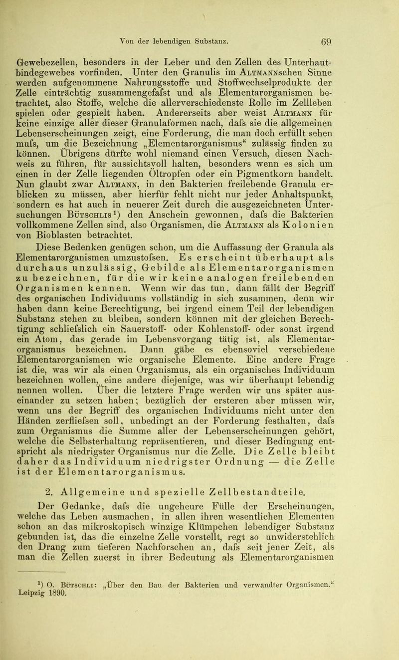 Gewebezellen, besonders in der Leber und den Zellen des Unterhaut- bindegewebes vorfinden. Unter den Granulis im AnTMANNschen Sinne werden aufgenommene Nahrungsstoflfe und Stoffwechselprodukte der Zelle einträchtig zusammengefafst und als Elementarorganismen be- trachtet, also Stoffe, welche die allerverschiedenste Rolle im Zellleben spielen oder gespielt haben. Andererseits aber weist Altmann für keine einzige aller dieser Granulaformen nach, dafs sie die allgemeinen Lebenserscheinungen zeigt, eine Forderung, die man doch erfüllt sehen mufs, um die Bezeichnung „Elementarorganismus“ zulässig finden zu können. Übrigens dürfte wohl niemand einen Versuch, diesen Nach- weis zu führen, für aussichtsvoll halten, besonders wenn es sich um einen in der Zelle liegenden Oltropfen oder ein Pigmentkorn handelt. Nun glaubt zwar Altmann, in den Bakterien freilebende Granula er- blicken zu müssen, aber hierfür fehlt nicht nur jeder Anhaltspunkt, ' sondern es hat auch in neuerer Zeit durch die ausgezeichneten Unter- suchungen Bütschlis^) den Anschein gewonnen, dafs die Bakterien vollkommene Zellen sind, also Organismen, die Altmann als Kolonien von Bioblasten betrachtet. Diese Bedenken genügen schon, um die Auffassung der Granula als Elementarorganismen umzustofsen. Es erscheint überhaupt als durchaus unzulässig, Gebilde als Elementar Organismen zu bezeichnen, für die wir keine analogen freilebenden Organismen kennen. Wenn wir das tun, dann fällt der Begriff des organischen Individuums vollständig in sich zusammen, denn wir haben dann keine Berechtigung, bei irgend einem Teil der lebendigen Substanz stehen zu bleiben, sondern können mit der gleichen Berech- tigung schliefslich ein Sauerstoff- oder Kohlenstoff- oder sonst irgend ein Atom, das gerade im Lebensvorgang tätig ist, als Elementar- organismus bezeichnen. Dann gäbe es ebensoviel verschiedene Elementarorganismen wie organische Elemente. Eine andere Frage ist die, was wir als einen Organismus, als ein organisches Individuum bezeichnen wollen, eine andere diejenige, was wir überhaupt lebendig nennen wollen. Über die letztere Frage werden wir uns später aus- einander zu setzen haben; bezüglich der ersteren aber müssen wir, wenn uns der Begriff des organischen Individuums nicht unter den Händen zerfliefsen soll, unbedingt an der Forderung festhalten, dafs zum Organismus die Summe aller der Lebenserscheinungen gehört, welche die Selbsterhaltung repräsentieren, und dieser Bedingung ent- spricht als niedrigster Organismus nur die Zelle. Die Zelle bleibt daher das Individuum niedrigster Ordnung — die Zelle ist der Elementarorganismus. 2. Allgemeine und spezielle Zellbestandteile. Der Gedanke, dafs die ungeheure Fülle der Erscheinungen, welche das Leben ausmachen, in allen ihren wesentlichen Elementen schon an das mikroskopisch winzige Klümpchen lebendiger Substanz gebunden ist, das die einzelne Zelle vorstellt, regt so unwiderstehlich den Drang zum tieferen Nachforschen an, dafs seit jener Zeit, als man die Zellen zuerst in ihrer Bedeutung als Elementarorganismen ') O. Bütschli: „Über den Bau der Bakterien und verwandter Organismen.“