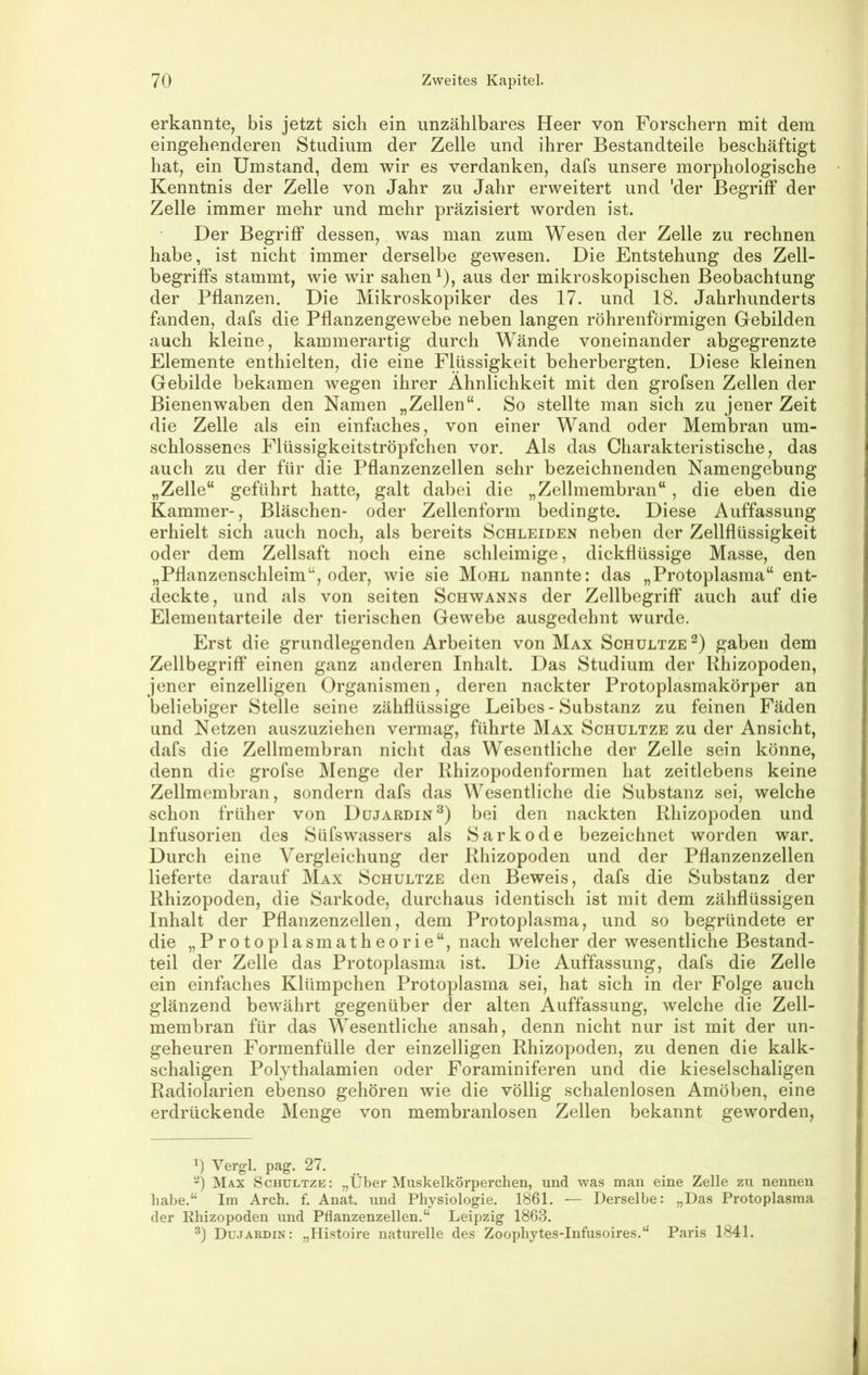 erkannte, bis jetzt sich ein unzählbares Heer von Forschern mit dem eingehenderen Studium der Zelle und ihrer Bestandteile beschäftigt hat, ein Umstand, dem wir es verdanken, dafs unsere morphologische Kenntnis der Zelle von Jahr zu Jahr erweitert und 'der Begriff der Zelle immer mehr und mehr präzisiert worden ist. Der Begriff dessen, was man zum Wesen der Zelle zu rechnen habe, ist nicht immer derselbe gewesen. Die Entstehung des Zell- begriffs stammt, wie wir sahen ^), aus der mikroskopischen Beobachtung der Pflanzen. Die Mikroskopiker des 17. und 18. Jahrhunderts fanden, dafs die Pflanzengewebe neben langen röhrenförmigen Gebilden auch kleine, kammerartig durch Wände voneinander abgegrenzte Elemente enthielten, die eine Flüssigkeit beherbergten. Diese kleinen Gebilde bekamen wegen ihrer Ähnlichkeit mit den grofsen Zellen der Bienenwaben den Namen „Zellen“. So stellte man sich zu jener Zeit die Zelle als ein einfaches, von einer Wand oder Membran um- schlossenes Flüssigkeitströpfchen vor. Als das Charakteristische, das auch zu der für die Pflanzenzellen sehr bezeichnenden Namengebung „Zelle“ geführt hatte, galt dabei die „Zellmembran“ , die eben die Kammer-, Bläschen- oder Zellenform bedingte. Diese Auffassung erhielt sich auch noch, als bereits Schleiden neben der Zellflüssigkeit oder dem Zellsaft noch eine schleimige, dickflüssige Masse, den „Pflanzenschleim“, oder, wie sie Mohl nannte: das „Protoplasma“ ent- deckte, und als von seiten Schwanns der Zellbegriff auch auf die Eleinentarteile der tierischen Gewebe ausgedehnt wurde. Erst die grundlegenden Arbeiten von Max Schultze gaben dem Zellbegriff einen ganz anderen Inhalt. Das Studium der Rhizopoden, jener einzelligen Organismen, deren nackter Protoplasmakörper an beliebiger Stelle seine zähflüssige Leibes - Substanz zu feinen Fäden und Netzen auszuziehen vermag, führte Max Schultze zu der Ansicht, dafs die Zellmembran nicht das Wesentliche der Zelle sein könne, denn die grofse Menge der Rhizopodenformen hat zeitlebens keine Zellmembran, sondern dafs das Wesentliche die Substanz sei, welche schon früher von Dujardin^) bei den nackten Rhizopoden und Infusorien des Süfswassers als Sarkode bezeichnet worden war. Durch eine Vergleichung der Rhizopoden und der Pflanzenzellen lieferte darauf Max Schultze den Beweis, dafs die Substanz der Rhizopoden, die Sarkode, durchaus identisch ist mit dem zähflüssigen Inhalt der Pflanzenzellen, dem Protoplasma, und so begründete er die „Protoplasmatheorie“, nach welcher der wesentliche Bestand- teil der Zelle das Protoplasma ist. Die Auffassung, dafs die Zelle ein einfaches Klümpchen Protoplasma sei, hat sich in der Folge auch glänzend bewährt gegenüber der alten Auffassung, welche die Zell- membran für das Wesentliche ansah, denn nicht nur ist mit der un- geheuren Formenfülle der einzelligen Rhizopoden, zu denen die kalk- schaligen Polythalamien oder Foraminiferen und die kieselschaligen Radiolarien ebenso gehören wie die völlig schalenlosen Amöben, eine erdrückende Menge von membranlosen Zellen bekannt geworden. 1) Verg’l. pag. 27. Max Schultze: „Über Muskelkörperchen, und was man eine Zelle zu nennen habe.“ Im Arch. f. Anat. und Physiologie. 1861. — Derselbe: „Das Protoplasma der Rhizopoden und Pflanzenzellen.“ Leipzig 1863. Düjardin: „Histoire naturelle des Zoophytes-Infusoires.“ Paris 1841.
