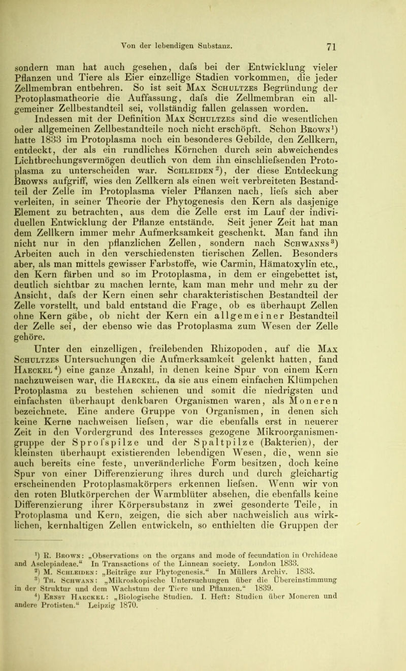 sondern man hat auch gesehen, dafs bei der Entwicklung vieler Pflanzen und Tiere als Eier einzellige Stadien Vorkommen, die jeder Zellmembran entbehren. So ist seit Max Schultzes Begründung der Protoplasmatheorie die Auffassung, dafs die Zellmembran ein all- gemeiner Zellbestandteil sei, vollständig fallen gelassen worden. Indessen mit der Definition Max Schultzes sind die wesentlichen oder allgemeinen Zellbestandteile noch nicht erschöpft. Schon Brown^) hatte 1833 im Protoplasma noch ein besonderes Gebilde, den Zellkern, entdeckt, der als ein rundliches Körnchen durch sein abweichendes Lichtbrechungsvermögen deutlich von dem ihn einschliefsenden Proto- plasma zu unterscheiden war. Schleiden^), der diese Entdeckung Browns aufgriff*, wies den Zellkern als einen weit verbreiteten Bestand- teil der Zelle im Protoplasma vieler Pflanzen nach, liefs sich aber verleiten, in seiner Theorie der Phytogenesis den Kern als dasjenige Element zu betrachten, aus dem die Zelle erst im Lauf der indivi- duellen Entwicklung der Pflanze entstände. Seit jener Zeit hat man dem Zellkern immer mehr Aufmerksamkeit geschenkt. Man fand ihn nicht nur in den pflanzlichen Zellen, sondern nach Schwanns®) Arbeiten auch in den verschiedensten tierischen Zellen. Besonders aber, als man mittels gewisser Farbstoffe, wie Carmin, Hämatoxylin etc., den Kern färben und so im Protoplasma, in dem er eingebettet ist, deutlich sichtbar zu machen lernte, kam man mehr und mehr zu der Ansicht, dafs der Kern einen sehr charakteristischen Bestandteil der Zelle vorstellt, und bald entstand die Frage, ob es überhaupt Zellen ohne Kern gäbe, ob nicht der Kern ein allgemeiner Bestandteil der Zelle sei, der ebenso wie das Protoplasma zum Wesen der Zelle gehöre. Unter den einzelligen, freilebenden Rhizopoden, auf die Max Schultzes Untersuchungen die Aufmerksamkeit gelenkt hatten, fand Haeckel^) eine ganze Anzahl, in denen keine Spur von einem Kern nachzuweisen war, die Haeckel, da sie aus einem einfachen Klümpchen Protoplasma zu bestehen schienen und somit die niedrigsten und einfachsten überhaupt denkbaren Organismen waren, als Moneren bezeichnete. Eine andere Gruppe von Organismen, in denen sich keine Kerne nachweisen liefsen, war die ebenfalls erst in neuerer Zeit in den Vordergrund des Interesses gezogene Mikroorganismen- gruppe der S p r 0 f s p i 1 z e und der Spaltpilze (Bakterien), der kleinsten überhaupt existierenden lebendigen Wesen, die, wenn sie auch bereits eine feste, unveränderliche Form besitzen, doch keine Spur von einer Differenzierung ihres durch und durch gleichartig erscheinenden Protoplasmakörpers erkennen liefsen. Wenn wir von den roten Blutkörperchen der Warmblüter absehen, die ebenfalls keine Differenzierung ihrer Körpersubstanz in zwei gesonderte Teile, in Protoplasma und Kern, zeigen, die sich aber nachweislich aus wirk- lichen, kernhaltigen Zellen entwickeln, so enthielten die Gruppen der b K. Brown: „Observations on the organs and mode of fecundation in Orcliideae and Asclepiadeae.“ In Transactions of the Linnean society. London 1838. 2) M. Sciileidkn: „Beiträge zur Phytogenesis.“ In Müllers Archiv. 1883. Th. »Schwann: „Mikroskopische Untersuchungen über die Übereinstimmung in der Struktur und dem Wachstum der Tiere und Pflanzen.“ 1839. “*) Ernst Hakckel: „Biologische Studien. I. Heft: Studien über Moneren und andere Protisten.“ Leipzig 1870.