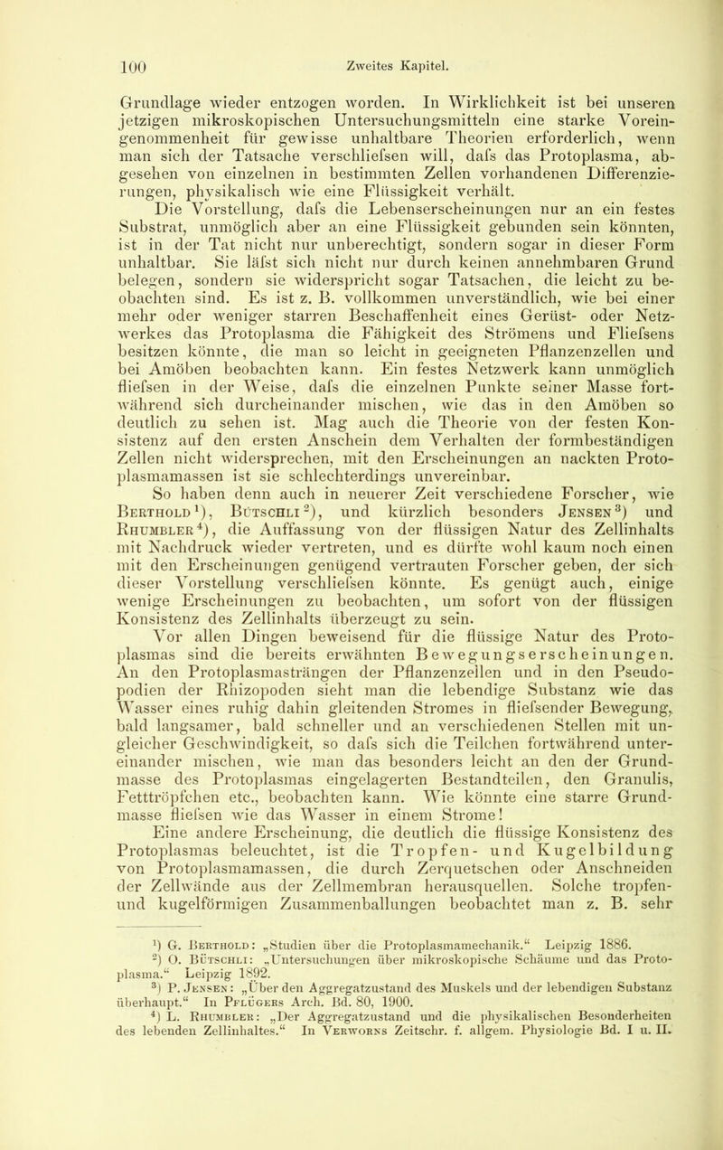 Grundlage wieder entzogen worden. In Wirklichkeit ist bei unseren jetzigen mikroskopischen üntersuchungsmitteln eine starke Vorein- genommenheit für gewisse unhaltbare Theorien erforderlich, wenn man sich der Tatsache verschliefsen will, dafs das Protoplasma, ab- gesehen von einzelnen in bestimmten Zellen vorhandenen Differenzie- rungen, physikalisch wie eine Flüssigkeit verhält. Die Vorstellung, dafs die Lebenserscheinungen nur an ein festes Substrat, unmöglich aber an eine Flüssigkeit gebunden sein könnten, ist in der Tat nicht nur unberechtigt, sondern sogar in dieser Form unhaltbar. Sie läfst sich nicht nur durch keinen annehmbaren Grund belegen, sondern sie widerspricht sogar Tatsachen, die leicht zu be- obachten sind. Es ist z. B. vollkommen unverständlich, wie bei einer mehr oder weniger starren Beschaffenheit eines Gerüst- oder Netz- werkes das Protoplasma die Fähigkeit des Strömens und Fliefsens besitzen könnte, die man so leicht in geeigneten Pflanzenzellen und bei Amöben beobachten kann. Ein festes Netzwerk kann unmöglich fliefsen in der Weise, dafs die einzelnen Punkte seiner Masse fort- während sich durcheinander mischen, wie das in den Amöben so deutlich zu sehen ist. Mag auch die Theorie von der festen Kon- sistenz auf den ersten Anschein dem Verhalten der formbeständigen Zellen nicht widersprechen, mit den Erscheinungen an nackten Proto- plasmamassen ist sie schlechterdings unvereinbar. So haben denn auch in neuerer Zeit verschiedene Forscher, wie Berthold^), Bütschli^), und kürzlich besonders Jensen®) und Rhumbler'^), die Auffassung von der flüssigen Natur des Zellinhalts mit Nachdruck wieder vertreten, und es dürfte wohl kaum noch einen mit den Erscheinungen genügend vertrauten Forscher geben, der sich dieser Vorstellung verschliefsen könnte. Es genügt auch, einige wenige Erscheinungen zu beobachten, um sofort von der flüssigen Konsistenz des Zellinhalts überzeugt zu sein. Vor allen Dingen beweisend für die flüssige Natur des Proto- plasmas sind die bereits erwähnten Bewegungserscheinungen. An den Protoplasmasträngen der Pflanzenzeilen und in den Pseudo- podien der Rhizopoden sieht man die lebendige Substanz wie das W asser eines ruhig dahin gleitenden Stromes in fliefsender Bewegung,, bald langsamer, bald schneller und an verschiedenen Stellen mit un- gleicher Geschwindigkeit, so dafs sich die Teilchen fortwährend unter- einander mischen, wie man das besonders leicht an den der Grund- masse des Protoplasmas eingelagerten Bestandteilen, den Granulis, Fetttröpfchen etc., beobachten kann. Wie könnte eine starre Grund- masse fliefsen wie das Wasser in einem Strome! Eine andere Erscheinung, die deutlich die flüssige Konsistenz des Protoplasmas beleuchtet, ist die Tropfen- und Kugelbildung von Protoplasmamassen, die durch Zerquetschen oder Anschneiden der Zellwände aus der Zellmembran herausquellen. Solche tropfen- und kugelförmigen Zusammenballungen beobachtet man z. B. sehr G. Berthold; „Studien über die Protoplasmamechanik.“ Leipzig- 1886. “) O. Bütschli: „Untersuchungen über mikroskopische Schäume und das Proto- plasma.“ Leipzig 1892. P. Jensen: „Überden Aggregatzustand des Muskels und der lebendigen Substanz überhaupt.“ In Pflügers Arch. Bd. 80, 1900. L. Rhumbler: „Der Aggregatzustand und die physikalischen Besonderheiten des lebenden Zellinhaltes.“ In Verworxs Zeitschr. f. allgem. Physiologie Bd. I u. II.