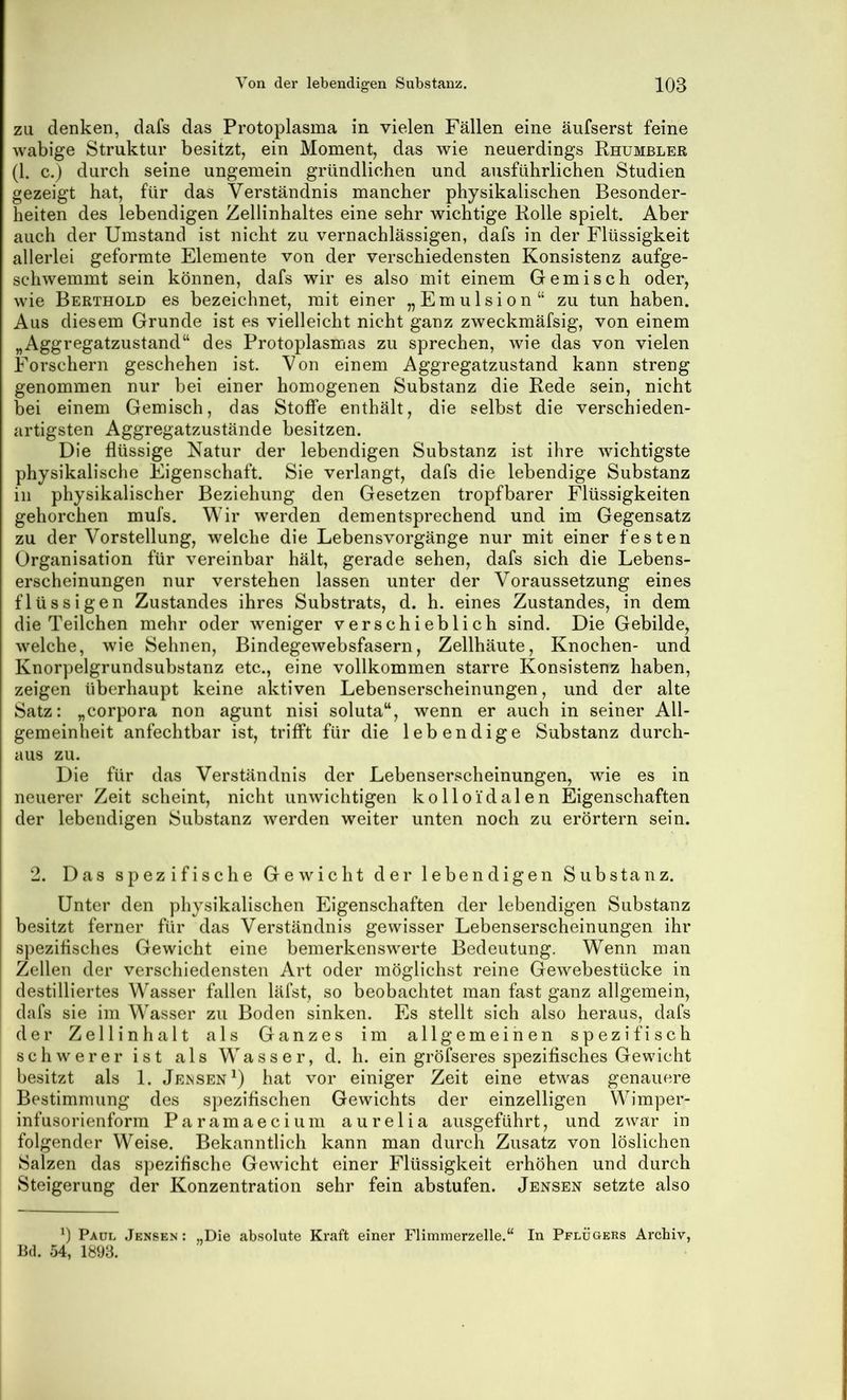 ZU denken, dafs das Protoplasma in vielen Fällen eine äufserst feine wabige Struktur besitzt, ein Moment, das wie neuerdings Rhumbler (1. c.) durch seine ungemein gründlichen und ausführlichen Studien gezeigt hat, für das Verständnis mancher physikalischen Besonder- heiten des lebendigen Zellinhaltes eine sehr wichtige Rolle spielt. Aber auch der Umstand ist nicht zu vernachlässigen, dafs in der Flüssigkeit allerlei geformte Elemente von der verschiedensten Konsistenz aufge- schwemmt sein können, dafs wir es also mit einem Gemisch oder, wie Berthold es bezeichnet, mit einer „Emulsion“ zu tun haben. Aus diesem Grunde ist es vielleicht nicht ganz zweckmäfsig, von einem „Aggregatzustand“ des Protoplasmas zu sprechen, wie das von vielen Forschern geschehen ist. Von einem Aggregatzustand kann streng genommen nur bei einer homogenen Substanz die Rede sein, nicht bei einem Gemisch, das Stoffe enthält, die selbst die verschieden- artigsten Aggregatzustände besitzen. Die flüssige Natur der lebendigen Substanz ist ihre wichtigste physikalische Eigenschaft. Sie verlangt, dafs die lebendige Substanz in physikalischer Beziehung den Gesetzen tropfbarer Flüssigkeiten gehorchen mufs. Wir werden dementsprechend und im Gegensatz zu der Vorstellung, welche die Lebensvorgänge nur mit einer festen Organisation für vereinbar hält, gerade sehen, dafs sich die Lebens- erscheinungen nur verstehen lassen unter der Voraussetzung eines flüssigen Zustandes ihres Substrats, d. h. eines Zustandes, in dem die Teilchen mehr oder weniger verschieblich sind. Die Gebilde, welche, wie Sehnen, Bindegewebsfasern, Zellhäute, Knochen- und Knorpelgrundsubstanz etc., eine vollkommen starre Konsistenz haben, zeigen überhaupt keine aktiven Lebenserscheinungen, und der alte Satz: „Corpora non agunt nisi soluta“, wenn er auch in seiner All- gemeinheit anfechtbar ist, trifft für die lebendige Substanz durch- aus zu. Die für das Verständnis der Lebenserscheinungen, wie es in neuerer Zeit scheint, nicht unwichtigen kolloidalen Eigenschaften der lebendigen Substanz werden weiter unten noch zu erörtern sein. 2. Das spezifische Gewicht der lebendigen Substanz. Unter den physikalischen Eigenschaften der lebendigen Substanz besitzt ferner für das Verständnis gewisser Lebenserscheinungen ihr spezifisches Gewicht eine bemerkenswerte Bedeutung. Wenn man Zellen der verschiedensten Art oder möglichst reine Gewebestücke in destilliertes Wasser fallen läfst, so beobachtet man fast ganz allgemein, dafs sie im Wasser zu Boden sinken. Es stellt sich also heraus, dafs der Zellinhalt als Ganzes im allgemeinen spezifisch schwerer ist als Wasser, d. h. ein gröfseres spezifisches Gewicht besitzt als 1. Jensen^) hat vor einiger Zeit eine etwas genauere Bestimmung des sjiezifischen Gewichts der einzelligen Wimper- infusorienform Paramaecium aurelia ausgeführt, und zwar in folgender Weise. Bekanntlich kann man durch Zusatz von löslichen Salzen das spezifische Gewicht einer Flüssigkeit erhöhen und durch Steigerung der Konzentration sehr fein abstufen. Jensen setzte also 3 Paul Jensen : „Die absolute Kraft einer Flimmerzelle.“ In Pflügers Archiv, B(l. 54, 1893.