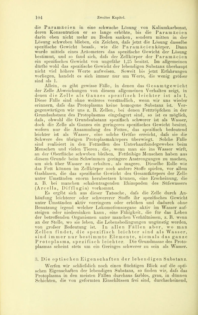 die Paramäcien in eine schwache Lösung von Kaliumkarbonat, deren Konzentration er so lange erhöhte, bis die Paramäcien darin eben nicht mehr zu Boden sanken, sondern mitten in der Lösung schweben blieben, ein Zeichen, dafs jetzt die Lösung dasselbe spezifische Gewicht besafs, wie die Pa ramäcienkörper. Dann wurde mittels eines Aräometers das spezifische Gewicht der Lösung bestimmt, und so fand sich, dafs der Zellkörper der Paramäcien ein spezifisches Gewicht von ungefähr 1,25 besitzt. Im allgemeinen dürfte wohl das spezifische Gewicht der lebendigen Substanz überhaupt nicht viel höhere Werte aufweisen. Soweit bis jetzt Erfahrungen vorliegen, handelt es sich immer nur um Werte, die wenig gröfser sind als 1. Allein, es gibt gewisse Fälle, in denen das Gesam tge v/icht der Zelle Abweichungen von diesem allgemeinen Verhalten zeigt, in denen die Zelle als Ganzes spezifisch leichter ist als 1. Diese Fälle sind ohne weiteres verständlich, wenn wir uns wieder erinnern, dafs das Protoplasma keine homogene Substanz ist. Ver- gegenwärtigen wir uns z. B. Zellen, bei denen Fetttröpfchen in der Grundsubstanz des Protoplasmas eingelagert sind, so ist es möglich, dafs, obwohl die Grundsubstanz spezifisch schwerer ist als Wasser, doch die Zelle als Ganzes ein geringeres spezifisches Gewicht besitzt, wofern nur die Ansammlung des Fettes, das spezifisch bedeutend leichter ist als Wasser, eine solche Gröfse erreicht, dafs sie die Schwere des übrigen Protoplasmakörpers überwiegt. Solche Fälle sind realisiert in den Fettzellen des Unterhautbindegewebes beim Menschen und vielen Tieren, die, wenn man sie ins Wasser wirft, an der Oberfläche schweben bleiben. Fettleibige Menschen haben aus diesem Grunde beim Schwimmen geringere Anstrengungen zu machen, um sich über Wasser zu erhalten, als magere. Dieselbe Rolle wie das Fett können im Zellkörper noch andere Stoffe spielen, vor allem Gasblasen, die das spezifische Gewicht des Gesamtkörpers der Zelle unter Umständen enorm herabsetzen können, eine Erscheinung, die z. B. bei manclien schalentragenden Rhizopoden des Süfsv/assers (Arcella, Difflugia) vorkommt. Es ergibt sich aus dieser Tatsache, dafs die Zelle durch An- häufung leichterer oder schwererer Stoffe ihr spezifisches Gewicht unter Umständen aktiv verringern oder erhöhen und dadurch ohne Benutzung irgend welcher Lokomotionsorgane aktiv im Wasser auf- steigen oder niedersinken kann, eine Fähigkeit, die für das Leben der betreffenden Organismen unter manchen Verhältnissen, z. B. wenn an der Stelle, wo sie leben, die Lebensbedingungen ungünstig werden, von grofser Bedeutung ist. In allen Fällen aber, wo man Zellen findet, die spezifisch leichter sind als Wasser, sind immer nur bestimmte Elemente, niemals das ganze Protoplasma, spezifisch leichter. Die Grundmasse des Proto- plasmas scheint stets um ein Geringes schwerer zu sein als Wasser. 3. Die optischen Eigenschaften der lebendigen Substanz. Werfen wir schliefslich noch einen flüchtigen Blick auf die opti- schen Eigenschaften der lebendigen Substanz, so finden wir, dafs das Protoplasma in den meisten Fällen durchaus farblos, grau, in dünnen Schichten, die von geformten Einschlüssen frei sind, durchscheinend.