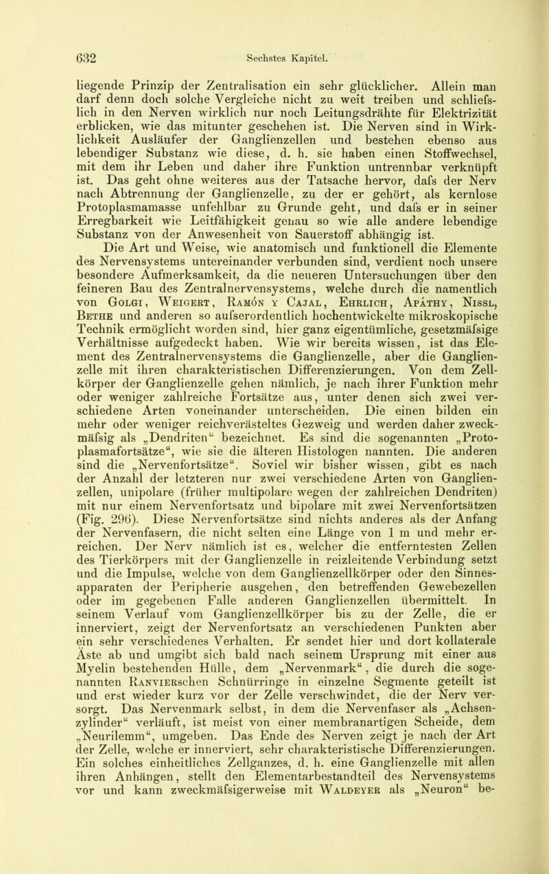 liegende Prinzip der Zentralisation ein sehr glücklicher. Allein man darf denn doch solche Vergleiche nicht zu weit treiben und schliefs- lich in den Nerven wirklich nur noch Leitungsdrähte für Elektrizität erblicken, wie das mitunter geschehen ist. Die Nerven sind in Wirk- lichkeit Ausläufer der Ganglienzellen und bestehen ebenso aus lebendiger Substanz wie diese, d. h. sie haben einen Stoffwechsel, mit dem ihr Leben und daher ihre Funktion untrennbar verknüpft ist. Das geht ohne weiteres aus der Tatsache hervor, dafs der Nerv nach Abtrennung der Gaoglienzelle, zu der er gehört, als kernlose Protoplasmamasse unfehlbar zu Grunde geht, und dafs er in seiner Erregbarkeit wie Leitfähigkeit genau so wie alle andere lebendige Substanz von der Anwesenheit von Sauerstoff abhängig ist. Die Art und Weise, wie anatomisch und funktionell die Elemente des Nervensystems untereinander verbunden sind, verdient noch unsere besondere Aufmerksamkeit, da die neueren Untersuchungen über den feineren Bau des Zentralnervensystems, welche durch die namentlich von Golgi, Weigert, Ramön y Cajal, Ehrlich, Apathy, Nissl, Bethe und anderen so aufserordentlich hochentwickelte mikroskopische Technik ermöglicht worden sind, hier ganz eigentümliche, gesetzmäfsige Verhältnisse aufgedeckt haben. Wie wir bereits wissen, ist das Ele- ment des Zentralnervensystems die Ganglienzelle, aber die Ganglien- zelle mit ihren charakteristischen Differenzierungen. Von dem Zell- körper der Ganglienzelle gehen nämlich, je nach ihrer Funktion mehr oder weniger zahlreiche Fortsätze aus, unter denen sich zwei ver- schiedene Arten voneinander unterscheiden. Die einen bilden ein mehr oder weniger reichverästeltes Gezweig und werden daher zweck- mäfsig als „Dendriten“ bezeichnet. Es sind die sogenannten „Proto- plasmafortsätze“, wie sie die älteren Histologen nannten. Die anderen sind die „Nervenfortsätze“. Soviel wir bisher wissen, gibt es nach der Anzahl der letzteren nur zwei verschiedene Arten von Ganglien- zellen, unipolare (früher multipolare wegen der zahlreichen Dendriten) mit nur einem Nervenfortsatz und bipolare mit zwei Nervenfortsätzen (Fig. 296). Diese Nervenfortsätze sind nichts anderes als der Anfang der Nervenfasern, die nicht selten eine Länge von 1 m und mehr er- reichen. Der Nerv nämlich ist es, welcher die entferntesten Zellen des Tierkörpers mit der Ganglienzelle in reizleitende Verbindung setzt und die Impulse, welche von dem Ganglienzellkörper oder den Sinnes- apparaten der Peripherie ausgehen, den betreffenden Gewebezellen oder im gegebenen Falle anderen Ganglienzellen übermittelt. In seinem Verlauf vom Ganglienzellkörper bis zu der Zelle, die er innerviert, zeigt der Nervenfortsatz an verschiedenen Punkten aber ein sehr verschiedenes Verhalten. Er sendet hier und dort kollaterale Äste ab und umgibt sich bald nach seinem Ursprung mit einer aus Myelin bestehenden Hülle, dem „Nervenmark“, die durch die soge- nannten RANViERschen Schnürringe in einzelne Segmente geteilt ist und erst wieder kurz vor der Zelle verschwindet, die der Nerv ver- sorgt. Das Nervenmark selbst, in dem die Nervenfaser als „Achsen- zylinder“ verläuft, ist meist von einer membranartigen Scheide, dem „Neurilemm“, umgeben. Das Ende des Nerven zeigt je nach der Art der Zelle, welche er innerviert, sehr charakteristische Differenzierungen. Ein solches einheitliches Zellganzes, d. h. eine Ganglienzelle mit allen ihren Anhängen, stellt den Elementarbestandteil des Nervensystems vor und kann zweckmäfsigerweise mit Waldeyer als „Neuron“ be-