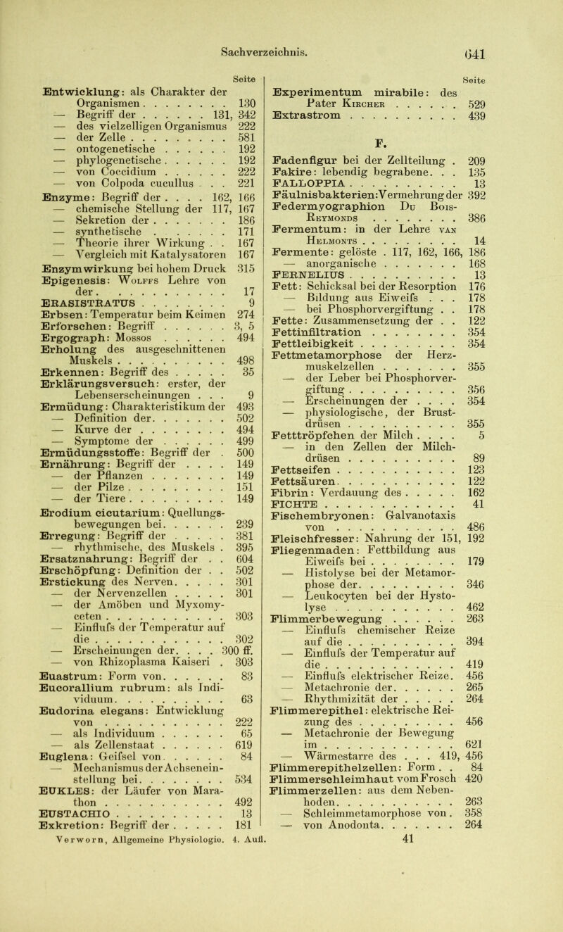 (341 Seite Entwicklung: als Charakter der Organismen 130 — Begriff der 131, 342 — des vielzelligen Organismus 222 — der Zelle 581 — ontogenetische 192 — phylogenetische 192 — von Coccidium 222 — von Colpoda cucullus . . . 221 Enzyme: Begriff der .... 162, 166 — chemische Stellung der 117, 167 — Sekretion der 186 — ^nthe tische . 171 — Theorie ihrer Wirkung . . 167 — Vergleich mit Katalysatoren 167 Enzym Wirkung bei hohem Druck 315 Epigenesis: Wolffs Lehre von der 17 ERASISTKATUS 9 Erbsen: Temperatur beim Keimen 274 Erforschen: Begriff 3, 5 Ergograph: Mossos 494 Erholung des ausgeschnittenen Muskels 498 Erkennen: Begriff des 35 Erklärungsversuch: erster, der Lebenserscheinungen ... 9 Ermüdung: Charakteristikum der 493 — Definition der 502 — Kurve der 494 — Symptome der 499 Ermüdungsstoffe: Begriff der 500 Ernährung: Begriff' der .... 149 — der Pflanzen 149 — der Pilze 151 — der Tiere 149 Erodium cicutarium: Quellungs- bewegungen bei 239 Erregung: Begriff der 381 — rhythmische, des Muskels . 395 Ersatznahrung: Begriff der . . 604 Erschöpfung: Definition der . . 502 Erstickung des Nerven 301 — der Nervenzellen 301 — der Amöben und Myxomy- ceten 303 — Einflufs der Temperatur auf die 302 — Erscheinungen der. . . . 300 ff. — von Rhizoplasma Kaiseri . 303 Euastrum: Form von 83 Eucorallium rubrum: als Indi- viduum 63 Eudorina elegans: Entwicklung von 222 — als Individuum 65 — als Zellenstaat 619 Euglena: Geifsel von 84 — Mechanismus der Achsenein- stellung bei 534 EüKLES: der Läufer von Mara- thon 492 EUSTACHIO 13 Exkretion: Begriff' der 181 Verworn, Allgemeine Physiologie, 4. Auü. Seite Experimentum mirabile: des Pater Kiecher 529 Extrastrom 439 F. Fadenfigur bei der Zellteilung . 209 Fakire: lebendig begrabene. . . 135 FALIiOPPIA 13 Fäulnisbakterien:Vermehrung der 392 Federmyographion Du Bois- Reymonds 386 Fermentum: in der Lehre van Helmonts 14 Fermente: gelöste . 117, 162, 166, 186 — anorganische 168 FEBNELIUS 13 Fett: Schicksal bei der Resorption 176 — Bildung aus Eiweifs . . . 178 — bei Phosphorvergiftung . . 178 I Fette: Zusammensetzung der . . 122 Fettinfiltration 354 Fettleibigkeit 354 Fettmetamorphose der Herz- muskelzellen 355 — der Leber bei Phosphorver- g^iftung 356 — Erscheinungen der .... 354 — physiologische, der Brust- drüsen 355 Fetttröpfchen der Milch .... 5 — in den Zellen der Milch- drüsen 89 Fettseifen 123 Fettsä uren 122 Fibrin: Verdauung des 162 FICHTE 41 Fischembryonen: Galvanotaxis von 486 Fleischfresser: Nahrung der 151, 192 Fliegenmaden: Fettbildung aus Eiweifs bei 179 — Histolyse bei der Metamor- phose der 346 — Leukocyten bei der Hysto- lyse 462 Flimmerbewegung 263 — Einflufs chemischer Reize auf die 394 — Einflufs der Temperatur auf die ....... 419 — Einflufs elektrischer Reize. 456 — Metachronie der 265 — Rhythmizität der 264 Flimmerepithel: elektrische Rei- zung des 456 — Metachronie der Bewegung im 621 — Wärmestarre des . . . 419, 456 Flimmerepithelzellen: Form . . 84 Flimmersehleimhaut vom Frosch 420 Flimmerzellen: aus dem Neben- hoden 263 — Schleimmetamorphose von. 358 — von Anodonta 264 41