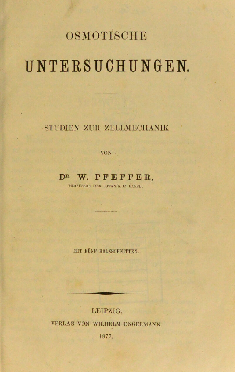 OSMOTISCHE UNTERSUCHUNGEN. STUDIEN ZUR ZELLMECHANIK VON DR w. PFEFFER, l’KOFEÖSOK DEK BOTANIK IN BASEL. MIT FÜNF HOLZSCHNITTEN. LEIPZIG, VERLAG VON WILHELM ENGELMANN. 1877.