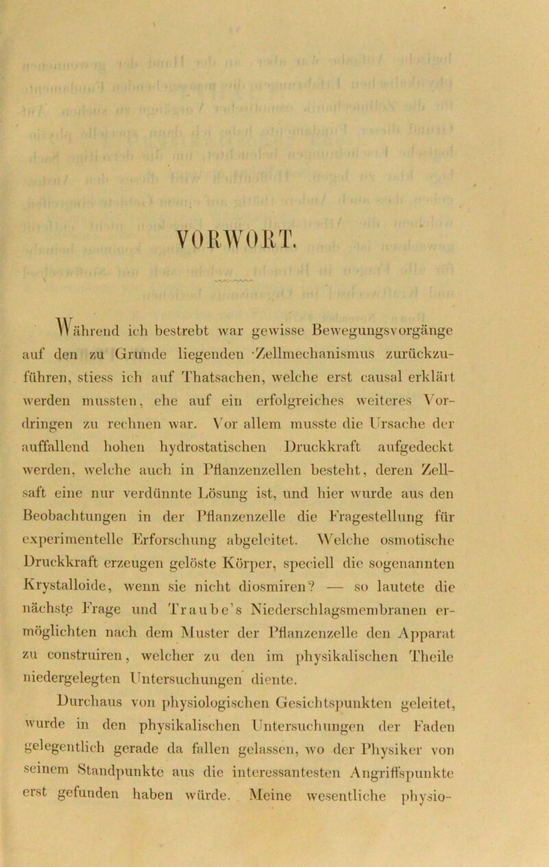 VORWORT. VVK.'V'VW' W ährend ich bestrebt war gewisse BewegungsVorgänge auf den zu Grunde liegenden /jellmechanismus zurückzu- führen, stiess ich auf Thatsachen, welche erst causal erklärt werden mussten, ehe auf ein erfolgreiches weiteres Vor- dringen zu rechnen war. Vor allem musste die Ursache der auffallend hohen hydrostatischen Druckkraft aufgedeckt werden, welche auch in Pflanzenzellen besteht, deren Zell- saft eine nur verdünnte Lösung ist, und hier wurde aus den Beobachtungen in der Pflanzenzelle die Fragestellung für experimentelle Erforschung abgeleitet. Welche osmotische Druckkraft erzeugen gelöste Körper, spccicll die sogenannten Krystalloide, wenn sie nicht diosmiren? — so lautete die nächste Frage und Traube’s Niederschlagsmembranen er- möglichten nach dem Muster der Pflanzenzelle den Apparat zu construiren, welcher zu den im physikalischen Theile niedergelegten Untersuchungen diente. Durchaus von physiologischen Gesichtspunkten geleitet, wurde in den physikalischen Untersuchungen der Faden gelegentlich gerade da fallen gelassen, wo der Physiker von seinem Standpunkte aus die interessantesten Angriffspunkte erst gefunden haben würde. Meine wesentliche physio-
